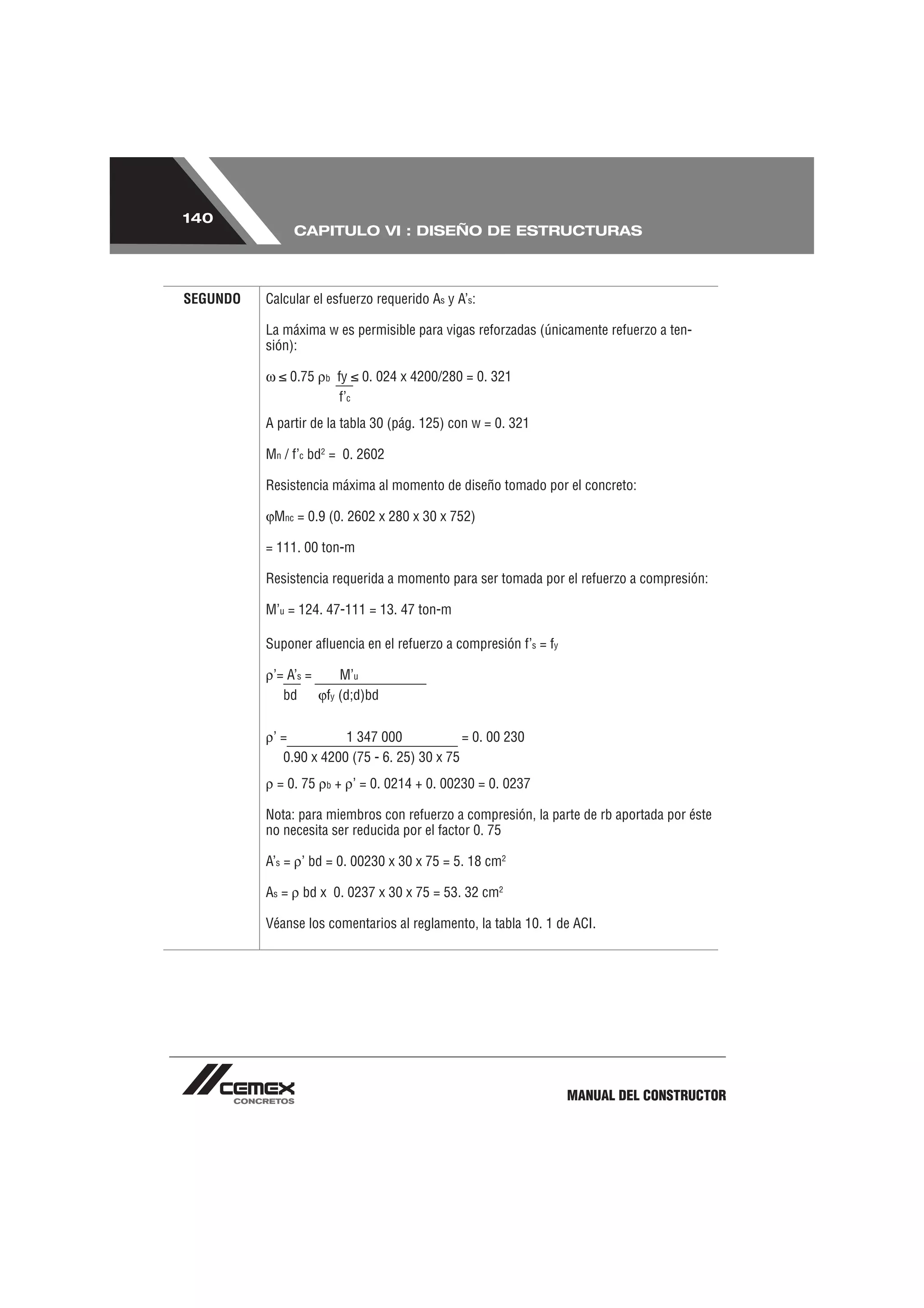140
                 CAPITULO VI : DISEÑO DE ESTRUCTURAS



SEGUNDO   Calcular el esfuerzo requerido As y A’s:

          La máxima w es permisible para vigas reforzadas (únicamente refuerzo a ten-
          sión):

                 0.75   b   fy 0. 024 x 4200/280 = 0. 321
                            f’c
          A partir de la tabla 30 (pág. 125) con w = 0. 321

          Mn / f’c bd2 = 0. 2602

          Resistencia máxima al momento de diseño tomado por el concreto:

           Mnc = 0.9 (0. 2602 x 280 x 30 x 752)

          = 111. 00 ton-m

          Resistencia requerida a momento para ser tomada por el refuerzo a compresión:

          M’u = 124. 47-111 = 13. 47 ton-m

          Suponer aﬂuencia en el refuerzo a compresión f’s = fy

           ’= A’s =        M’u
             bd         fy (d;d)bd


           ’=          1 347 000             = 0. 00 230
            0.90 x 4200 (75 - 6. 25) 30 x 75
            = 0. 75     b   + ’ = 0. 0214 + 0. 00230 = 0. 0237

          Nota: para miembros con refuerzo a compresión, la parte de rb aportada por éste
          no necesita ser reducida por el factor 0. 75

          A’s = ’ bd = 0. 00230 x 30 x 75 = 5. 18 cm2

          As =     bd x 0. 0237 x 30 x 75 = 53. 32 cm2

          Véanse los comentarios al reglamento, la tabla 10. 1 de ACI.




                                                                  MANUAL DEL CONSTRUCTOR
 