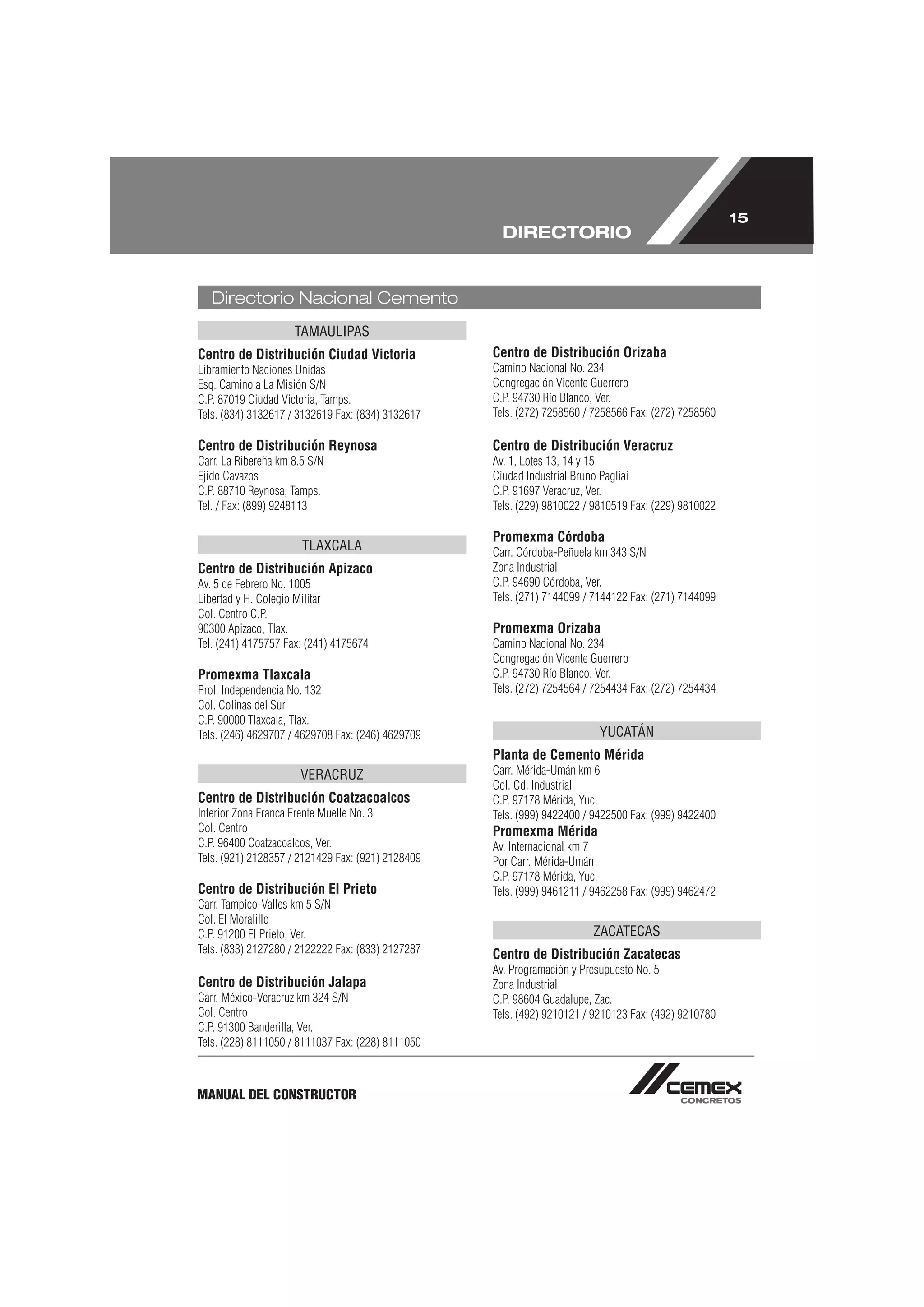15
                                                     DIRECTORIO


   Directorio Nacional Cemento
                     TAMAULIPAS
Centro de Distribución Ciudad Victoria             Centro de Distribución Orizaba
Libramiento Naciones Unidas                        Camino Nacional No. 234
Esq. Camino a La Misión S/N                        Congregación Vicente Guerrero
C.P. 87019 Ciudad Victoria, Tamps.                 C.P. 94730 Río Blanco, Ver.
Tels. (834) 3132617 / 3132619 Fax: (834) 3132617   Tels. (272) 7258560 / 7258566 Fax: (272) 7258560

Centro de Distribución Reynosa                     Centro de Distribución Veracruz
Carr. La Ribereña km 8.5 S/N                       Av. 1, Lotes 13, 14 y 15
Ejido Cavazos                                      Ciudad Industrial Bruno Pagliai
C.P. 88710 Reynosa, Tamps.                         C.P. 91697 Veracruz, Ver.
Tel. / Fax: (899) 9248113                          Tels. (229) 9810022 / 9810519 Fax: (229) 9810022

                                                   Promexma Córdoba
                       TLAXCALA                    Carr. Córdoba-Peñuela km 343 S/N
Centro de Distribución Apizaco                     Zona Industrial
Av. 5 de Febrero No. 1005                          C.P. 94690 Córdoba, Ver.
Libertad y H. Colegio Militar                      Tels. (271) 7144099 / 7144122 Fax: (271) 7144099
Col. Centro C.P.
90300 Apizaco, Tlax.                               Promexma Orizaba
Tel. (241) 4175757 Fax: (241) 4175674              Camino Nacional No. 234
                                                   Congregación Vicente Guerrero
Promexma Tlaxcala                                  C.P. 94730 Río Blanco, Ver.
Prol. Independencia No. 132                        Tels. (272) 7254564 / 7254434 Fax: (272) 7254434
Col. Colinas del Sur
C.P. 90000 Tlaxcala, Tlax.
Tels. (246) 4629707 / 4629708 Fax: (246) 4629709                          YUCATÁN
                                                   Planta de Cemento Mérida
                      VERACRUZ                     Carr. Mérida-Umán km 6
                                                   Col. Cd. Industrial
Centro de Distribución Coatzacoalcos               C.P. 97178 Mérida, Yuc.
Interior Zona Franca Frente Muelle No. 3           Tels. (999) 9422400 / 9422500 Fax: (999) 9422400
Col. Centro                                        Promexma Mérida
C.P. 96400 Coatzacoalcos, Ver.                     Av. Internacional km 7
Tels. (921) 2128357 / 2121429 Fax: (921) 2128409   Por Carr. Mérida-Umán
                                                   C.P. 97178 Mérida, Yuc.
Centro de Distribución El Prieto                   Tels. (999) 9461211 / 9462258 Fax: (999) 9462472
Carr. Tampico-Valles km 5 S/N
Col. El Moralillo
C.P. 91200 El Prieto, Ver.                                              ZACATECAS
Tels. (833) 2127280 / 2122222 Fax: (833) 2127287   Centro de Distribución Zacatecas
                                                   Av. Programación y Presupuesto No. 5
Centro de Distribución Jalapa                      Zona Industrial
Carr. México-Veracruz km 324 S/N                   C.P. 98604 Guadalupe, Zac.
Col. Centro                                        Tels. (492) 9210121 / 9210123 Fax: (492) 9210780
C.P. 91300 Banderilla, Ver.
Tels. (228) 8111050 / 8111037 Fax: (228) 8111050



MANUAL DEL CONSTRUCTOR
 