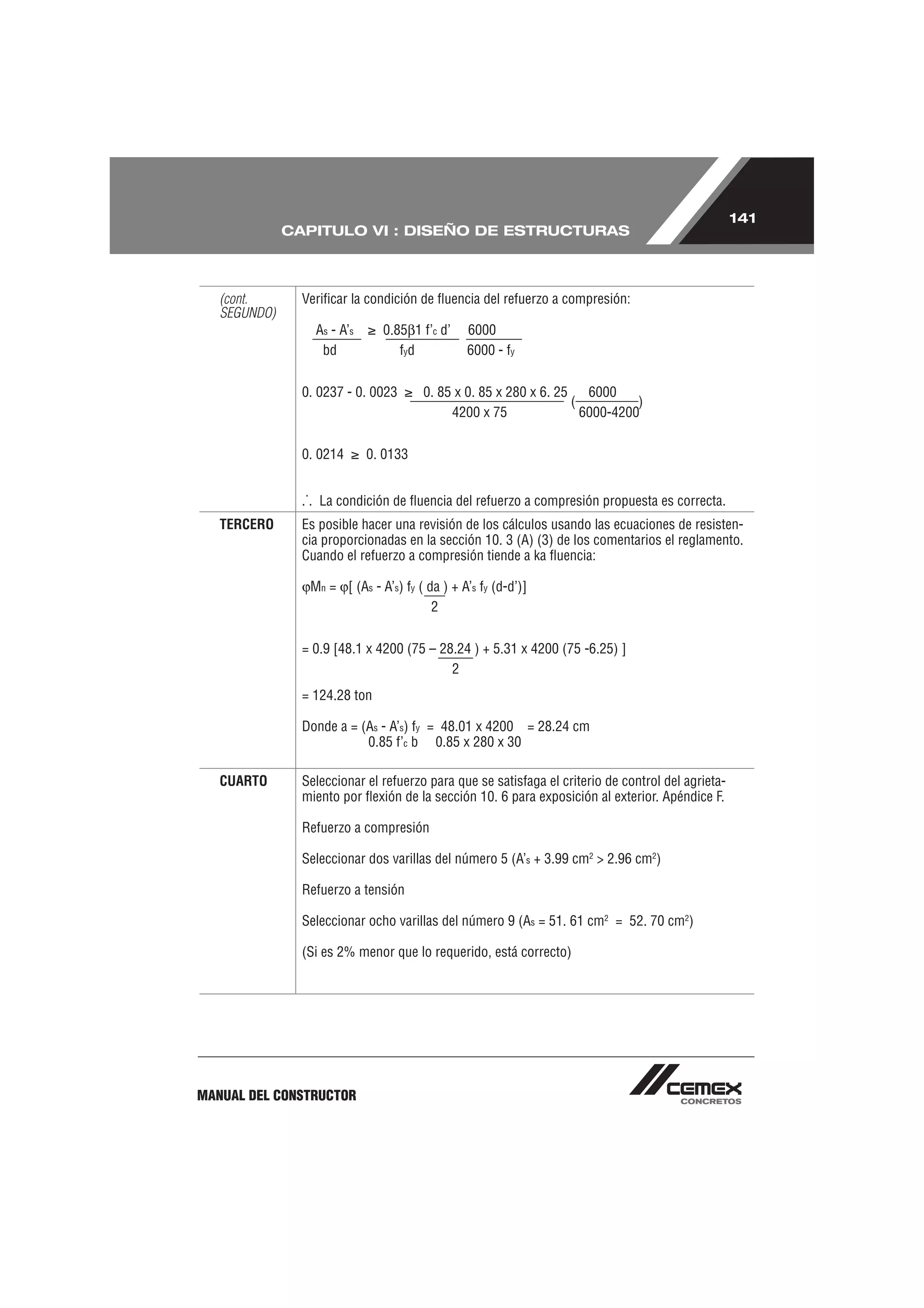141
              CAPITULO VI : DISEÑO DE ESTRUCTURAS



   (cont.       Veriﬁcar la condición de ﬂuencia del refuerzo a compresión:
   SEGUNDO)
                  As - A’s     0.85 1 f’c d’    6000
                   bd             fyd           6000 - fy


                0. 0237 - 0. 0023      0. 85 x 0. 85 x 280 x 6. 25    6000
                                                                   (          )
                                            4200 x 75                6000-4200


                0. 0214      0. 0133


                .˙. La condición de ﬂuencia del refuerzo a compresión propuesta es correcta.
   TERCERO      Es posible hacer una revisión de los cálculos usando las ecuaciones de resisten-
                cia proporcionadas en la sección 10. 3 (A) (3) de los comentarios el reglamento.
                Cuando el refuerzo a compresión tiende a ka ﬂuencia:

                 Mn = [ (As - A’s) fy ( da ) + A’s fy (d-d’)]
                                         2


                = 0.9 [48.1 x 4200 (75 – 28.24 ) + 5.31 x 4200 (75 -6.25) ]
                                           2
                = 124.28 ton

                Donde a = (As - A’s) fy = 48.01 x 4200 = 28.24 cm
                           0.85 f’c b 0.85 x 280 x 30

   CUARTO       Seleccionar el refuerzo para que se satisfaga el criterio de control del agrieta-
                miento por ﬂexión de la sección 10. 6 para exposición al exterior. Apéndice F.

                Refuerzo a compresión

                Seleccionar dos varillas del número 5 (A’s + 3.99 cm2 > 2.96 cm2)

                Refuerzo a tensión

                Seleccionar ocho varillas del número 9 (As = 51. 61 cm2 = 52. 70 cm2)

                (Si es 2% menor que lo requerido, está correcto)




MANUAL DEL CONSTRUCTOR
 