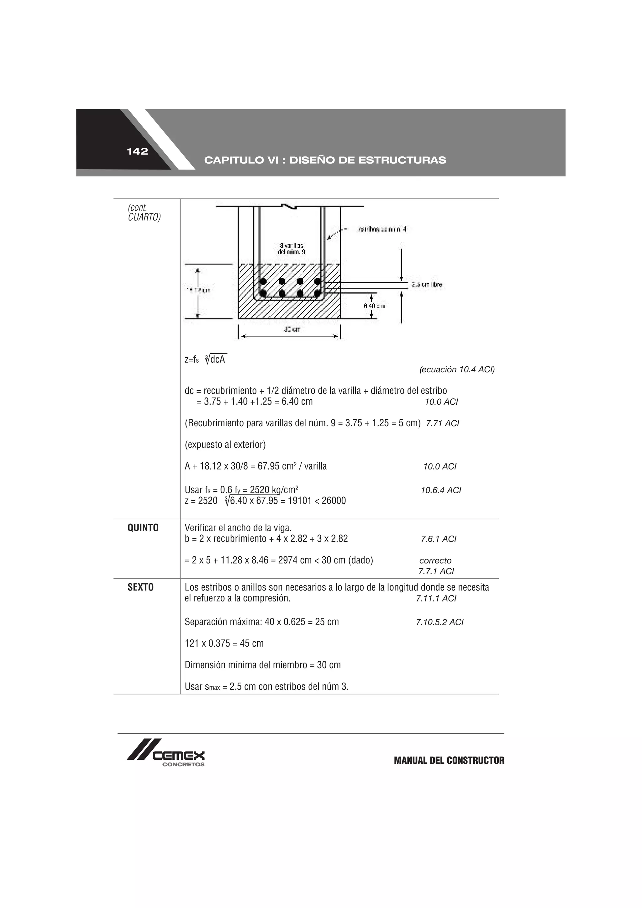 142
                 CAPITULO VI : DISEÑO DE ESTRUCTURAS



(cont.
CUARTO)




                 3
          z=fs       dcA
                                                                        (ecuación 10.4 ACI)

          dc = recubrimiento + 1/2 diámetro de la varilla + diámetro del estribo
             = 3.75 + 1.40 +1.25 = 6.40 cm                                10.0 ACI

          (Recubrimiento para varillas del núm. 9 = 3.75 + 1.25 = 5 cm) 7.71 ACI

          (expuesto al exterior)

          A + 18.12 x 30/8 = 67.95 cm2 / varilla                         10.0 ACI

          Usar fs = 0.6 fy = 2520 kg/cm2                                10.6.4 ACI
          z = 2520 3 6.40 x 67.95 = 19101 < 26000

QUINTO    Veriﬁcar el ancho de la viga.
          b = 2 x recubrimiento + 4 x 2.82 + 3 x 2.82                   7.6.1 ACI

          = 2 x 5 + 11.28 x 8.46 = 2974 cm < 30 cm (dado)               correcto
                                                                        7.7.1 ACI
SEXTO     Los estribos o anillos son necesarios a lo largo de la longitud donde se necesita
          el refuerzo a la compresión.                                  7.11.1 ACI

          Separación máxima: 40 x 0.625 = 25 cm                        7.10.5.2 ACI

          121 x 0.375 = 45 cm

          Dimensión mínima del miembro = 30 cm

          Usar smax = 2.5 cm con estribos del núm 3.




                                                                 MANUAL DEL CONSTRUCTOR
 