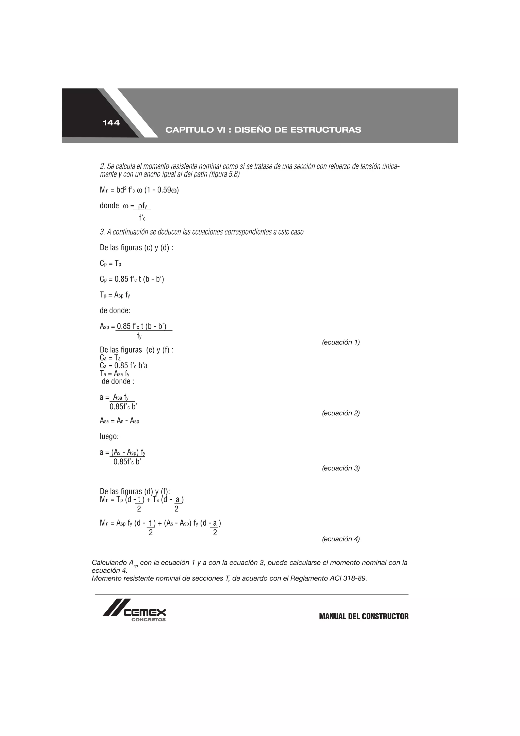 144
                             CAPITULO VI : DISEÑO DE ESTRUCTURAS



  2. Se calcula el momento resistente nominal como si se tratase de una sección con refuerzo de tensión única-
  mente y con un ancho igual al del patín (ﬁgura 5.8)

  Mn = bd2 f’c        (1 - 0.59 )

  donde         =    fy
                    f’c
  3. A continuación se deducen las ecuaciones correspondientes a este caso

  De las ﬁguras (c) y (d) :

  Cp = Tp

  Cp = 0.85 f’c t (b - b’)

  Tp = Asp fy

  de donde:

  Asp = 0.85 f’c t (b - b’)
               fy
                                                                                  (ecuación 1)
  De las ﬁguras (e) y (f) :
  Ca = Ta
  Ca = 0.85 f’c b’a
  Ta = Asa fy
   de donde :

  a = Asa fy
     0.85f’c b’
                                                                                  (ecuación 2)
  Asa = As - Asp

  luego:

  a = (As - Asp) fy
       0.85f’c b’
                                                                                  (ecuación 3)


  De las ﬁguras (d) y (f):
  Mn = Tp (d - t ) + Ta (d - a )
               2             2
  Mn = Asp fy (d - t ) + (As - Asp) fy (d - a )
                   2                        2
                                                                                  (ecuación 4)


Calculando Asp con la ecuación 1 y a con la ecuación 3, puede calcularse el momento nominal con la
ecuación 4.
Momento resistente nominal de secciones T, de acuerdo con el Reglamento ACI 318-89.




                                                                                 MANUAL DEL CONSTRUCTOR
 