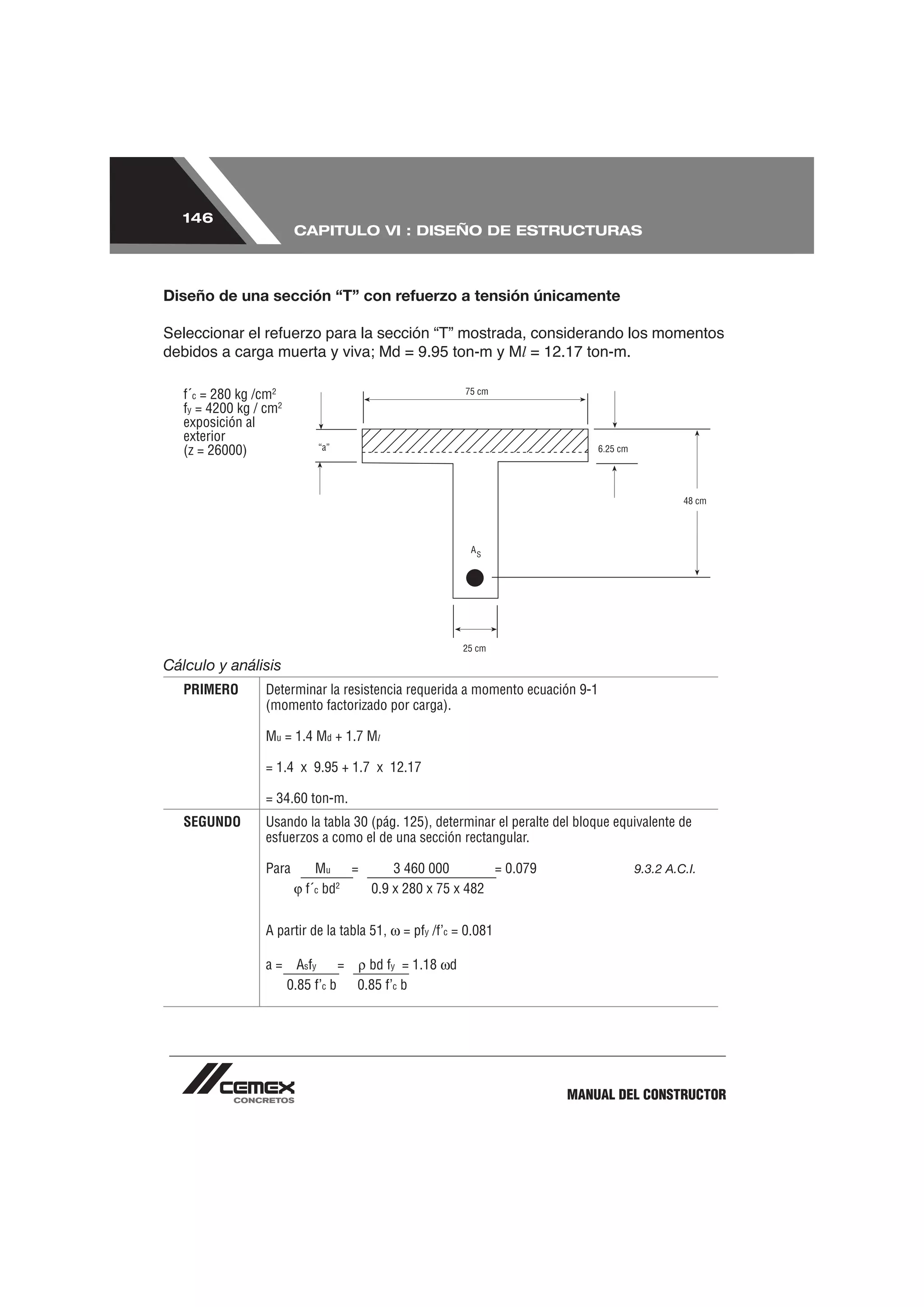 146
                         CAPITULO VI : DISEÑO DE ESTRUCTURAS



Diseño de una sección “T” con refuerzo a tensión únicamente


                                                                  l

   f´c = 280 kg /cm2
   fy = 4200 kg / cm2
   exposición al
   exterior
   (z = 26000)




Cálculo y análisis
   PRIMERO        Determinar la resistencia requerida a momento ecuación 9-1
                  (momento factorizado por carga).

                  Mu = 1.4 Md + 1.7 Ml

                  = 1.4 x 9.95 + 1.7 x 12.17

                  = 34.60 ton-m.
   SEGUNDO        Usando la tabla 30 (pág. 125), determinar el peralte del bloque equivalente de
                  esfuerzos a como el de una sección rectangular.

                  Para       Mu    =     3 460 000        = 0.079                    9.3.2 A.C.I.
                           f´c bd2   0.9 x 280 x 75 x 482


                  A partir de la tabla 51,   = pfy /f’c = 0.081

                  a=      Asfy     =   bd fy = 1.18 d
                        0.85 f’c b   0.85 f’c b




                                                                         MANUAL DEL CONSTRUCTOR
 