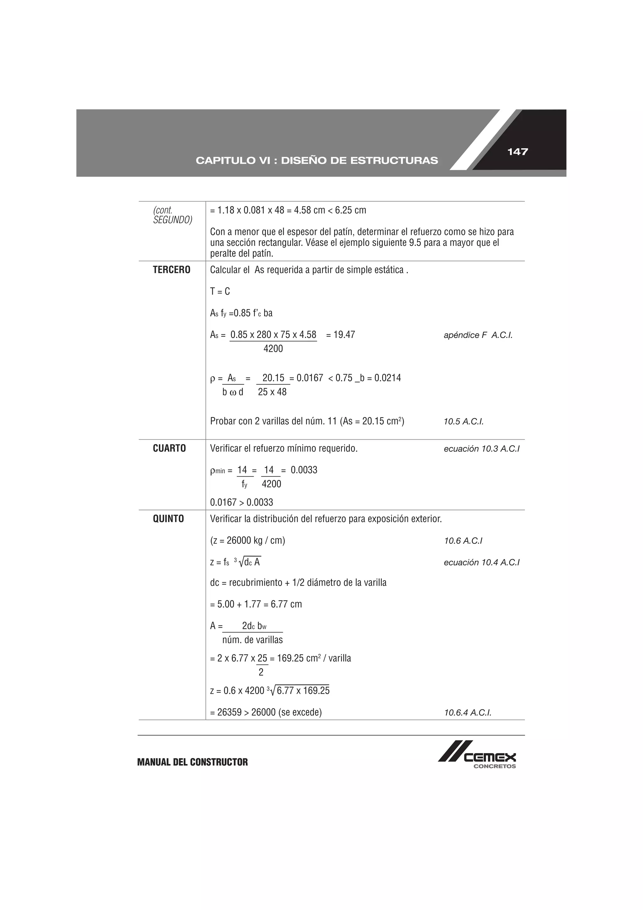 147
              CAPITULO VI : DISEÑO DE ESTRUCTURAS




   (cont.       = 1.18 x 0.081 x 48 = 4.58 cm < 6.25 cm
   SEGUNDO)
                Con a menor que el espesor del patín, determinar el refuerzo como se hizo para
                una sección rectangular. Véase el ejemplo siguiente 9.5 para a mayor que el
                peralte del patín.
   TERCERO      Calcular el As requerida a partir de simple estática .

                T=C

                As fy =0.85 f’c ba

                As = 0.85 x 280 x 75 x 4.58    = 19.47                            apéndice F A.C.I.
                             4200


                  = As = 20.15 = 0.0167 < 0.75 _b = 0.0214
                   b d   25 x 48


                Probar con 2 varillas del núm. 11 (As = 20.15 cm2)                10.5 A.C.I.


   CUARTO       Veriﬁcar el refuerzo mínimo requerido.                            ecuación 10.3 A.C.I

                 min   = 14 = 14 = 0.0033
                          fy  4200
                0.0167 > 0.0033
   QUINTO       Veriﬁcar la distribución del refuerzo para exposición exterior.

                (z = 26000 kg / cm)                                               10.6 A.C.I

                         3
                z = fs       dc A                                                 ecuación 10.4 A.C.I

                dc = recubrimiento + 1/2 diámetro de la varilla

                = 5.00 + 1.77 = 6.77 cm

                A=    2dc bw
                  núm. de varillas
                = 2 x 6.77 x 25 = 169.25 cm2 / varilla
                             2
                z = 0.6 x 4200 3 6.77 x 169.25

                = 26359 > 26000 (se excede)                                       10.6.4 A.C.I.




MANUAL DEL CONSTRUCTOR
 