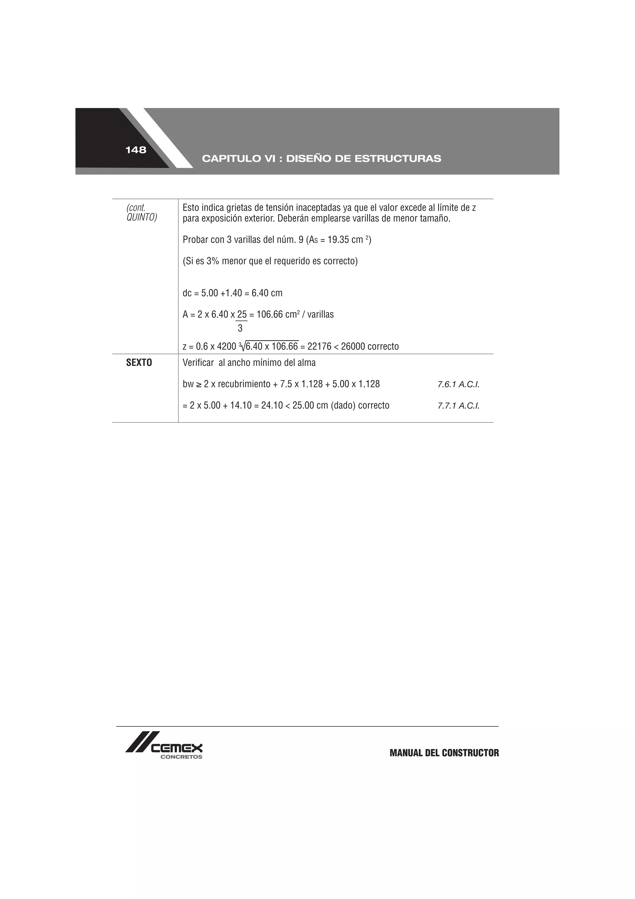 148
               CAPITULO VI : DISEÑO DE ESTRUCTURAS




(cont.    Esto indica grietas de tensión inaceptadas ya que el valor excede al límite de z
QUINTO)   para exposición exterior. Deberán emplearse varillas de menor tamaño.

          Probar con 3 varillas del núm. 9 (AS = 19.35 cm 2)

          (Si es 3% menor que el requerido es correcto)


          dc = 5.00 +1.40 = 6.40 cm

          A = 2 x 6.40 x 25 = 106.66 cm2 / varillas
                         3
          z = 0.6 x 4200 3 6.40 x 106.66 = 22176 < 26000 correcto
SEXTO     Veriﬁcar al ancho mínimo del alma

          bw   2 x recubrimiento + 7.5 x 1.128 + 5.00 x 1.128                  7.6.1 A.C.I.

          = 2 x 5.00 + 14.10 = 24.10 < 25.00 cm (dado) correcto                7.7.1 A.C.I.




                                                                  MANUAL DEL CONSTRUCTOR
 