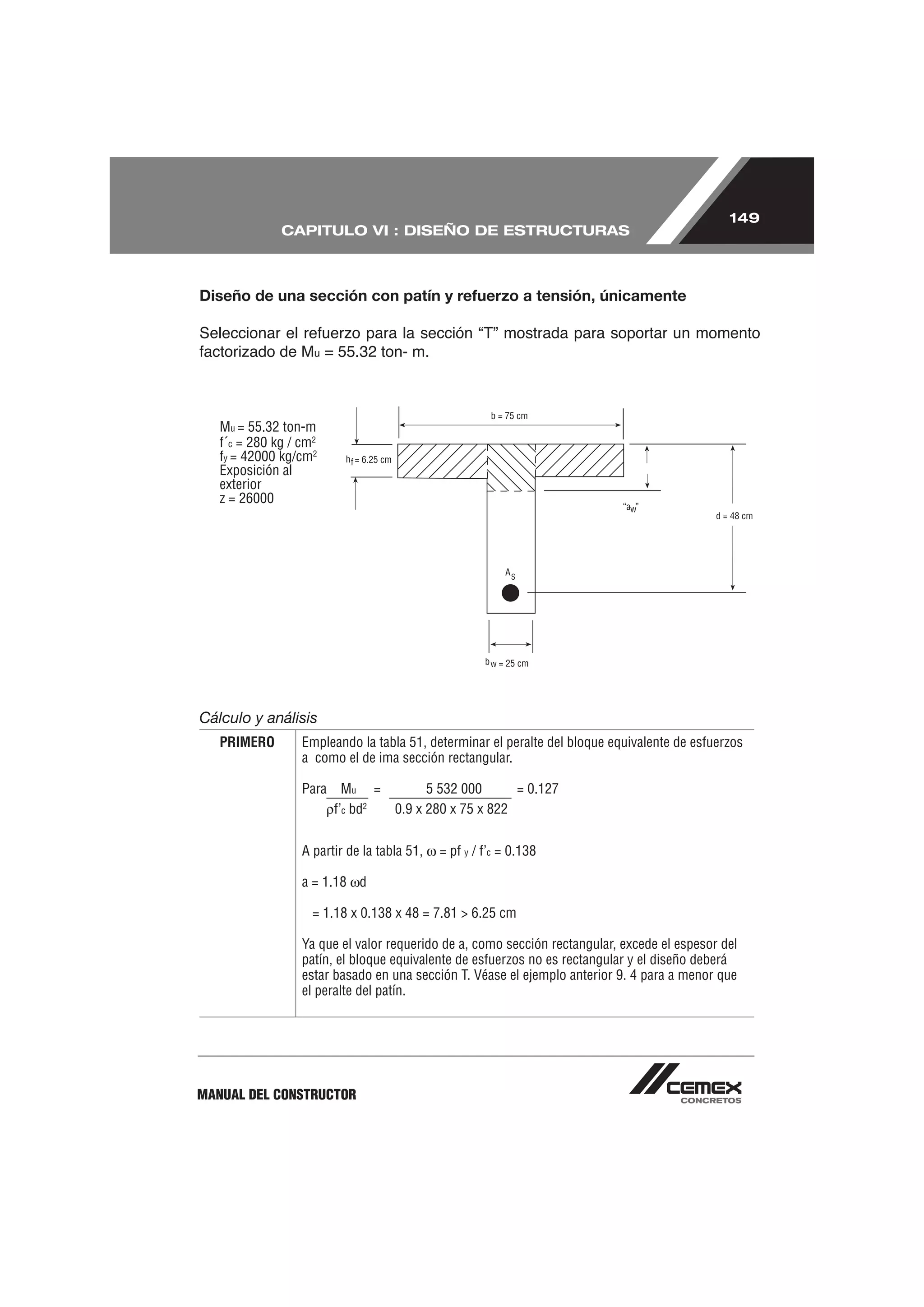 149
              CAPITULO VI : DISEÑO DE ESTRUCTURAS



Diseño de una sección con patín y refuerzo a tensión, únicamente


                    u   = 55.32 ton- m.



   Mu = 55.32 ton-m
   f´c = 280 kg / cm2
   fy = 42000 kg/cm2
   Exposición al
   exterior
   z = 26000




Cálculo y análisis
   PRIMERO        Empleando la tabla 51, determinar el peralte del bloque equivalente de esfuerzos
                  a como el de ima sección rectangular.

                  Para     Mu =           5 532 000      = 0.127
                         f’c bd2    0.9 x 280 x 75 x 822


                  A partir de la tabla 51,   = pf y / f’c = 0.138

                  a = 1.18 d

                    = 1.18 x 0.138 x 48 = 7.81 > 6.25 cm

                  Ya que el valor requerido de a, como sección rectangular, excede el espesor del
                  patín, el bloque equivalente de esfuerzos no es rectangular y el diseño deberá
                  estar basado en una sección T. Véase el ejemplo anterior 9. 4 para a menor que
                  el peralte del patín.




MANUAL DEL CONSTRUCTOR
 