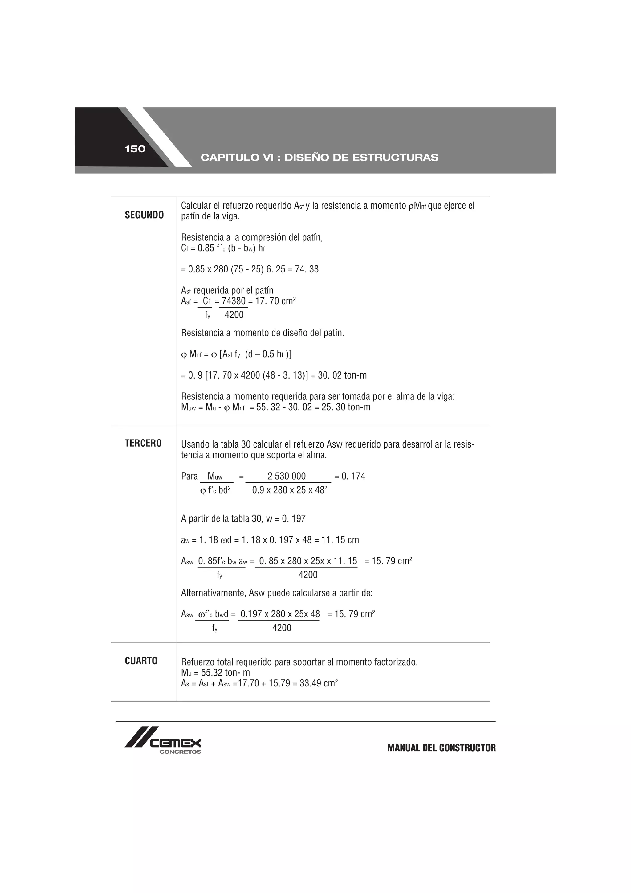 150
                 CAPITULO VI : DISEÑO DE ESTRUCTURAS




          Calcular el refuerzo requerido Asf y la resistencia a momento Mnf que ejerce el
SEGUNDO   patín de la viga.

          Resistencia a la compresión del patín,
          Cf = 0.85 f´c (b - bw) hf

          = 0.85 x 280 (75 - 25) 6. 25 = 74. 38

          Asf requerida por el patín
          Asf = Cf = 74380 = 17. 70 cm2
                 fy   4200
          Resistencia a momento de diseño del patín.

            Mnf =   [Asf fy (d – 0.5 hf )]

          = 0. 9 [17. 70 x 4200 (48 - 3. 13)] = 30. 02 ton-m

          Resistencia a momento requerida para ser tomada por el alma de la viga:
          Muw = Mu - Mnf = 55. 32 - 30. 02 = 25. 30 ton-m


TERCERO   Usando la tabla 30 calcular el refuerzo Asw requerido para desarrollar la resis-
          tencia a momento que soporta el alma.

          Para   Muw     =     2 530 000        = 0. 174
                 f’c bd2   0.9 x 280 x 25 x 482

          A partir de la tabla 30, w = 0. 197

          aw = 1. 18 d = 1. 18 x 0. 197 x 48 = 11. 15 cm

          Asw 0. 85f’c bw aw = 0. 85 x 280 x 25x x 11. 15 = 15. 79 cm2
                   fy                    4200
          Alternativamente, Asw puede calcularse a partir de:

          Asw    f’c bwd = 0.197 x 280 x 25x 48 = 15. 79 cm2
                    fy             4200


CUARTO    Refuerzo total requerido para soportar el momento factorizado.
          Mu = 55.32 ton- m
          As = Asf + Asw =17.70 + 15.79 = 33.49 cm2




                                                                  MANUAL DEL CONSTRUCTOR
 