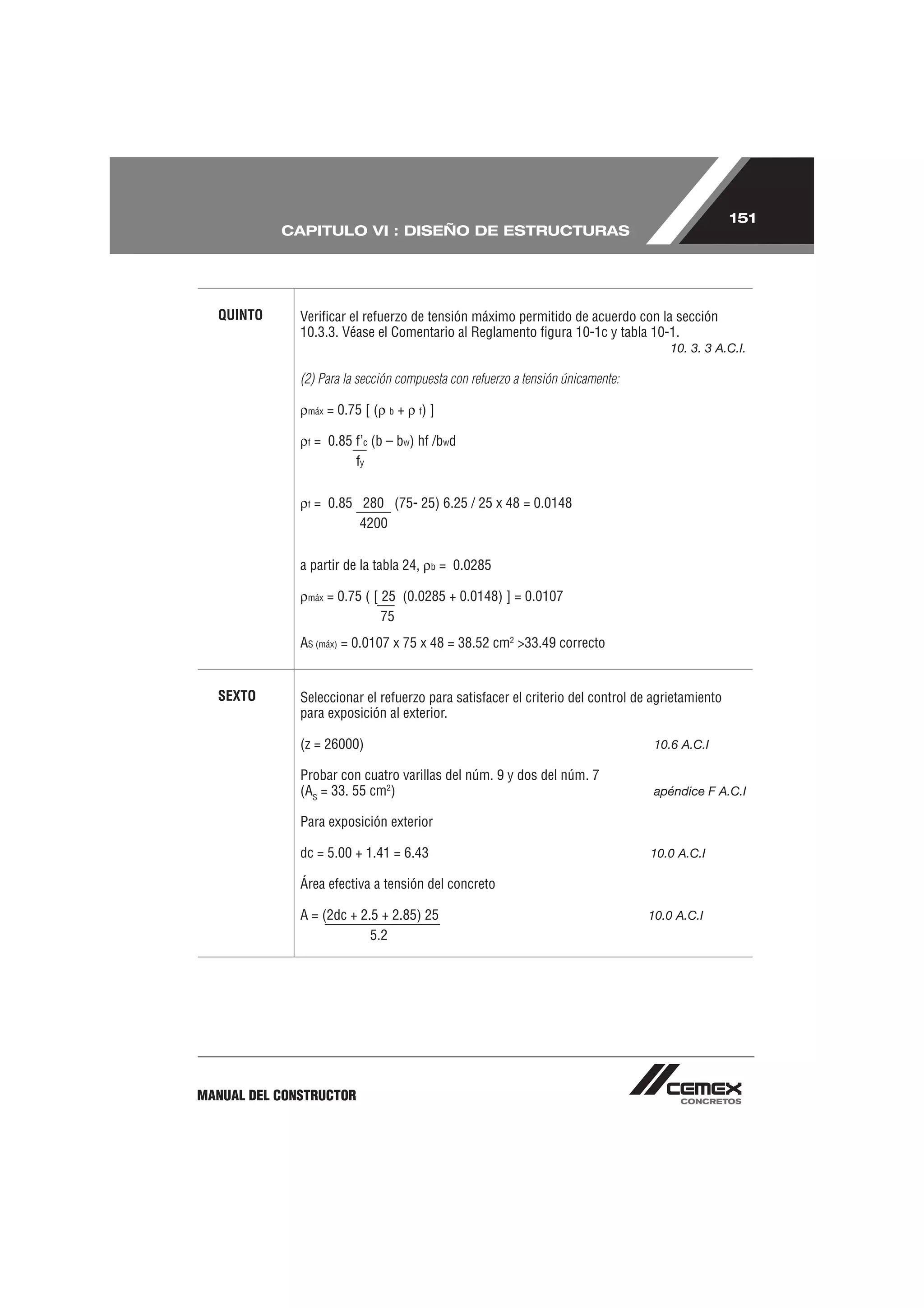 151
           CAPITULO VI : DISEÑO DE ESTRUCTURAS




  QUINTO      Veriﬁcar el refuerzo de tensión máximo permitido de acuerdo con la sección
              10.3.3. Véase el Comentario al Reglamento ﬁgura 10-1c y tabla 10-1.
                                                                                     10. 3. 3 A.C.I.

              (2) Para la sección compuesta con refuerzo a tensión únicamente:

               máx   = 0.75 [ (   b   +   f)   ]

               f   = 0.85 f’c (b – bw) hf /bwd
                          fy


               f   = 0.85 280 (75- 25) 6.25 / 25 x 48 = 0.0148
                          4200


              a partir de la tabla 24,         b   = 0.0285

               máx   = 0.75 ( [ 25 (0.0285 + 0.0148) ] = 0.0107
                                75
              AS (máx) = 0.0107 x 75 x 48 = 38.52 cm2 >33.49 correcto


  SEXTO       Seleccionar el refuerzo para satisfacer el criterio del control de agrietamiento
              para exposición al exterior.

              (z = 26000)                                                         10.6 A.C.I

              Probar con cuatro varillas del núm. 9 y dos del núm. 7
              (AS = 33. 55 cm2)                                                   apéndice F A.C.I

              Para exposición exterior

              dc = 5.00 + 1.41 = 6.43                                            10.0 A.C.I

              Área efectiva a tensión del concreto

              A = (2dc + 2.5 + 2.85) 25                                          10.0 A.C.I
                           5.2




MANUAL DEL CONSTRUCTOR
 