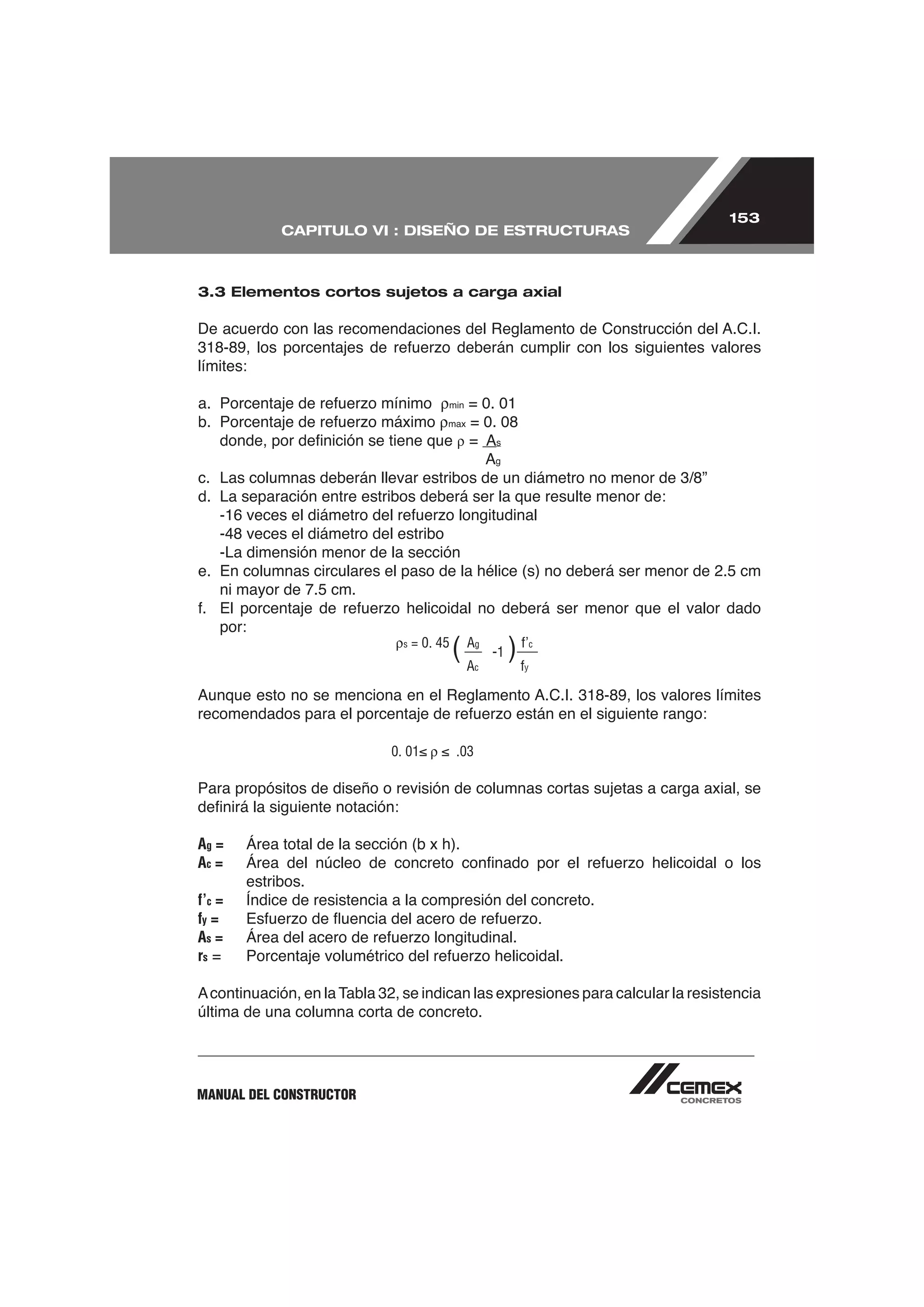 153
             CAPITULO VI : DISEÑO DE ESTRUCTURAS



3.3 Elementos cortos sujetos a carga axial




límites:

                                          min

                                          max

                                                =       s

                                                        g



d. La separación entre estribos deberá ser la que resulte menor de:


   -La dimensión menor de la sección
e. En columnas circulares el paso de la hélice (s) no deberá ser menor de 2.5 cm
   ni mayor de 7.5 cm.

    por:
                                s   = 0. 45
                                              (A
                                               A    g
                                                        -1   ) ff’
                                                                 c

                                                    c            y




                              0. 01           .03

Para propósitos de diseño o revisión de columnas cortas sujetas a carga axial, se


Ag =    Área total de la sección (b x h).
Ac =
        estribos.
f’c =
fy =
As =
rs


última de una columna corta de concreto.




MANUAL DEL CONSTRUCTOR
 
