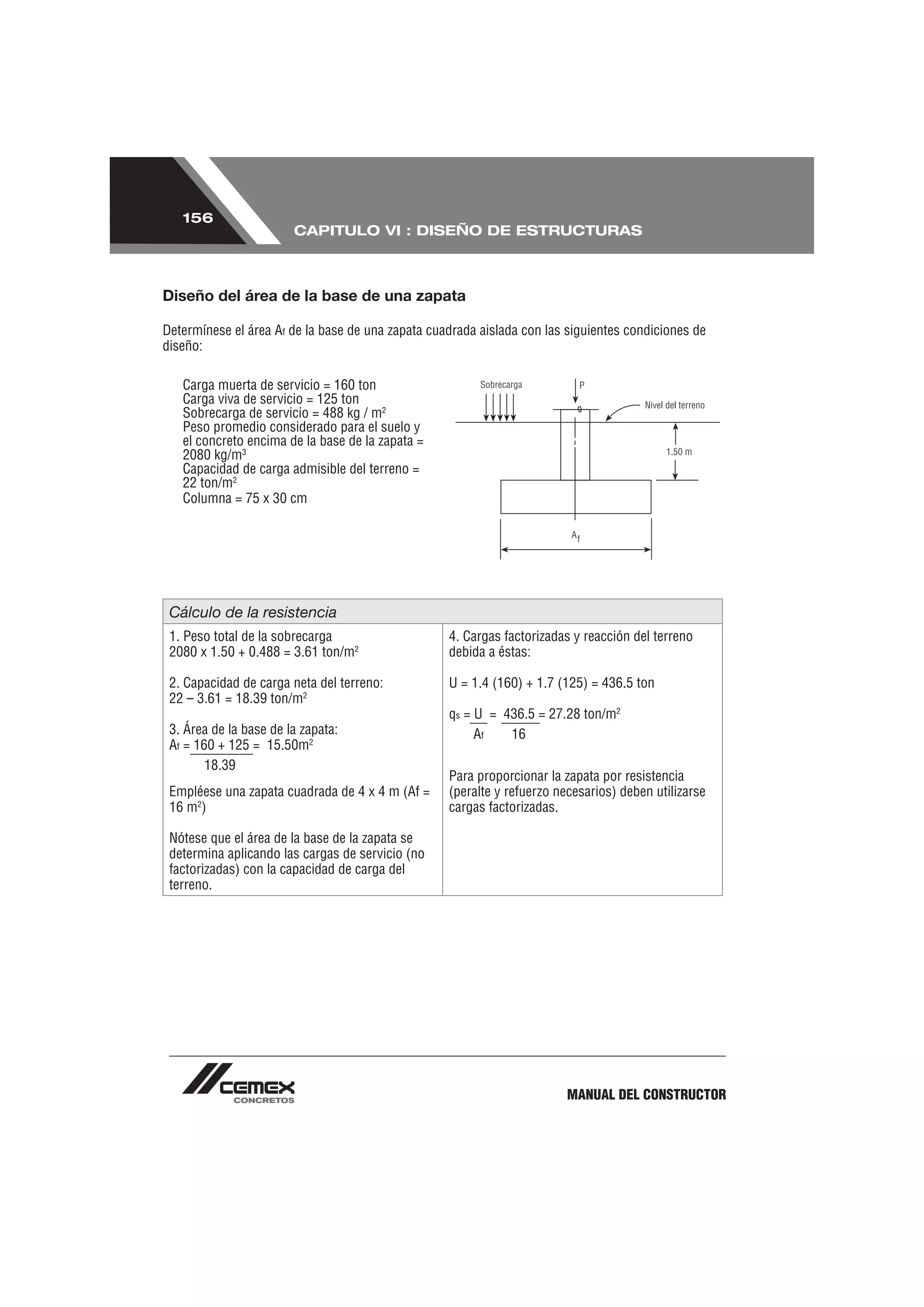 156
                        CAPITULO VI : DISEÑO DE ESTRUCTURAS



Diseño del área de la base de una zapata

Determínese el área Af de la base de una zapata cuadrada aislada con las siguientes condiciones de
diseño:

   Carga muerta de servicio = 160 ton
   Carga viva de servicio = 125 ton
   Sobrecarga de servicio = 488 kg / m2
   Peso promedio considerado para el suelo y
   el concreto encima de la base de la zapata =
   2080 kg/m3
   Capacidad de carga admisible del terreno =
   22 ton/m2
   Columna = 75 x 30 cm




 Cálculo de la resistencia
 1. Peso total de la sobrecarga                    4. Cargas factorizadas y reacción del terreno
 2080 x 1.50 + 0.488 = 3.61 ton/m2                 debida a éstas:

 2. Capacidad de carga neta del terreno:           U = 1.4 (160) + 1.7 (125) = 436.5 ton
 22 – 3.61 = 18.39 ton/m2
                                                   qs = U = 436.5 = 27.28 ton/m2
 3. Área de la base de la zapata:                       Af   16
 Af = 160 + 125 = 15.50m2
        18.39
                                                   Para proporcionar la zapata por resistencia
 Empléese una zapata cuadrada de 4 x 4 m (Af =     (peralte y refuerzo necesarios) deben utilizarse
 16 m2)                                            cargas factorizadas.

 Nótese que el área de la base de la zapata se
 determina aplicando las cargas de servicio (no
 factorizadas) con la capacidad de carga del
 terreno.




                                                                         MANUAL DEL CONSTRUCTOR
 