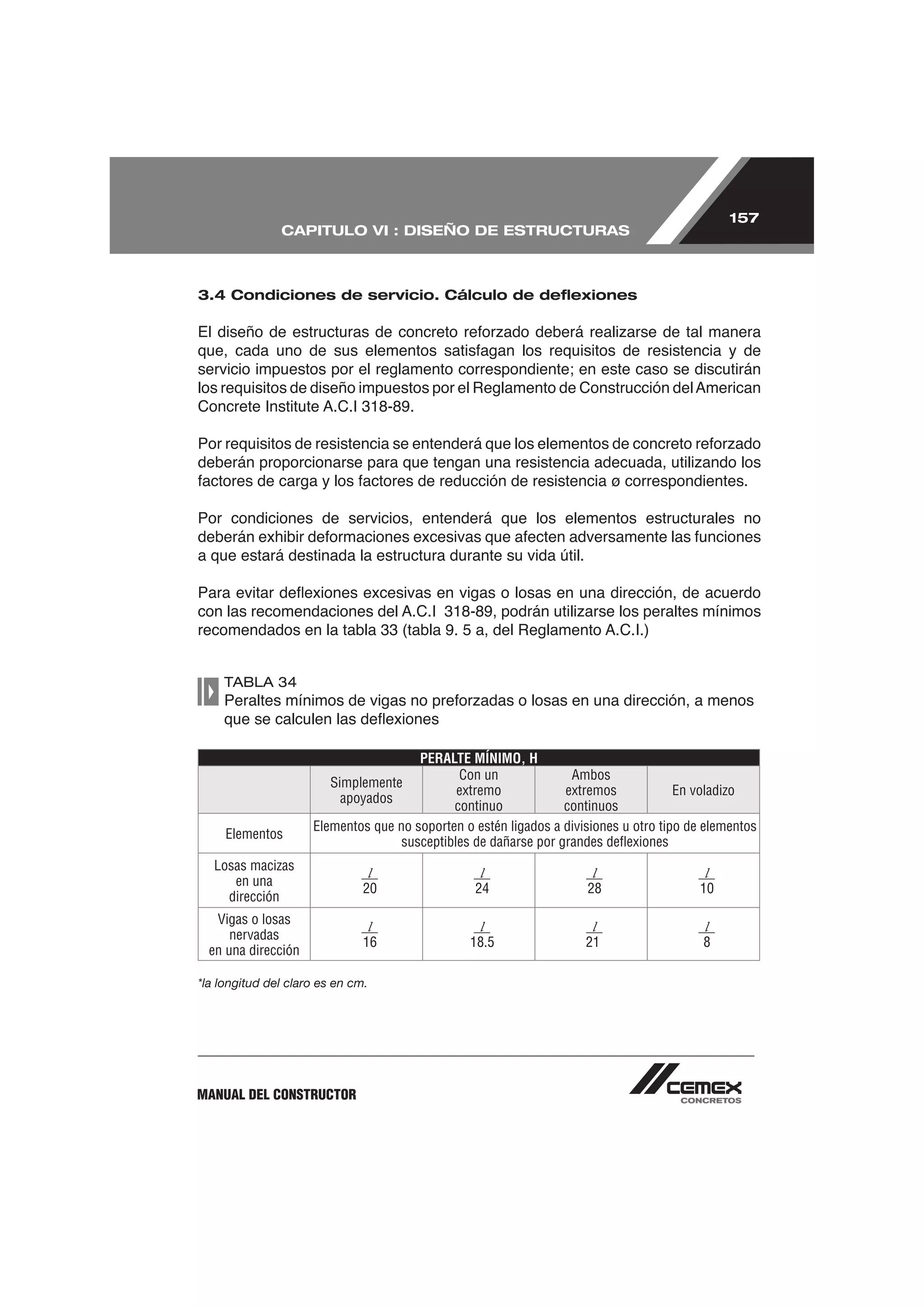 157
               CAPITULO VI : DISEÑO DE ESTRUCTURAS



3.4 Condiciones de servicio. Cálculo de deﬂexiones




Por condiciones de servicios, entenderá que los elementos estructurales no

a que estará destinada la estructura durante su vida útil.




    TABLA 34




                                       PERALTE MÍNIMO, H
                                              Con un              Ambos
                        Simplemente
                                              extremo            extremos             En voladizo
                          apoyados
                                             continuo            continuos
                     Elementos que no soporten o estén ligados a divisiones u otro tipo de elementos
     Elementos
                                    susceptibles de dañarse por grandes deﬂexiones
   Losas macizas
                                l                 l                   l                   l
      en una
                               20                24                  28                  10
     dirección
   Vigas o losas
                                l                l                    l                   l
      nervadas
                               16               18.5                 21                   8
  en una dirección

*la longitud del claro es en cm.




MANUAL DEL CONSTRUCTOR
 