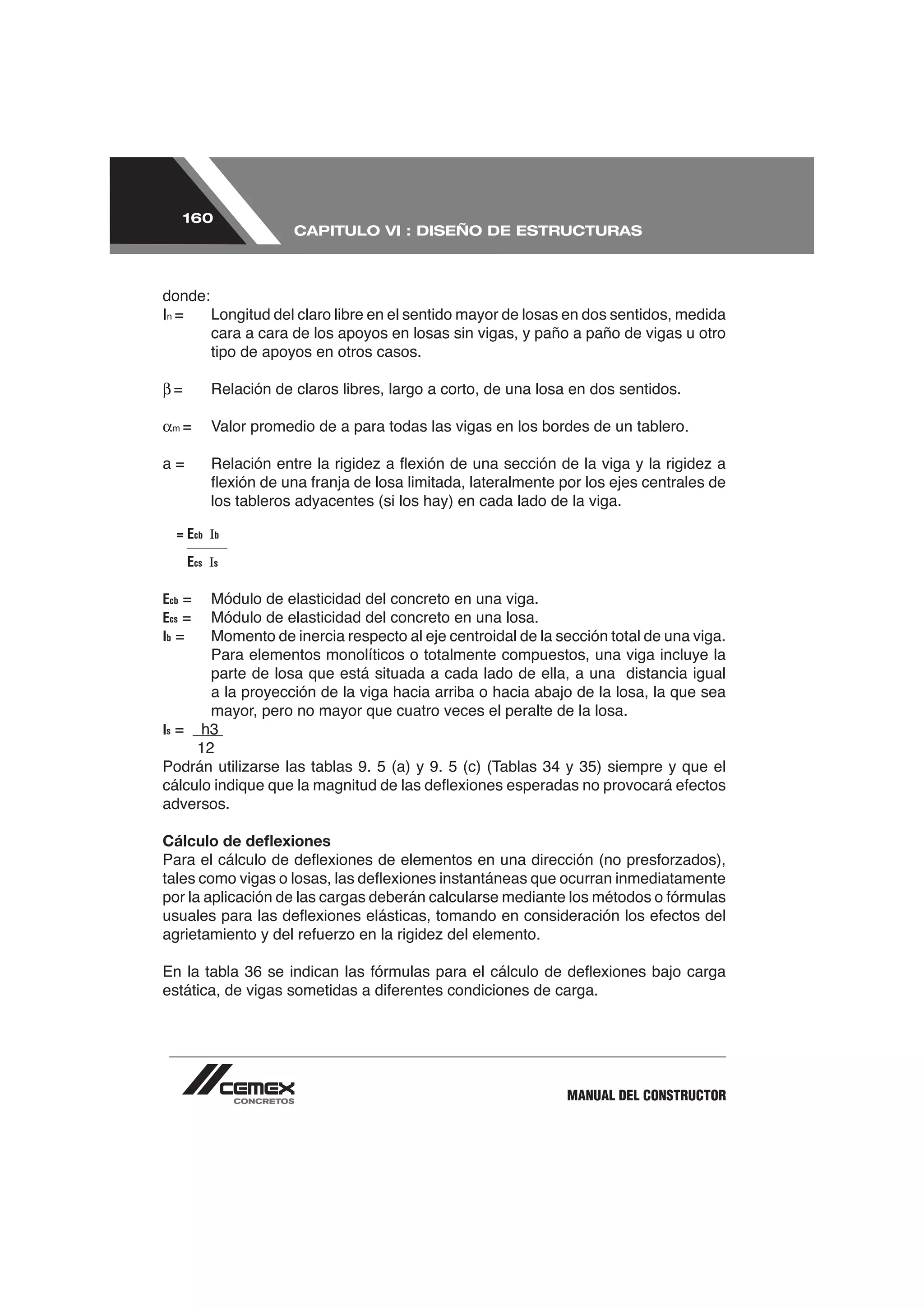 160
                       CAPITULO VI : DISEÑO DE ESTRUCTURAS



donde:
In =   Longitud del claro libre en el sentido mayor de losas en dos sentidos, medida
       cara a cara de los apoyos en losas sin vigas, y paño a paño de vigas u otro
       tipo de apoyos en otros casos.



 m




           los tableros adyacentes (si los hay) en cada lado de la viga.

  = Ecb Ib

       Ecs Is

Ecb =     Módulo de elasticidad del concreto en una viga.
Ecs =     Módulo de elasticidad del concreto en una losa.
Ib =      Momento de inercia respecto al eje centroidal de la sección total de una viga.
          Para elementos monolíticos o totalmente compuestos, una viga incluye la
          parte de losa que está situada a cada lado de ella, a una distancia igual
          a la proyección de la viga hacia arriba o hacia abajo de la losa, la que sea
          mayor, pero no mayor que cuatro veces el peralte de la losa.
Is =     h3



adversos.

Cálculo de deﬂexiones




                                                                MANUAL DEL CONSTRUCTOR
 