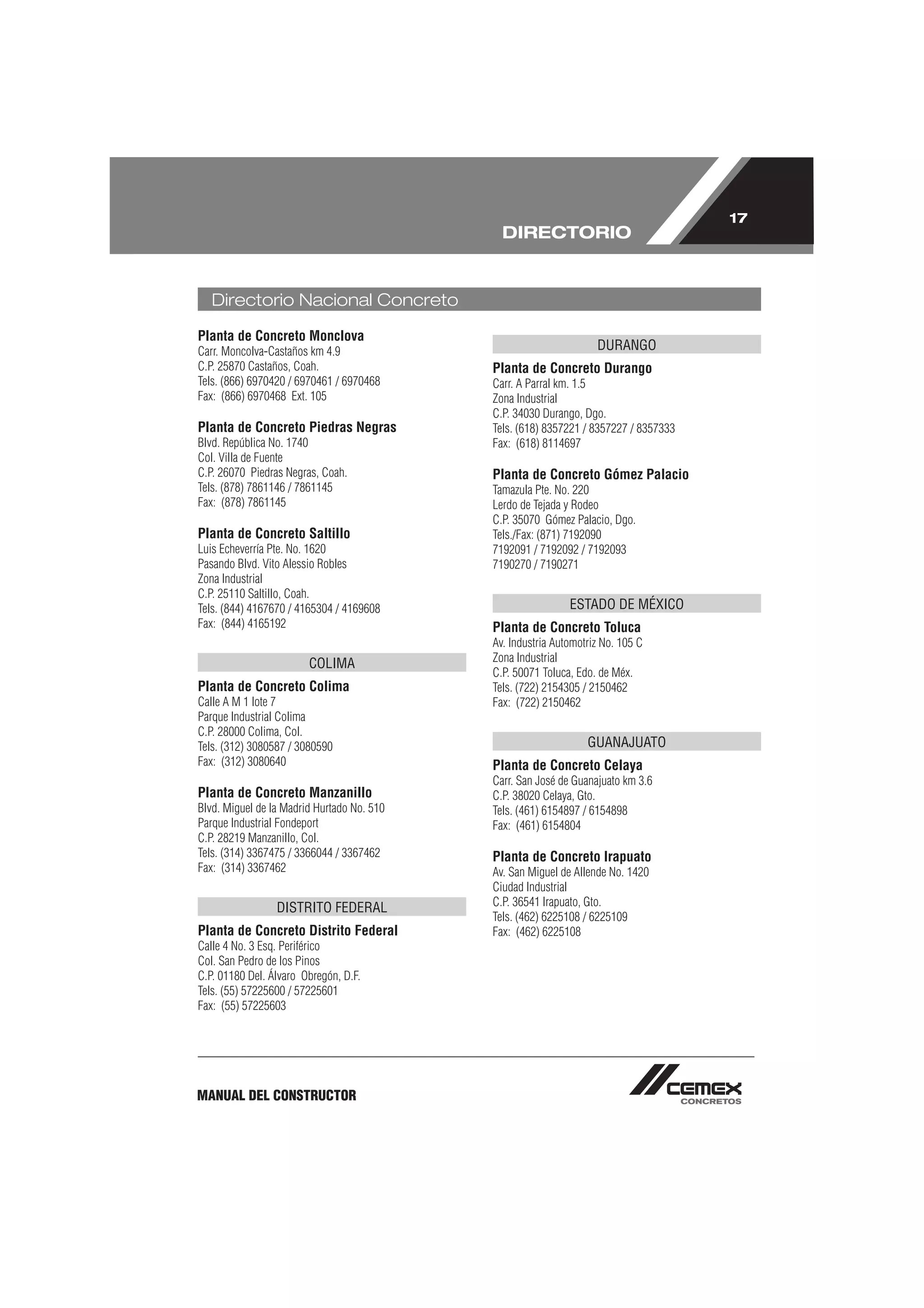 17
                                              DIRECTORIO


   Directorio Nacional Concreto

Planta de Concreto Monclova
Carr. Moncolva-Castaños km 4.9                                     DURANGO
C.P. 25870 Castaños, Coah.                  Planta de Concreto Durango
Tels. (866) 6970420 / 6970461 / 6970468     Carr. A Parral km. 1.5
Fax: (866) 6970468 Ext. 105                 Zona Industrial
                                            C.P. 34030 Durango, Dgo.
Planta de Concreto Piedras Negras           Tels. (618) 8357221 / 8357227 / 8357333
Blvd. República No. 1740                    Fax: (618) 8114697
Col. Villa de Fuente
C.P. 26070 Piedras Negras, Coah.            Planta de Concreto Gómez Palacio
Tels. (878) 7861146 / 7861145               Tamazula Pte. No. 220
Fax: (878) 7861145                          Lerdo de Tejada y Rodeo
                                            C.P. 35070 Gómez Palacio, Dgo.
Planta de Concreto Saltillo                 Tels./Fax: (871) 7192090
Luis Echeverría Pte. No. 1620               7192091 / 7192092 / 7192093
Pasando Blvd. Vito Alessio Robles           7190270 / 7190271
Zona Industrial
C.P. 25110 Saltillo, Coah.
Tels. (844) 4167670 / 4165304 / 4169608                      ESTADO DE MÉXICO
Fax: (844) 4165192                          Planta de Concreto Toluca
                                            Av. Industria Automotriz No. 105 C
                                            Zona Industrial
                        COLIMA
                                            C.P. 50071 Toluca, Edo. de Méx.
Planta de Concreto Colima                   Tels. (722) 2154305 / 2150462
Calle A M 1 lote 7                          Fax: (722) 2150462
Parque Industrial Colima
C.P. 28000 Colima, Col.
Tels. (312) 3080587 / 3080590                                    GUANAJUATO
Fax: (312) 3080640                          Planta de Concreto Celaya
                                            Carr. San José de Guanajuato km 3.6
Planta de Concreto Manzanillo               C.P. 38020 Celaya, Gto.
Blvd. Miguel de la Madrid Hurtado No. 510   Tels. (461) 6154897 / 6154898
Parque Industrial Fondeport                 Fax: (461) 6154804
C.P. 28219 Manzanillo, Col.
Tels. (314) 3367475 / 3366044 / 3367462     Planta de Concreto Irapuato
Fax: (314) 3367462                          Av. San Miguel de Allende No. 1420
                                            Ciudad Industrial
                                            C.P. 36541 Irapuato, Gto.
                 DISTRITO FEDERAL
                                            Tels. (462) 6225108 / 6225109
Planta de Concreto Distrito Federal         Fax: (462) 6225108
Calle 4 No. 3 Esq. Periférico
Col. San Pedro de los Pinos
C.P. 01180 Del. Álvaro Obregón, D.F.
Tels. (55) 57225600 / 57225601
Fax: (55) 57225603




MANUAL DEL CONSTRUCTOR
 