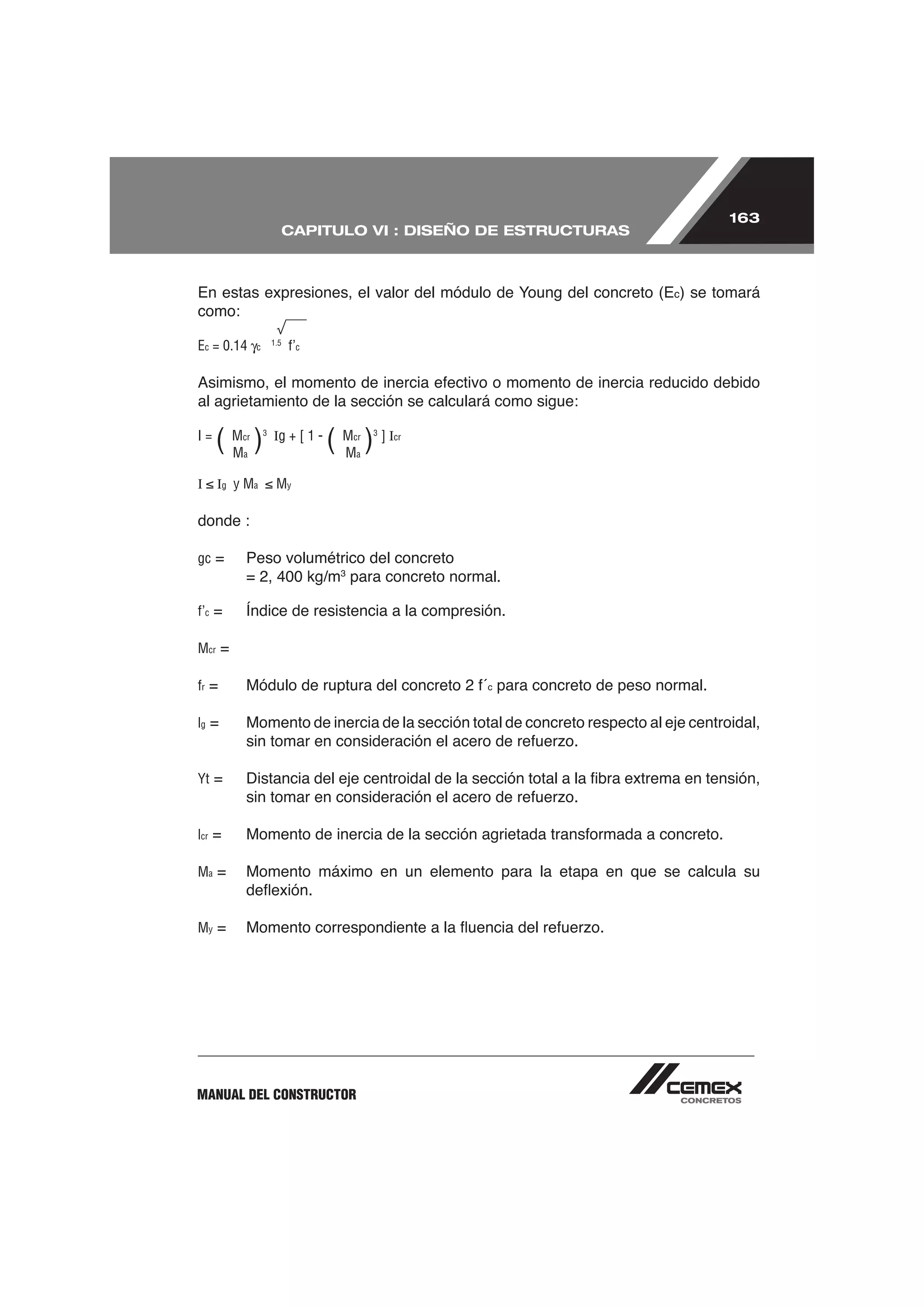 163
                             CAPITULO VI : DISEÑO DE ESTRUCTURAS



                                                                                 c)   se tomará
como:
                       1.5
Ec = 0.14      c             f’c



al agrietamiento de la sección se calculará como sigue:

I=
      (M )
       M
          cr
          a
                   3
                       Ig + [ 1 -
                                    ( M ) ]I
                                      M
                                       cr
                                       a
                                            3
                                                cr




I     Ig y Ma           My

donde :

gc =      Peso volumétrico del concreto
          = 2, 400 kg/m3 para concreto normal.

f’c

Mcr =

fr                                                   c   para concreto de peso normal.

lg =      Momento de inercia de la sección total de concreto respecto al eje centroidal,


Yt



lcr

Ma =      Momento máximo en un elemento para la etapa en que se calcula su


My




MANUAL DEL CONSTRUCTOR
 