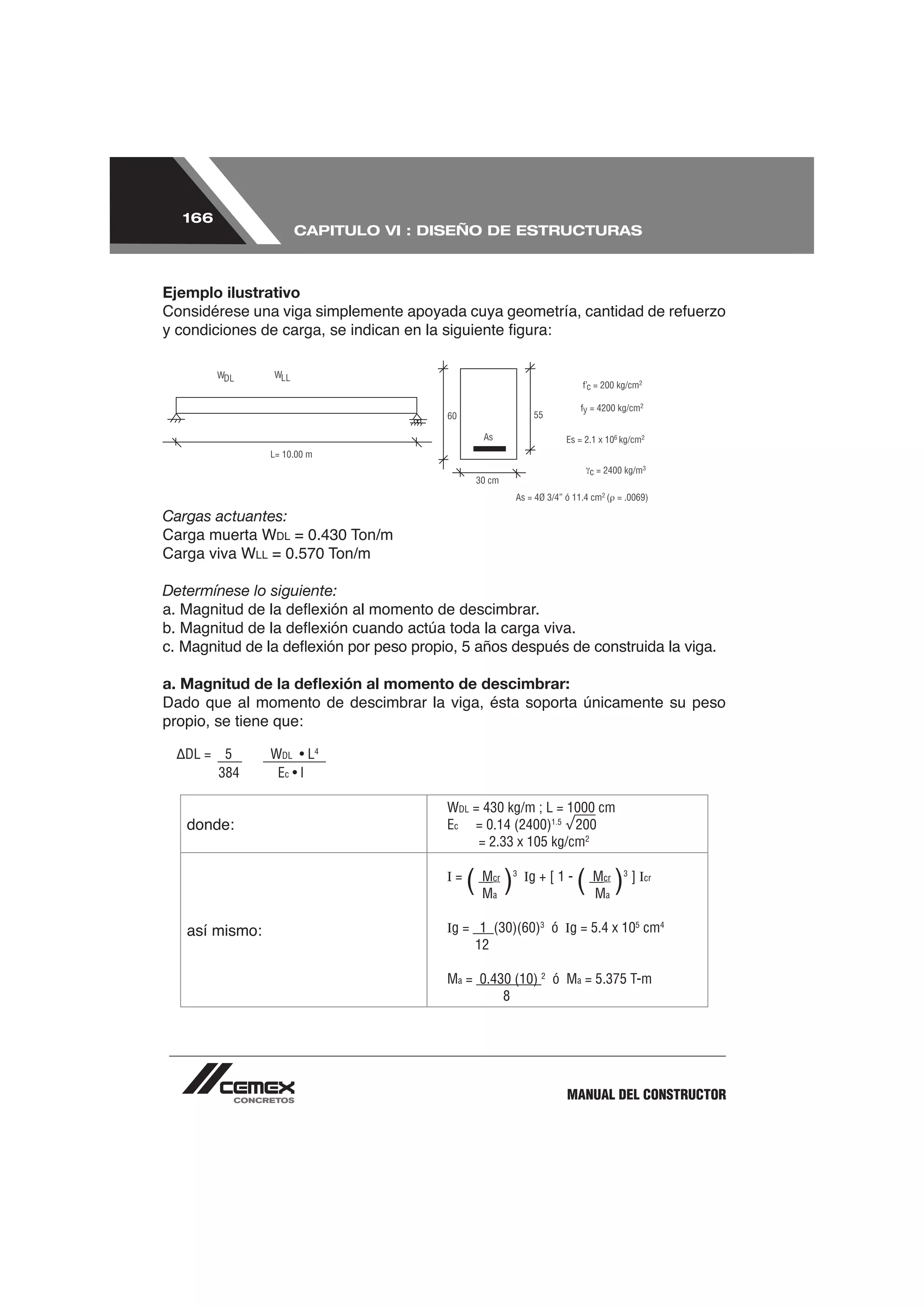 166
                        CAPITULO VI : DISEÑO DE ESTRUCTURAS



Ejemplo ilustrativo




Cargas actuantes:
                     DL = 0.430 Ton/m
                LL   = 0.570 Ton/m

Determínese lo siguiente:




a. Magnitud de la deﬂexión al momento de descimbrar:
Dado que al momento de descimbrar la viga, ésta soporta únicamente su peso
propio, se tiene que:

   DL =    5         WDL • L4
          384         Ec • l

                                        WDL = 430 kg/m ; L = 1000 cm
   donde:                               Ec = 0.14 (2400)1.5 200
                                             = 2.33 x 105 kg/cm2

                                        I=
                                             (M )
                                              M
                                               cr
                                               a
                                                    3
                                                        Ig + [ 1 -
                                                                     ( M ) ]I
                                                                       M
                                                                        cr
                                                                        a
                                                                             3
                                                                                 cr




   así mismo:                           Ig = 1 (30)(60)3 ó Ig = 5.4 x 105 cm4
                                             12

                                        Ma = 0.430 (10) 2 ó Ma = 5.375 T-m
                                                 8




                                                                MANUAL DEL CONSTRUCTOR
 