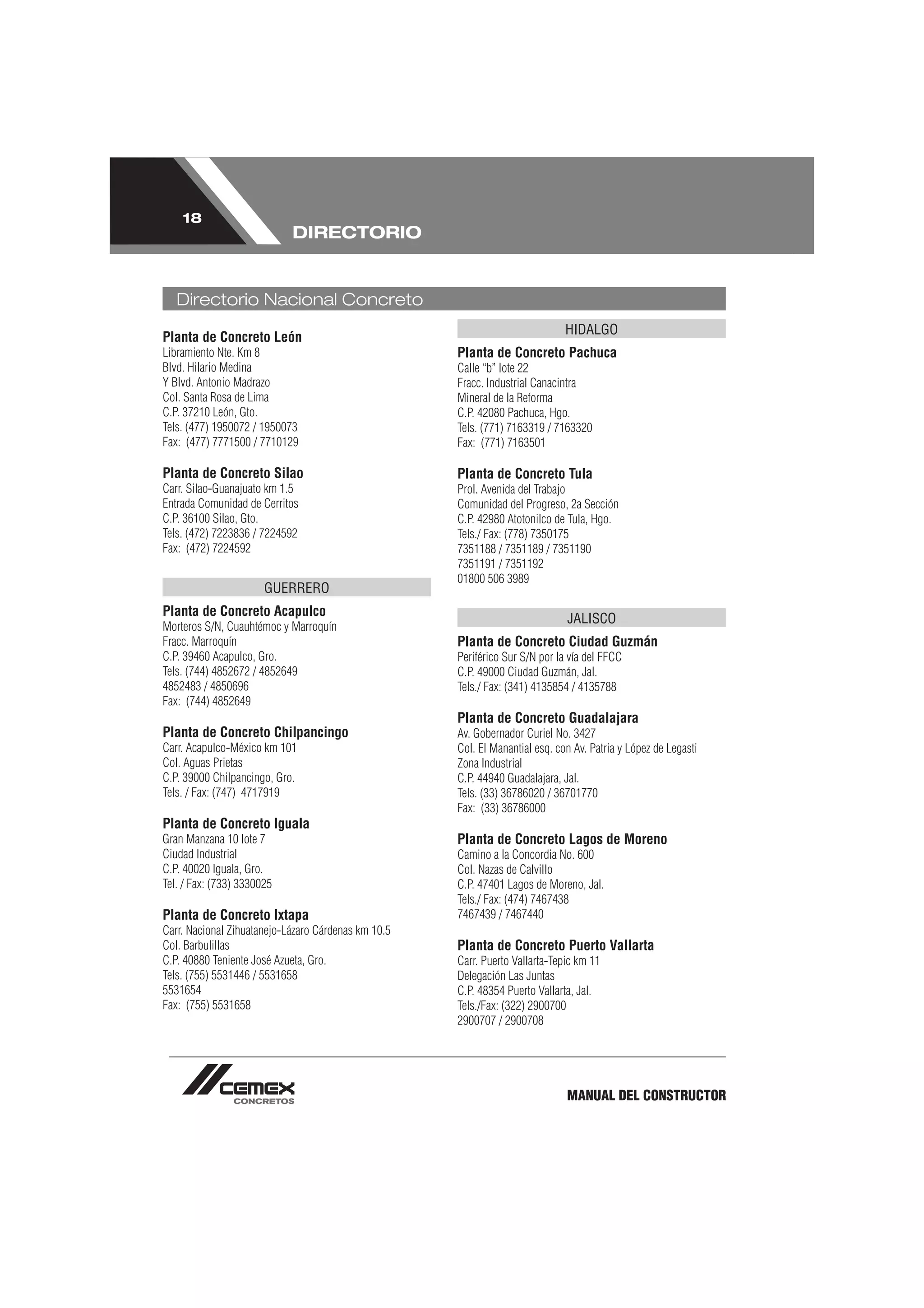 18
                            DIRECTORIO


   Directorio Nacional Concreto
                                                                              HIDALGO
Planta de Concreto León
Libramiento Nte. Km 8                                Planta de Concreto Pachuca
Blvd. Hilario Medina                                 Calle “b” lote 22
Y Blvd. Antonio Madrazo                              Fracc. Industrial Canacintra
Col. Santa Rosa de Lima                              Mineral de la Reforma
C.P. 37210 León, Gto.                                C.P. 42080 Pachuca, Hgo.
Tels. (477) 1950072 / 1950073                        Tels. (771) 7163319 / 7163320
Fax: (477) 7771500 / 7710129                         Fax: (771) 7163501

Planta de Concreto Silao                             Planta de Concreto Tula
Carr. Silao-Guanajuato km 1.5                        Prol. Avenida del Trabajo
Entrada Comunidad de Cerritos                        Comunidad del Progreso, 2a Sección
C.P. 36100 Silao, Gto.                               C.P. 42980 Atotonilco de Tula, Hgo.
Tels. (472) 7223836 / 7224592                        Tels./ Fax: (778) 7350175
Fax: (472) 7224592                                   7351188 / 7351189 / 7351190
                                                     7351191 / 7351192
                                                     01800 506 3989
                       GUERRERO
Planta de Concreto Acapulco
                                                                              JALISCO
Morteros S/N, Cuauhtémoc y Marroquín
Fracc. Marroquín                                     Planta de Concreto Ciudad Guzmán
C.P. 39460 Acapulco, Gro.                            Periférico Sur S/N por la vía del FFCC
Tels. (744) 4852672 / 4852649                        C.P. 49000 Ciudad Guzmán, Jal.
4852483 / 4850696                                    Tels./ Fax: (341) 4135854 / 4135788
Fax: (744) 4852649
                                                     Planta de Concreto Guadalajara
Planta de Concreto Chilpancingo                      Av. Gobernador Curiel No. 3427
Carr. Acapulco-México km 101                         Col. El Manantial esq. con Av. Patria y López de Legasti
Col. Aguas Prietas                                   Zona Industrial
C.P. 39000 Chilpancingo, Gro.                        C.P. 44940 Guadalajara, Jal.
Tels. / Fax: (747) 4717919                           Tels. (33) 36786020 / 36701770
                                                     Fax: (33) 36786000
Planta de Concreto Iguala
Gran Manzana 10 lote 7                               Planta de Concreto Lagos de Moreno
Ciudad Industrial                                    Camino a la Concordia No. 600
C.P. 40020 Iguala, Gro.                              Col. Nazas de Calvillo
Tel. / Fax: (733) 3330025                            C.P. 47401 Lagos de Moreno, Jal.
                                                     Tels./ Fax: (474) 7467438
Planta de Concreto Ixtapa                            7467439 / 7467440
Carr. Nacional Zihuatanejo-Lázaro Cárdenas km 10.5
Col. Barbulillas                                     Planta de Concreto Puerto Vallarta
C.P. 40880 Teniente José Azueta, Gro.                Carr. Puerto Vallarta-Tepic km 11
Tels. (755) 5531446 / 5531658                        Delegación Las Juntas
5531654                                              C.P. 48354 Puerto Vallarta, Jal.
Fax: (755) 5531658                                   Tels./Fax: (322) 2900700
                                                     2900707 / 2900708




                                                                              MANUAL DEL CONSTRUCTOR
 