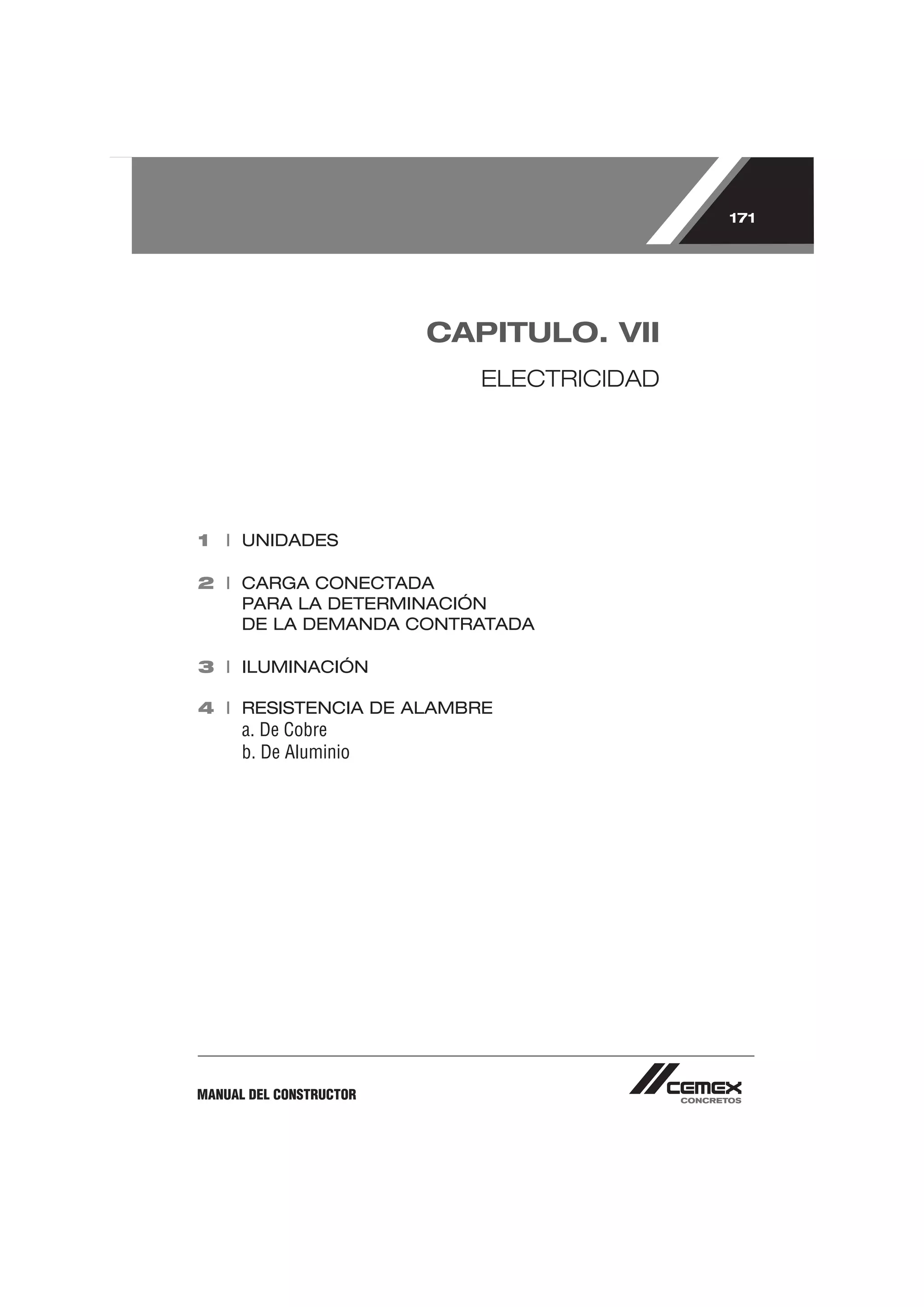 171




                         CAPITULO. VII
                            ELECTRICIDAD




1 I UNIDADES

2 I CARGA CONECTADA
    PARA LA DETERMINACIÓN
    DE LA DEMANDA CONTRATADA

3 I ILUMINACIÓN

4 I RESISTENCIA DE ALAMBRE
      a. De Cobre
      b. De Aluminio




MANUAL DEL CONSTRUCTOR
 