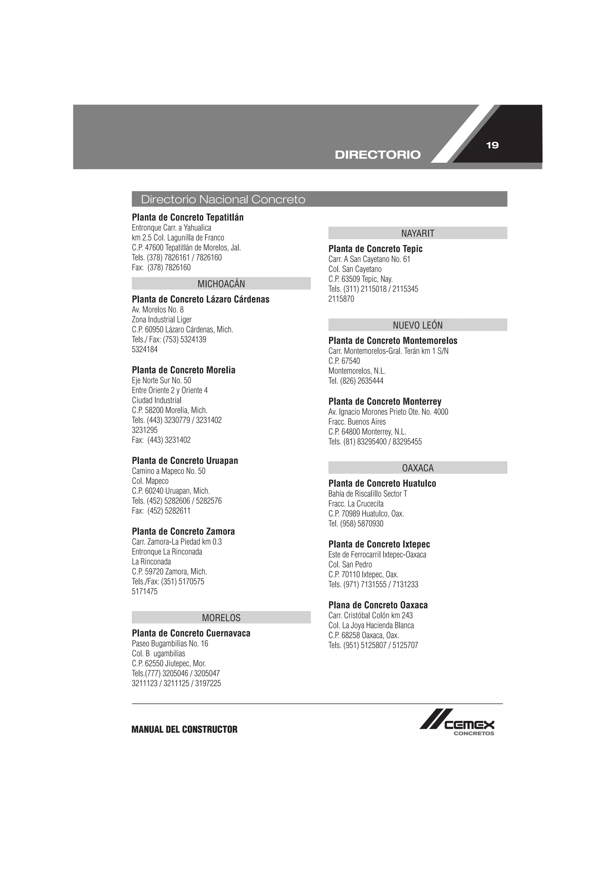 19
                                           DIRECTORIO


   Directorio Nacional Concreto
Planta de Concreto Tepatitlán
Entronque Carr. a Yahualica
km 2.5 Col. Lagunilla de Franco                                   NAYARIT
C.P. 47600 Tepatitlán de Morelos, Jal.   Planta de Concreto Tepic
Tels. (378) 7826161 / 7826160            Carr. A San Cayetano No. 61
Fax: (378) 7826160                       Col. San Cayetano
                                         C.P. 63509 Tepic, Nay.
                      MICHOACÁN          Tels. (311) 2115018 / 2115345
Planta de Concreto Lázaro Cárdenas       2115870
Av. Morelos No. 8
Zona Industrial Liger
C.P. 60950 Lázaro Cárdenas, Mich.                              NUEVO LEÓN
Tels./ Fax: (753) 5324139                Planta de Concreto Montemorelos
5324184                                  Carr. Montemorelos-Gral. Terán km 1 S/N
                                         C.P. 67540
Planta de Concreto Morelia               Montemorelos, N.L.
Eje Norte Sur No. 50                     Tel. (826) 2635444
Entre Oriente 2 y Oriente 4
Ciudad Industrial                        Planta de Concreto Monterrey
C.P. 58200 Morelia, Mich.                Av. Ignacio Morones Prieto Ote. No. 4000
Tels. (443) 3230779 / 3231402            Fracc. Buenos Aires
3231295                                  C.P. 64800 Monterrey, N.L.
Fax: (443) 3231402                       Tels. (81) 83295400 / 83295455

Planta de Concreto Uruapan
Camino a Mapeco No. 50                                             OAXACA
Col. Mapeco                              Planta de Concreto Huatulco
C.P. 60240 Uruapan, Mich.                Bahía de Riscalillo Sector T
Tels. (452) 5282606 / 5282576            Fracc. La Crucecita
Fax: (452) 5282611                       C.P. 70989 Huatulco, Oax.
                                         Tel. (958) 5870930
Planta de Concreto Zamora
Carr. Zamora-La Piedad km 0.3            Planta de Concreto Ixtepec
Entronque La Rinconada                   Este de Ferrocarril Ixtepec-Oaxaca
La Rinconada                             Col. San Pedro
C.P. 59720 Zamora, Mich.                 C.P. 70110 Ixtepec, Oax.
Tels./Fax: (351) 5170575                 Tels. (971) 7131555 / 7131233
5171475
                                         Plana de Concreto Oaxaca
                        MORELOS          Carr. Cristóbal Colón km 243
                                         Col. La Joya Hacienda Blanca
Planta de Concreto Cuernavaca            C.P. 68258 Oaxaca, Oax.
Paseo Bugambilias No. 16                 Tels. (951) 5125807 / 5125707
Col. B ugambilias
C.P. 62550 Jiutepec, Mor.
Tels.(777) 3205046 / 3205047
3211123 / 3211125 / 3197225




MANUAL DEL CONSTRUCTOR
 