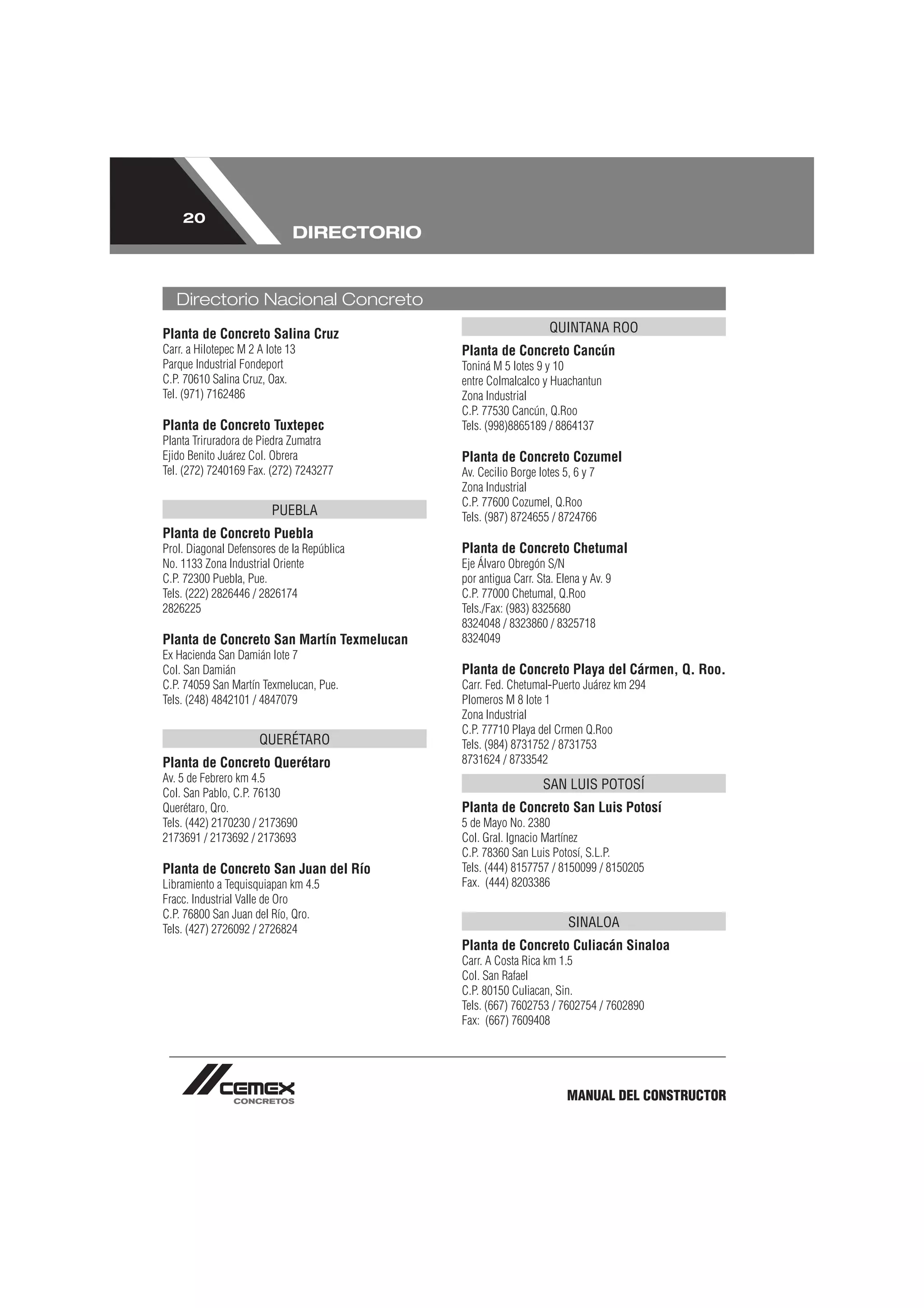 20
                              DIRECTORIO


   Directorio Nacional Concreto
Planta de Concreto Salina Cruz                                   QUINTANA ROO
Carr. a Hilotepec M 2 A lote 13             Planta de Concreto Cancún
Parque Industrial Fondeport                 Toniná M 5 lotes 9 y 10
C.P. 70610 Salina Cruz, Oax.                entre Colmalcalco y Huachantun
Tel. (971) 7162486                          Zona Industrial
                                            C.P. 77530 Cancún, Q.Roo
Planta de Concreto Tuxtepec                 Tels. (998)8865189 / 8864137
Planta Triruradora de Piedra Zumatra
Ejido Benito Juárez Col. Obrera             Planta de Concreto Cozumel
Tel. (272) 7240169 Fax. (272) 7243277       Av. Cecilio Borge lotes 5, 6 y 7
                                            Zona Industrial
                                            C.P. 77600 Cozumel, Q.Roo
                         PUEBLA             Tels. (987) 8724655 / 8724766
Planta de Concreto Puebla
Prol. Diagonal Defensores de la República   Planta de Concreto Chetumal
No. 1133 Zona Industrial Oriente            Eje Álvaro Obregón S/N
C.P. 72300 Puebla, Pue.                     por antigua Carr. Sta. Elena y Av. 9
Tels. (222) 2826446 / 2826174               C.P. 77000 Chetumal, Q.Roo
2826225                                     Tels./Fax: (983) 8325680
                                            8324048 / 8323860 / 8325718
Planta de Concreto San Martín Texmelucan    8324049
Ex Hacienda San Damián lote 7
Col. San Damián                             Planta de Concreto Playa del Cármen, Q. Roo.
C.P. 74059 San Martín Texmelucan, Pue.      Carr. Fed. Chetumal-Puerto Juárez km 294
Tels. (248) 4842101 / 4847079               Plomeros M 8 lote 1
                                            Zona Industrial
                                            C.P. 77710 Playa del Crmen Q.Roo
                      QUERÉTARO             Tels. (984) 8731752 / 8731753
Planta de Concreto Querétaro                8731624 / 8733542
Av. 5 de Febrero km 4.5
                                                               SAN LUIS POTOSÍ
Col. San Pablo, C.P. 76130
Querétaro, Qro.                             Planta de Concreto San Luis Potosí
Tels. (442) 2170230 / 2173690               5 de Mayo No. 2380
2173691 / 2173692 / 2173693                 Col. Gral. Ignacio Martínez
                                            C.P. 78360 San Luis Potosí, S.L.P.
Planta de Concreto San Juan del Río         Tels. (444) 8157757 / 8150099 / 8150205
Libramiento a Tequisquiapan km 4.5          Fax. (444) 8203386
Fracc. Industrial Valle de Oro
C.P. 76800 San Juan del Río, Qro.
Tels. (427) 2726092 / 2726824
                                                                     SINALOA
                                            Planta de Concreto Culiacán Sinaloa
                                            Carr. A Costa Rica km 1.5
                                            Col. San Rafael
                                            C.P. 80150 Culiacan, Sin.
                                            Tels. (667) 7602753 / 7602754 / 7602890
                                            Fax: (667) 7609408




                                                                     MANUAL DEL CONSTRUCTOR
 