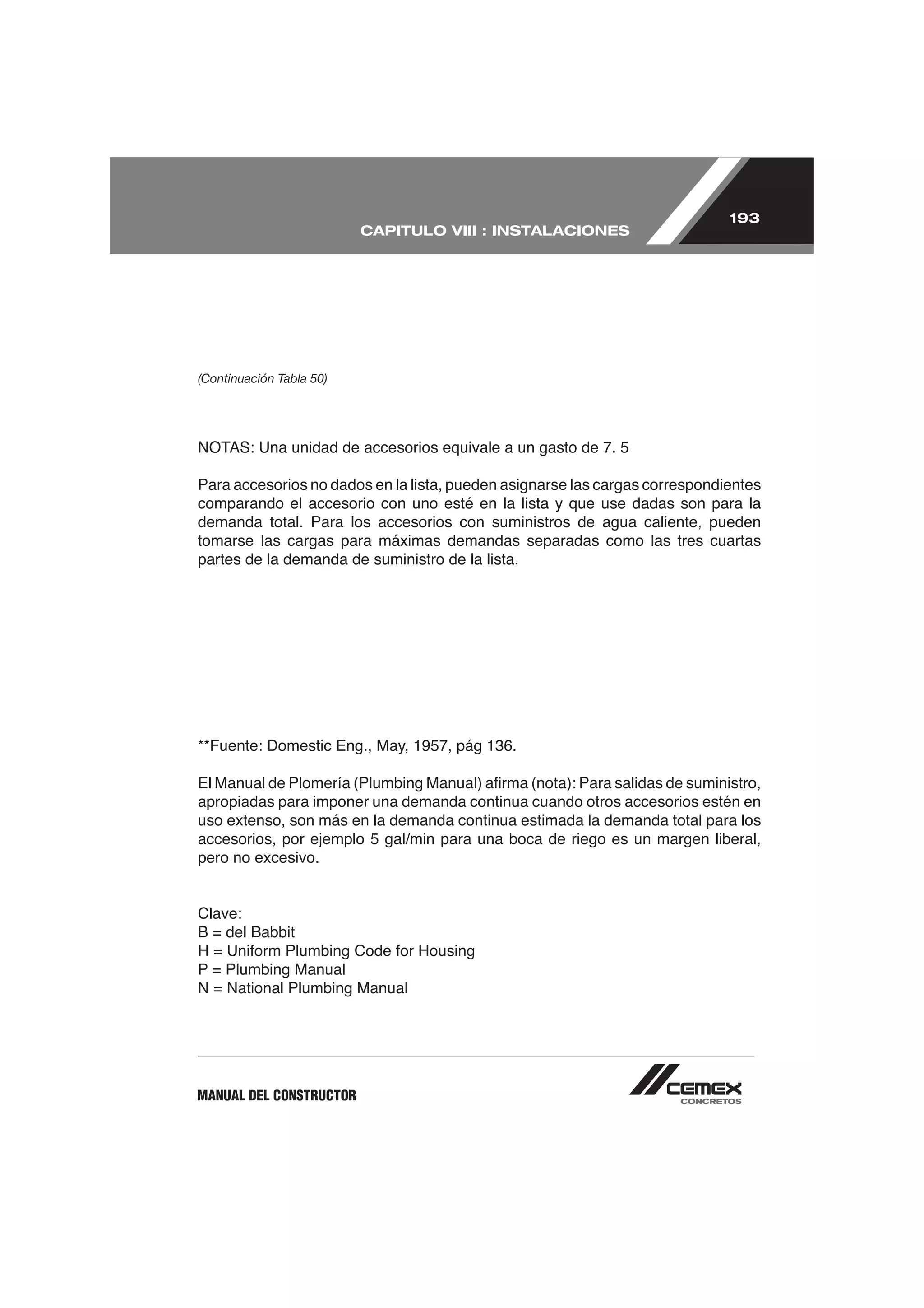 193
                          CAPITULO VIII : INSTALACIONES




(Continuación Tabla 50)




Para accesorios no dados en la lista, pueden asignarse las cargas correspondientes
comparando el accesorio con uno esté en la lista y que use dadas son para la
demanda total. Para los accesorios con suministros de agua caliente, pueden
tomarse las cargas para máximas demandas separadas como las tres cuartas
partes de la demanda de suministro de la lista.




apropiadas para imponer una demanda continua cuando otros accesorios estén en
uso extenso, son más en la demanda continua estimada la demanda total para los
accesorios, por ejemplo 5 gal/min para una boca de riego es un margen liberal,
pero no excesivo.


Clave:


P = Plumbing Manual
N = National Plumbing Manual




MANUAL DEL CONSTRUCTOR
 