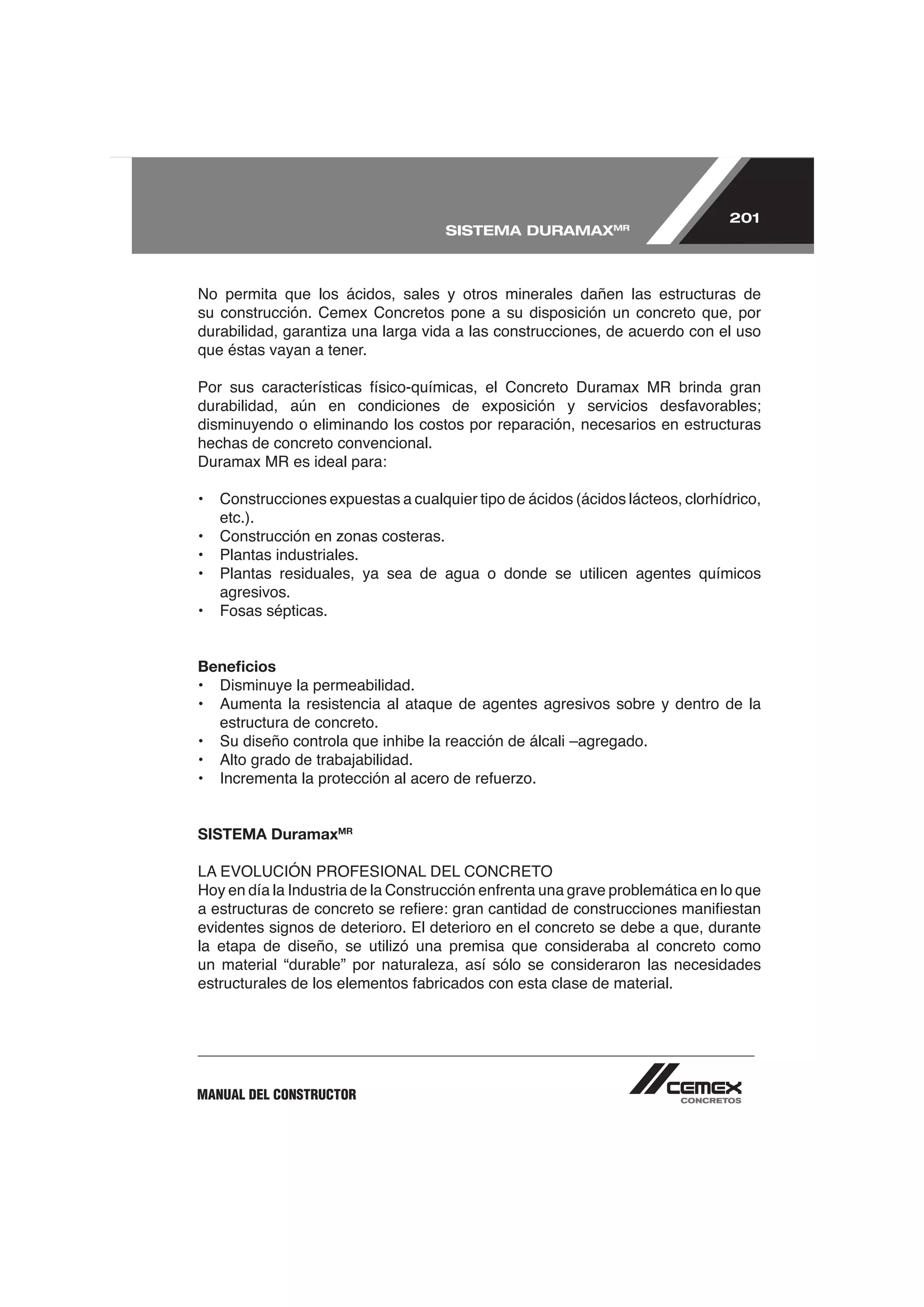201
                                     SISTEMA DURAMAXMR



No permita que los ácidos, sales y otros minerales dañen las estructuras de
su construcción. Cemex Concretos pone a su disposición un concreto que, por

que éstas vayan a tener.



disminuyendo o eliminando los costos por reparación, necesarios en estructuras
hechas de concreto convencional.


•   Construcciones expuestas a cualquier tipo de ácidos (ácidos lácteos, clorhídrico,
    etc.).

•   Plantas industriales.
•   Plantas residuales, ya sea de agua o donde se utilicen agentes químicos
    agresivos.



Beneﬁcios
• Disminuye la permeabilidad.

    estructura de concreto.
•   Su diseño controla que inhibe la reacción de álcali –agregado.




SISTEMA DuramaxMR




evidentes signos de deterioro. El deterioro en el concreto se debe a que, durante




MANUAL DEL CONSTRUCTOR
 