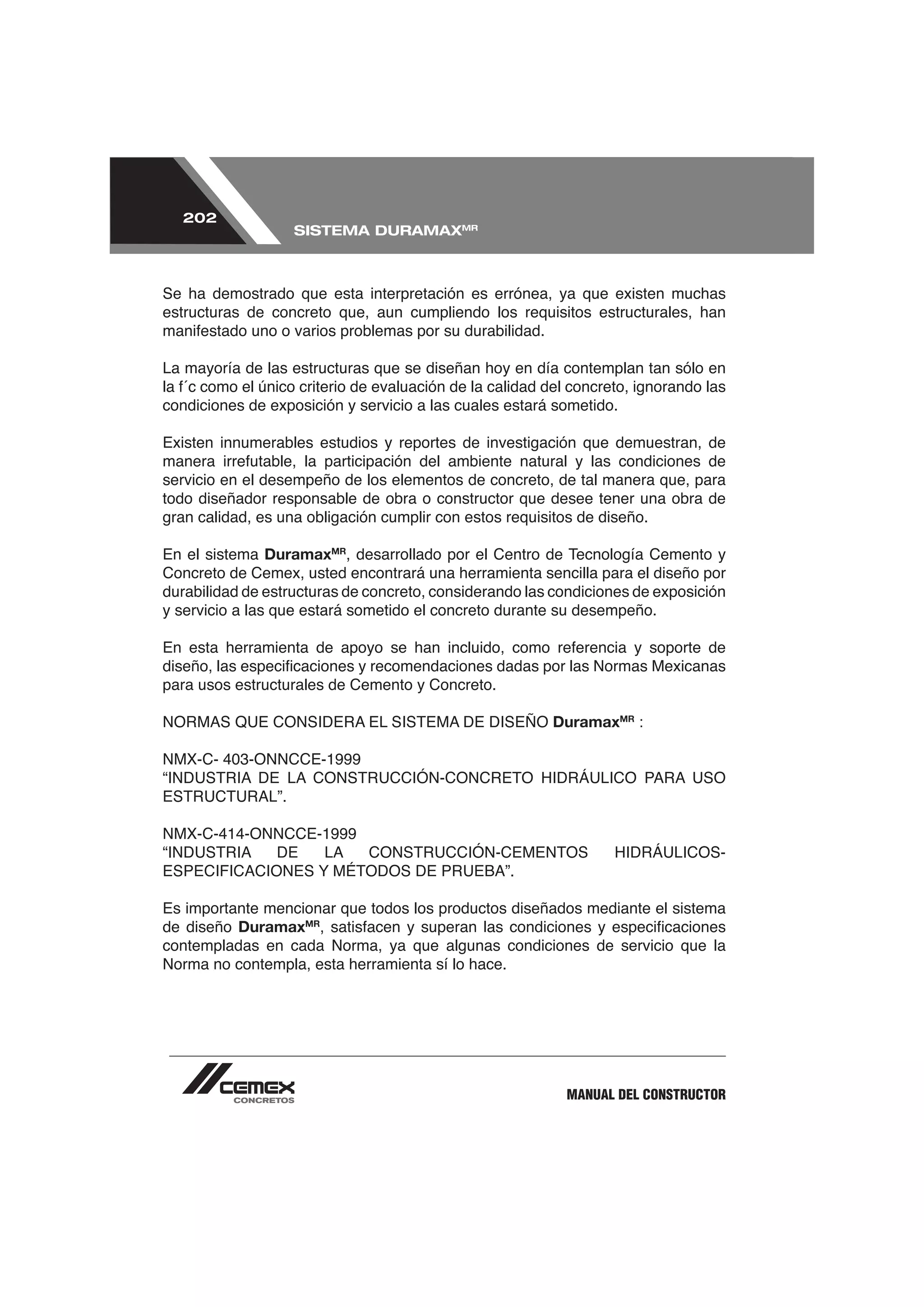 202
                   SISTEMA DURAMAXMR



Se ha demostrado que esta interpretación es errónea, ya que existen muchas
estructuras de concreto que, aun cumpliendo los requisitos estructurales, han


La mayoría de las estructuras que se diseñan hoy en día contemplan tan sólo en

condiciones de exposición y servicio a las cuales estará sometido.

Existen innumerables estudios y reportes de investigación que demuestran, de

servicio en el desempeño de los elementos de concreto, de tal manera que, para
todo diseñador responsable de obra o constructor que desee tener una obra de
gran calidad, es una obligación cumplir con estos requisitos de diseño.

En el sistema DuramaxMR, desarrollado por el Centro de Tecnología Cemento y
Concreto de Cemex, usted encontrará una herramienta sencilla para el diseño por
durabilidad de estructuras de concreto, considerando las condiciones de exposición
y servicio a las que estará sometido el concreto durante su desempeño.



para usos estructurales de Cemento y Concreto.

                                                        DuramaxMR :




Es importante mencionar que todos los productos diseñados mediante el sistema
de diseño DuramaxMR
contempladas en cada Norma, ya que algunas condiciones de servicio que la
Norma no contempla, esta herramienta sí lo hace.




                                                          MANUAL DEL CONSTRUCTOR
 