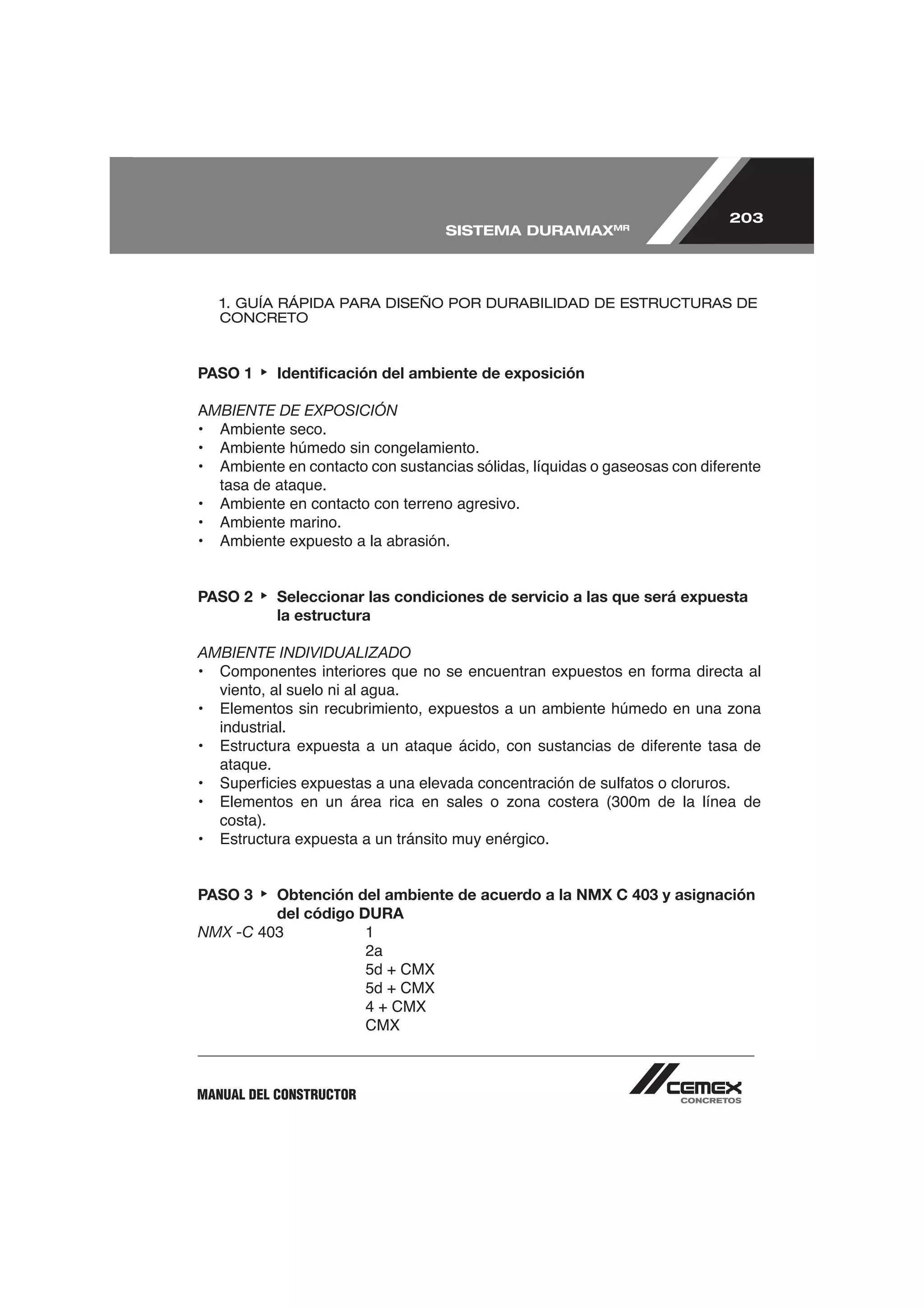 203
                                     SISTEMA DURAMAXMR




     1. GUÍA RÁPIDA PARA DISEÑO POR DURABILIDAD DE ESTRUCTURAS DE
     CONCRETO



PASO 1         Identiﬁcación del ambiente de exposición

    MBIENTE DE EXPOSICIÓN



     tasa de ataque.




PASO 2         Seleccionar las condiciones de servicio a las que será expuesta
               la estructura

AMBIENTE INDIVIDUALIZADO

     viento, al suelo ni al agua.

     industrial.

     ataque.


     costa).
•    Estructura expuesta a un tránsito muy enérgico.


PASO 3         Obtención del ambiente de acuerdo a la NMX C 403 y asignación
               del código DURA
NMX -C
                           2a



                           CMX



MANUAL DEL CONSTRUCTOR
 