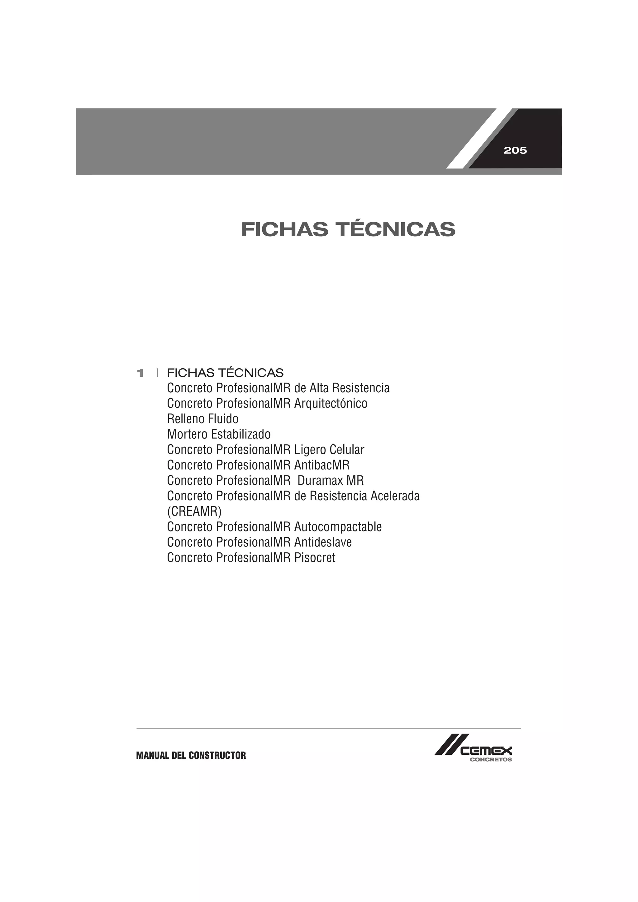 205




                     FICHAS TÉCNICAS




1 I FICHAS TÉCNICAS
      Concreto ProfesionalMR de Alta Resistencia
      Concreto ProfesionalMR Arquitectónico
      Relleno Fluido
      Mortero Estabilizado
      Concreto ProfesionalMR Ligero Celular
      Concreto ProfesionalMR AntibacMR
      Concreto ProfesionalMR Duramax MR
      Concreto ProfesionalMR de Resistencia Acelerada
      (CREAMR)
      Concreto ProfesionalMR Autocompactable
      Concreto ProfesionalMR Antideslave
      Concreto ProfesionalMR Pisocret




MANUAL DEL CONSTRUCTOR
 