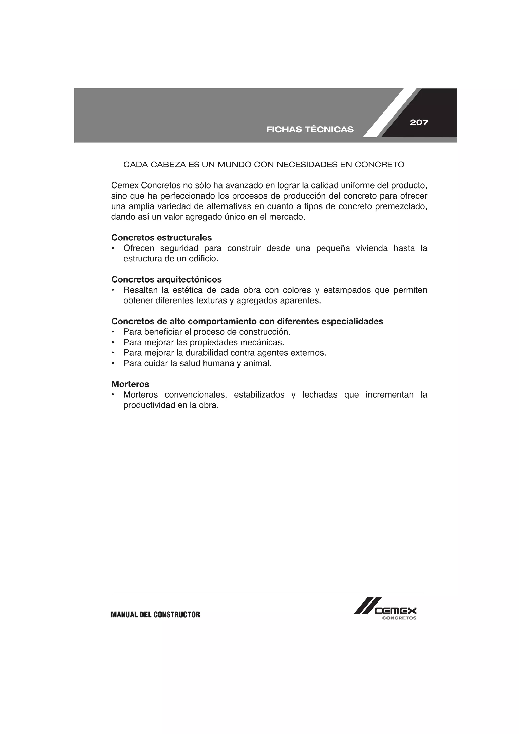 207
                                        FICHAS TÉCNICAS



    CADA CABEZA ES UN MUNDO CON NECESIDADES EN CONCRETO




dando así un valor agregado único en el mercado.

Concretos estructurales



Concretos arquitectónicos



Concretos de alto comportamiento con diferentes especialidades

•   Para mejorar las propiedades mecánicas.
•   Para mejorar la durabilidad contra agentes externos.
•   Para cuidar la salud humana y animal.

Morteros

    productividad en la obra.




MANUAL DEL CONSTRUCTOR
 