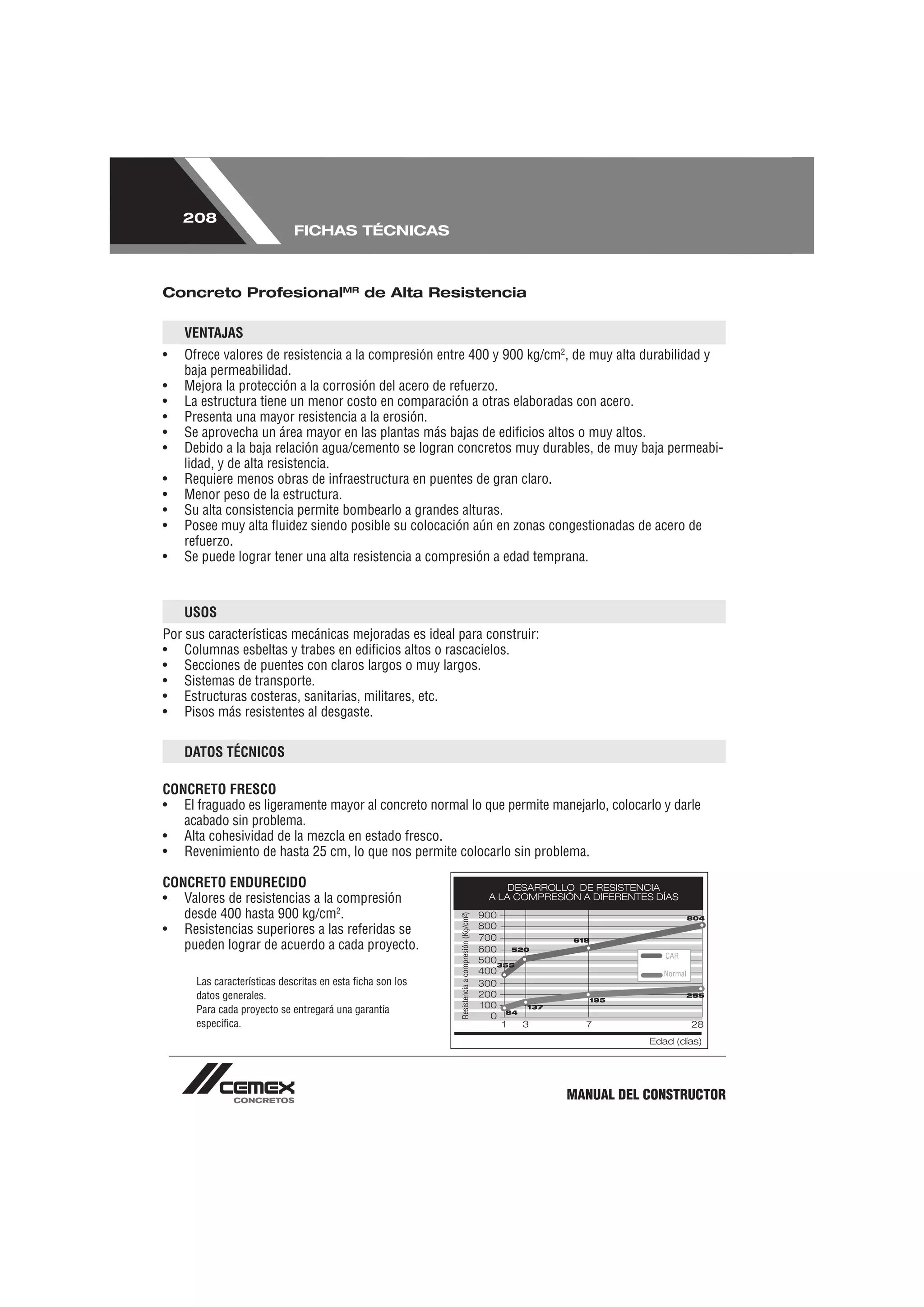 208
                             FICHAS TÉCNICAS



Concreto ProfesionalMR de Alta Resistencia

    VENTAJAS
•   Ofrece valores de resistencia a la compresión entre 400 y 900 kg/cm2, de muy alta durabilidad y
    baja permeabilidad.
•   Mejora la protección a la corrosión del acero de refuerzo.
•   La estructura tiene un menor costo en comparación a otras elaboradas con acero.
•   Presenta una mayor resistencia a la erosión.
•   Se aprovecha un área mayor en las plantas más bajas de ediﬁcios altos o muy altos.
•   Debido a la baja relación agua/cemento se logran concretos muy durables, de muy baja permeabi-
    lidad, y de alta resistencia.
•   Requiere menos obras de infraestructura en puentes de gran claro.
•   Menor peso de la estructura.
•   Su alta consistencia permite bombearlo a grandes alturas.
•   Posee muy alta ﬂuidez siendo posible su colocación aún en zonas congestionadas de acero de
    refuerzo.
•   Se puede lograr tener una alta resistencia a compresión a edad temprana.



    USOS
Por sus características mecánicas mejoradas es ideal para construir:
• Columnas esbeltas y trabes en ediﬁcios altos o rascacielos.
• Secciones de puentes con claros largos o muy largos.
• Sistemas de transporte.
• Estructuras costeras, sanitarias, militares, etc.
• Pisos más resistentes al desgaste.

    DATOS TÉCNICOS

CONCRETO FRESCO
• El fraguado es ligeramente mayor al concreto normal lo que permite manejarlo, colocarlo y darle
   acabado sin problema.
• Alta cohesividad de la mezcla en estado fresco.
• Revenimiento de hasta 25 cm, lo que nos permite colocarlo sin problema.

CONCRETO ENDURECIDO
• Valores de resistencias a la compresión
   desde 400 hasta 900 kg/cm2.
• Resistencias superiores a las referidas se
   pueden lograr de acuerdo a cada proyecto.

      Las características descritas en esta ﬁcha son los
      datos generales.
      Para cada proyecto se entregará una garantía
      especíﬁca.




                                                                        MANUAL DEL CONSTRUCTOR
 