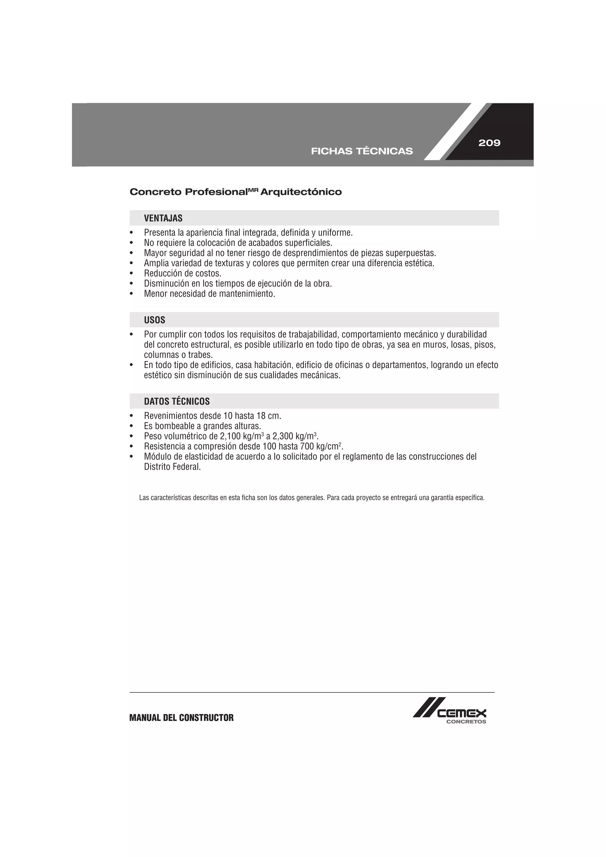 209
                                                                 FICHAS TÉCNICAS



Concreto ProfesionalMR Arquitectónico

     VENTAJAS
•    Presenta la apariencia ﬁnal integrada, deﬁnida y uniforme.
•    No requiere la colocación de acabados superﬁciales.
•    Mayor seguridad al no tener riesgo de desprendimientos de piezas superpuestas.
•    Amplia variedad de texturas y colores que permiten crear una diferencia estética.
•    Reducción de costos.
•    Disminución en los tiempos de ejecución de la obra.
•    Menor necesidad de mantenimiento.

     USOS
•    Por cumplir con todos los requisitos de trabajabilidad, comportamiento mecánico y durabilidad
     del concreto estructural, es posible utilizarlo en todo tipo de obras, ya sea en muros, losas, pisos,
     columnas o trabes.
•    En todo tipo de ediﬁcios, casa habitación, ediﬁcio de oﬁcinas o departamentos, logrando un efecto
     estético sin disminución de sus cualidades mecánicas.

     DATOS TÉCNICOS
•    Revenimientos desde 10 hasta 18 cm.
•    Es bombeable a grandes alturas.
•    Peso volumétrico de 2,100 kg/m3 a 2,300 kg/m3.
•    Resistencia a compresión desde 100 hasta 700 kg/cm2.
•    Módulo de elasticidad de acuerdo a lo solicitado por el reglamento de las construcciones del
     Distrito Federal.


    Las características descritas en esta ﬁcha son los datos generales. Para cada proyecto se entregará una garantía especíﬁca.




MANUAL DEL CONSTRUCTOR
 