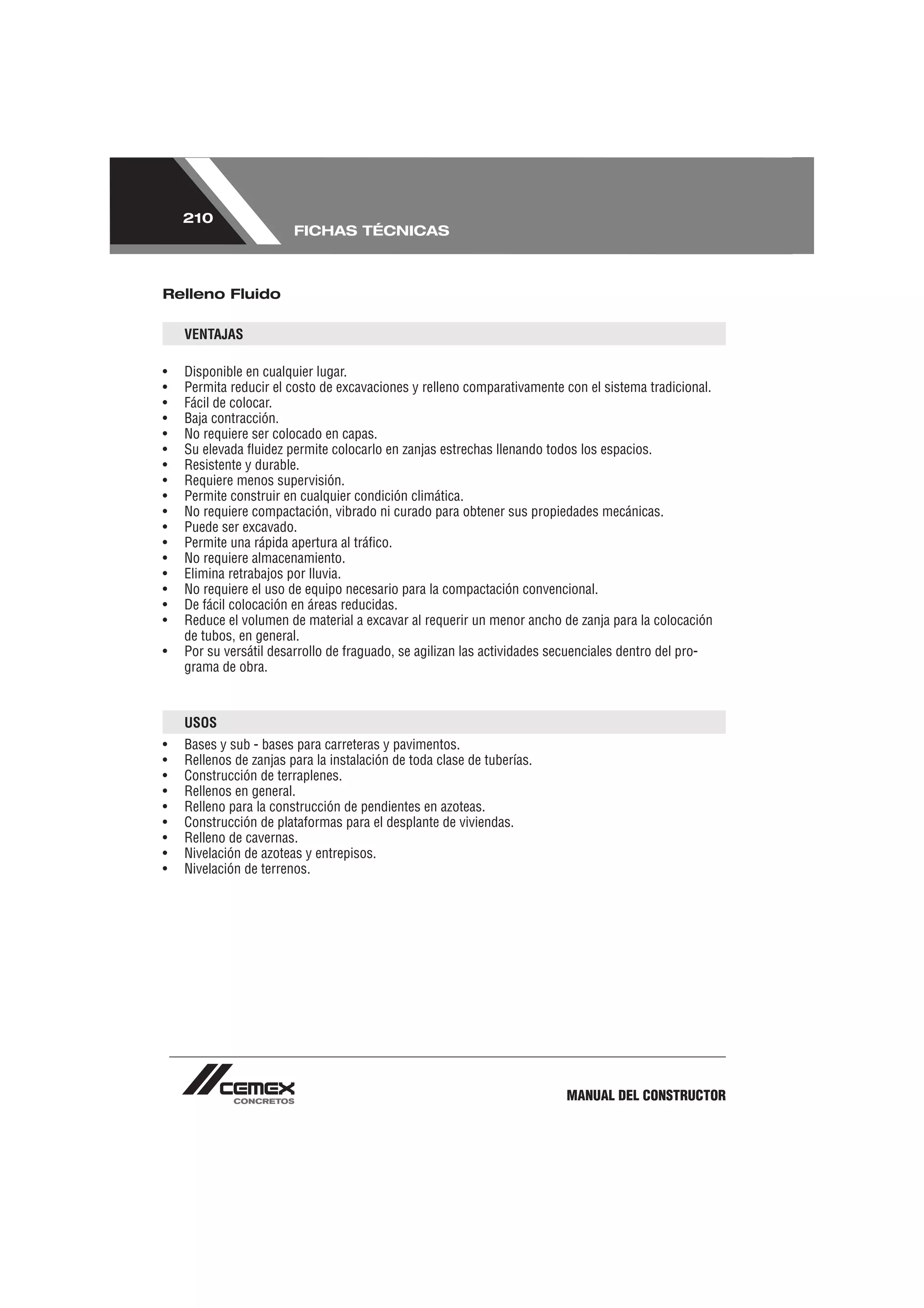 210
                        FICHAS TÉCNICAS



Relleno Fluido

    VENTAJAS

•   Disponible en cualquier lugar.
•   Permita reducir el costo de excavaciones y relleno comparativamente con el sistema tradicional.
•   Fácil de colocar.
•   Baja contracción.
•   No requiere ser colocado en capas.
•   Su elevada ﬂuidez permite colocarlo en zanjas estrechas llenando todos los espacios.
•   Resistente y durable.
•   Requiere menos supervisión.
•   Permite construir en cualquier condición climática.
•   No requiere compactación, vibrado ni curado para obtener sus propiedades mecánicas.
•   Puede ser excavado.
•   Permite una rápida apertura al tráﬁco.
•   No requiere almacenamiento.
•   Elimina retrabajos por lluvia.
•   No requiere el uso de equipo necesario para la compactación convencional.
•   De fácil colocación en áreas reducidas.
•   Reduce el volumen de material a excavar al requerir un menor ancho de zanja para la colocación
    de tubos, en general.
•   Por su versátil desarrollo de fraguado, se agilizan las actividades secuenciales dentro del pro-
    grama de obra.



    USOS
•   Bases y sub - bases para carreteras y pavimentos.
•   Rellenos de zanjas para la instalación de toda clase de tuberías.
•   Construcción de terraplenes.
•   Rellenos en general.
•   Relleno para la construcción de pendientes en azoteas.
•   Construcción de plataformas para el desplante de viviendas.
•   Relleno de cavernas.
•   Nivelación de azoteas y entrepisos.
•   Nivelación de terrenos.




                                                                         MANUAL DEL CONSTRUCTOR
 