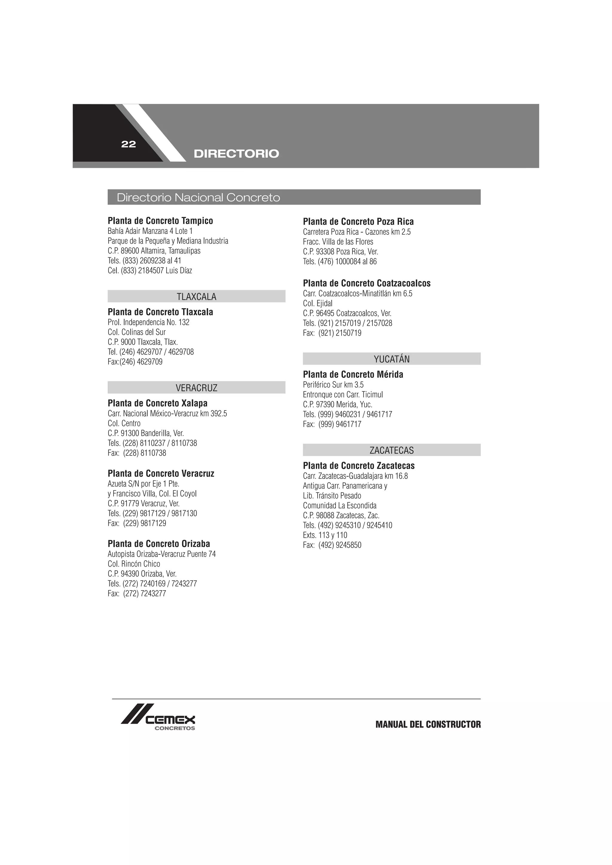 22
                              DIRECTORIO


   Directorio Nacional Concreto
Planta de Concreto Tampico                 Planta de Concreto Poza Rica
Bahía Adair Manzana 4 Lote 1               Carretera Poza Rica - Cazones km 2.5
Parque de la Pequeña y Mediana Industria   Fracc. Villa de las Flores
C.P. 89600 Altamira, Tamaulipas            C.P. 93308 Poza Rica, Ver.
Tels. (833) 2609238 al 41                  Tels. (476) 1000084 al 86
Cel. (833) 2184507 Luis Díaz
                                           Planta de Concreto Coatzacoalcos
                        TLAXCALA           Carr. Coatzacoalcos-Minatitlán km 6.5
                                           Col. Ejidal
Planta de Concreto Tlaxcala                C.P. 96495 Coatzacoalcos, Ver.
Prol. Independencia No. 132                Tels. (921) 2157019 / 2157028
Col. Colinas del Sur                       Fax: (921) 2150719
C.P. 9000 Tlaxcala, Tlax.
Tel. (246) 4629707 / 4629708
Fax:(246) 4629709                                                 YUCATÁN
                                           Planta de Concreto Mérida
                        VERACRUZ           Periférico Sur km 3.5
                                           Entronque con Carr. Ticimul
Planta de Concreto Xalapa                  C.P. 97390 Merida, Yuc.
Carr. Nacional México-Veracruz km 392.5    Tels. (999) 9460231 / 9461717
Col. Centro                                Fax: (999) 9461717
C.P. 91300 Banderilla, Ver.
Tels. (228) 8110237 / 8110738
Fax: (228) 8110738                                               ZACATECAS
                                           Planta de Concreto Zacatecas
Planta de Concreto Veracruz                Carr. Zacatecas-Guadalajara km 16.8
Azueta S/N por Eje 1 Pte.                  Antigua Carr. Panamericana y
y Francisco Villa, Col. El Coyol           Lib. Tránsito Pesado
C.P. 91779 Veracruz, Ver.                  Comunidad La Escondida
Tels. (229) 9817129 / 9817130              C.P. 98088 Zacatecas, Zac.
Fax: (229) 9817129                         Tels. (492) 9245310 / 9245410
                                           Exts. 113 y 110
Planta de Concreto Orizaba                 Fax: (492) 9245850
Autopista Orizaba-Veracruz Puente 74
Col. Rincón Chico
C.P. 94390 Orizaba, Ver.
Tels. (272) 7240169 / 7243277
Fax: (272) 7243277




                                                                   MANUAL DEL CONSTRUCTOR
 