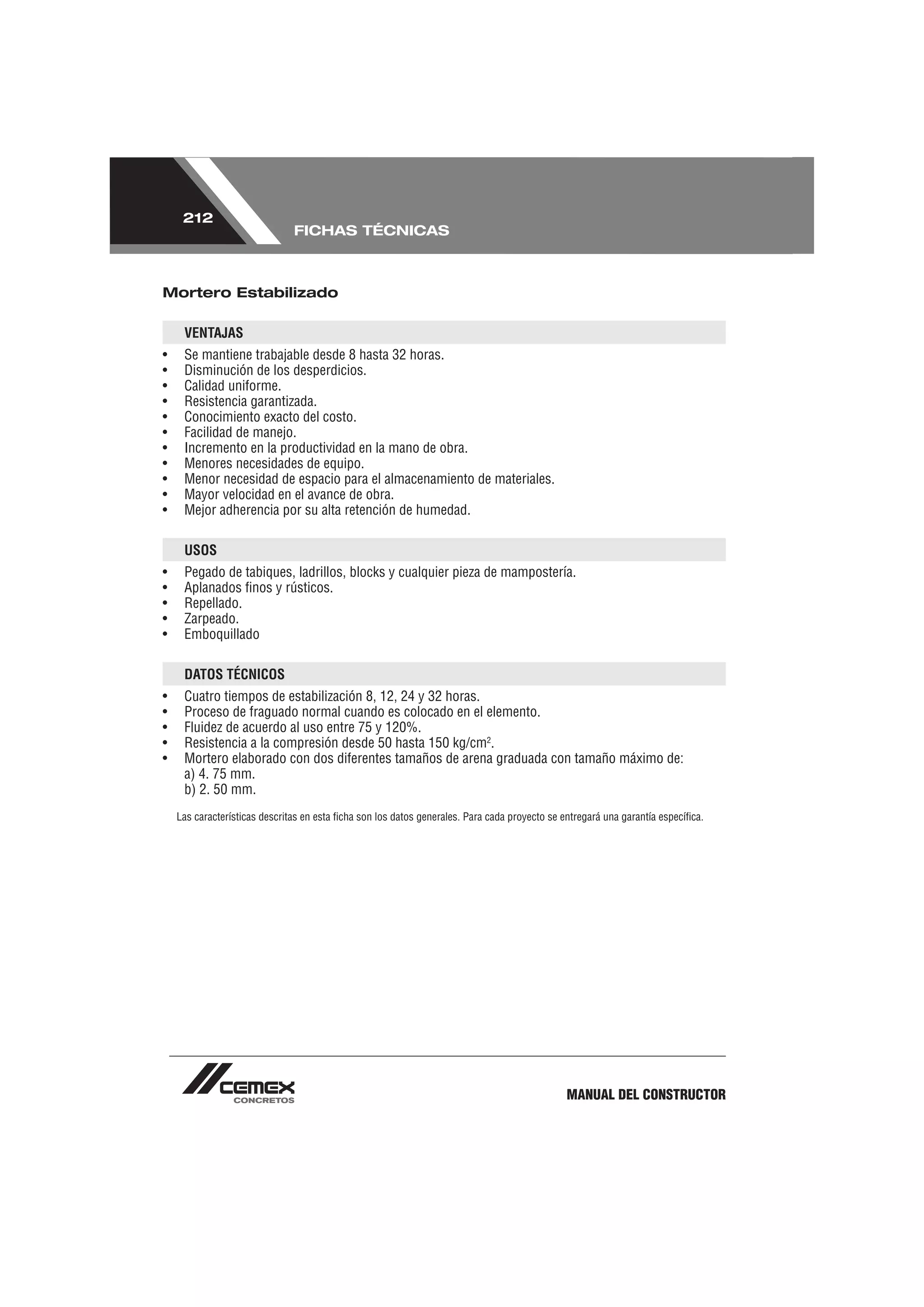 212
                               FICHAS TÉCNICAS



Mortero Estabilizado

     VENTAJAS
•    Se mantiene trabajable desde 8 hasta 32 horas.
•    Disminución de los desperdicios.
•    Calidad uniforme.
•    Resistencia garantizada.
•    Conocimiento exacto del costo.
•    Facilidad de manejo.
•    Incremento en la productividad en la mano de obra.
•    Menores necesidades de equipo.
•    Menor necesidad de espacio para el almacenamiento de materiales.
•    Mayor velocidad en el avance de obra.
•    Mejor adherencia por su alta retención de humedad.

     USOS
•    Pegado de tabiques, ladrillos, blocks y cualquier pieza de mampostería.
•    Aplanados ﬁnos y rústicos.
•    Repellado.
•    Zarpeado.
•    Emboquillado

     DATOS TÉCNICOS
•    Cuatro tiempos de estabilización 8, 12, 24 y 32 horas.
•    Proceso de fraguado normal cuando es colocado en el elemento.
•    Fluidez de acuerdo al uso entre 75 y 120%.
•    Resistencia a la compresión desde 50 hasta 150 kg/cm2.
•    Mortero elaborado con dos diferentes tamaños de arena graduada con tamaño máximo de:
     a) 4. 75 mm.
     b) 2. 50 mm.
    Las características descritas en esta ﬁcha son los datos generales. Para cada proyecto se entregará una garantía especíﬁca.




                                                                                               MANUAL DEL CONSTRUCTOR
 