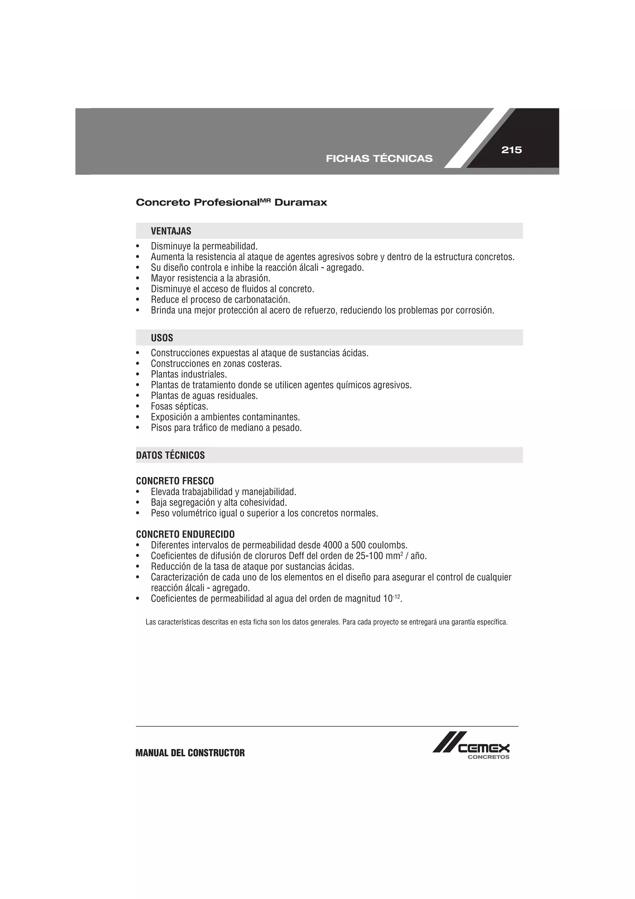 215
                                                                 FICHAS TÉCNICAS



Concreto ProfesionalMR Duramax


     VENTAJAS
•    Disminuye la permeabilidad.
•    Aumenta la resistencia al ataque de agentes agresivos sobre y dentro de la estructura concretos.
•    Su diseño controla e inhibe la reacción álcali - agregado.
•    Mayor resistencia a la abrasión.
•    Disminuye el acceso de ﬂuidos al concreto.
•    Reduce el proceso de carbonatación.
•    Brinda una mejor protección al acero de refuerzo, reduciendo los problemas por corrosión.

     USOS
•    Construcciones expuestas al ataque de sustancias ácidas.
•    Construcciones en zonas costeras.
•    Plantas industriales.
•    Plantas de tratamiento donde se utilicen agentes químicos agresivos.
•    Plantas de aguas residuales.
•    Fosas sépticas.
•    Exposición a ambientes contaminantes.
•    Pisos para tráﬁco de mediano a pesado.

DATOS TÉCNICOS

CONCRETO FRESCO
• Elevada trabajabilidad y manejabilidad.
• Baja segregación y alta cohesividad.
• Peso volumétrico igual o superior a los concretos normales.

CONCRETO ENDURECIDO
• Diferentes intervalos de permeabilidad desde 4000 a 500 coulombs.
• Coeﬁcientes de difusión de cloruros Deff del orden de 25-100 mm2 / año.
• Reducción de la tasa de ataque por sustancias ácidas.
• Caracterización de cada uno de los elementos en el diseño para asegurar el control de cualquier
   reacción álcali - agregado.
• Coeﬁcientes de permeabilidad al agua del orden de magnitud 10-12.

    Las características descritas en esta ﬁcha son los datos generales. Para cada proyecto se entregará una garantía especíﬁca.




MANUAL DEL CONSTRUCTOR
 