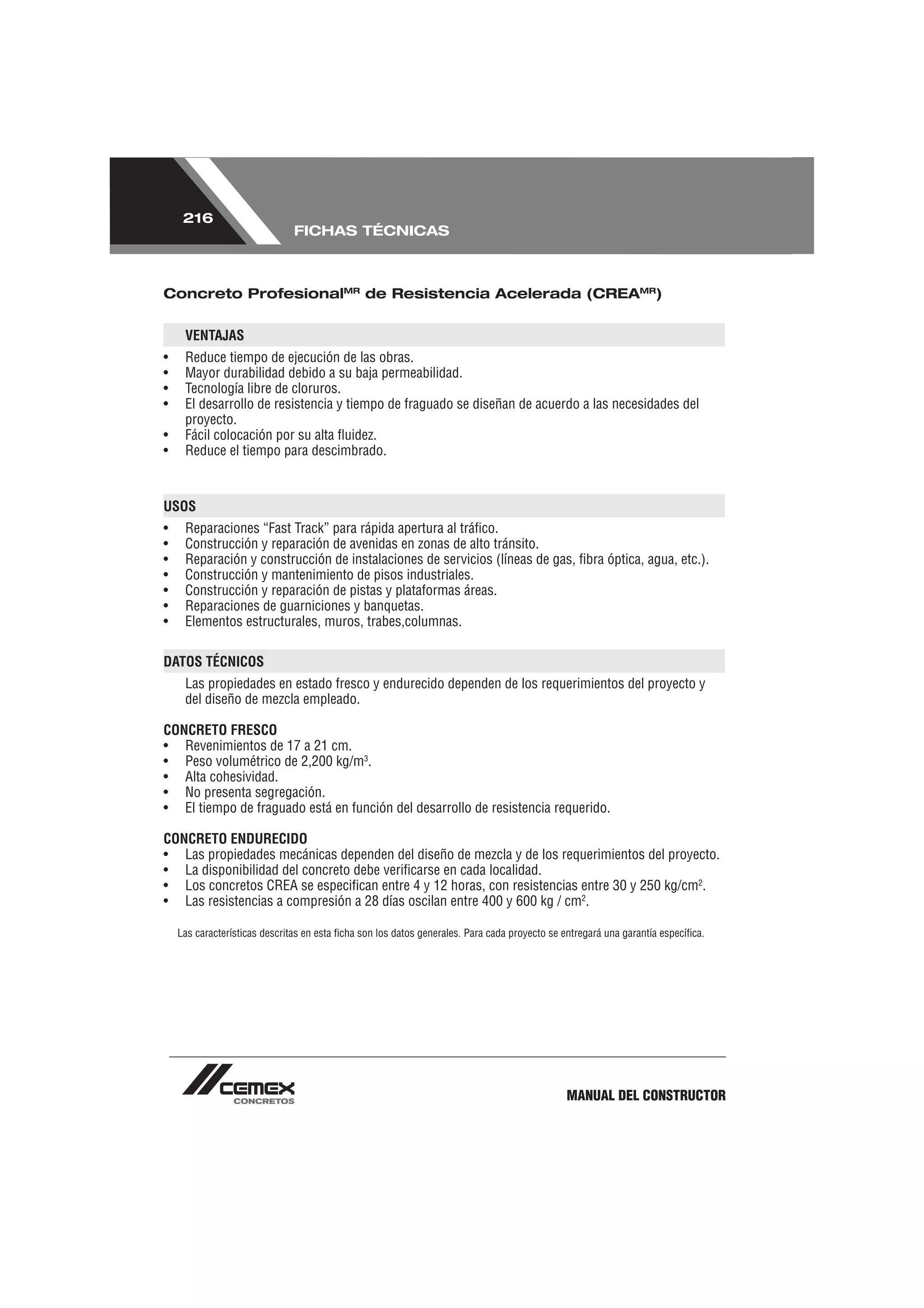 216
                               FICHAS TÉCNICAS



Concreto ProfesionalMR de Resistencia Acelerada (CREAMR)


     VENTAJAS
•    Reduce tiempo de ejecución de las obras.
•    Mayor durabilidad debido a su baja permeabilidad.
•    Tecnología libre de cloruros.
•    El desarrollo de resistencia y tiempo de fraguado se diseñan de acuerdo a las necesidades del
     proyecto.
•    Fácil colocación por su alta ﬂuidez.
•    Reduce el tiempo para descimbrado.



USOS
•    Reparaciones “Fast Track” para rápida apertura al tráﬁco.
•    Construcción y reparación de avenidas en zonas de alto tránsito.
•    Reparación y construcción de instalaciones de servicios (líneas de gas, ﬁbra óptica, agua, etc.).
•    Construcción y mantenimiento de pisos industriales.
•    Construcción y reparación de pistas y plataformas áreas.
•    Reparaciones de guarniciones y banquetas.
•    Elementos estructurales, muros, trabes,columnas.

DATOS TÉCNICOS
     Las propiedades en estado fresco y endurecido dependen de los requerimientos del proyecto y
     del diseño de mezcla empleado.

CONCRETO FRESCO
• Revenimientos de 17 a 21 cm.
• Peso volumétrico de 2,200 kg/m3.
• Alta cohesividad.
• No presenta segregación.
• El tiempo de fraguado está en función del desarrollo de resistencia requerido.

CONCRETO ENDURECIDO
• Las propiedades mecánicas dependen del diseño de mezcla y de los requerimientos del proyecto.
• La disponibilidad del concreto debe veriﬁcarse en cada localidad.
• Los concretos CREA se especiﬁcan entre 4 y 12 horas, con resistencias entre 30 y 250 kg/cm2.
• Las resistencias a compresión a 28 días oscilan entre 400 y 600 kg / cm2.

    Las características descritas en esta ﬁcha son los datos generales. Para cada proyecto se entregará una garantía especíﬁca.




                                                                                              MANUAL DEL CONSTRUCTOR
 