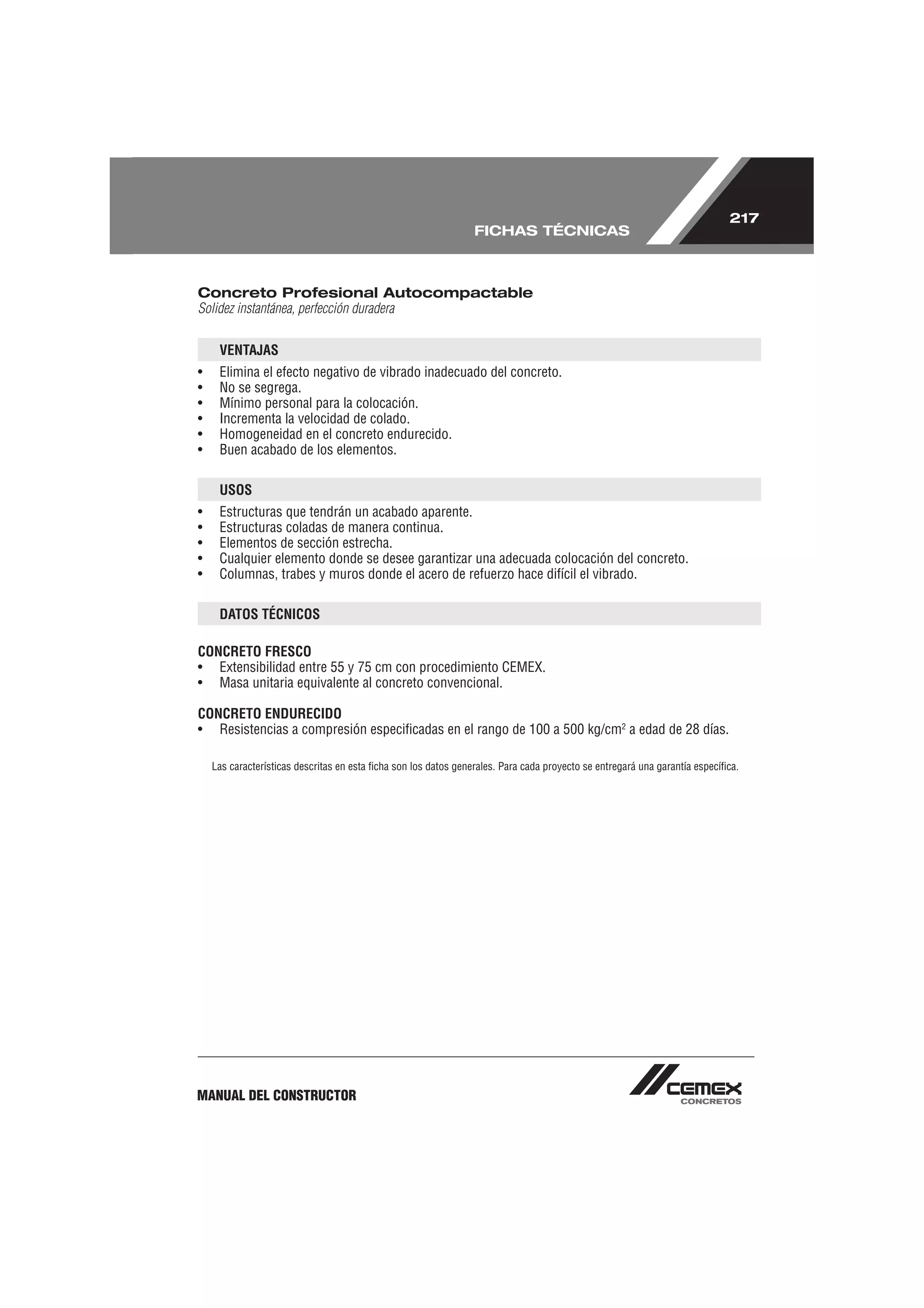217
                                                                 FICHAS TÉCNICAS



Concreto Profesional Autocompactable
Solidez instantánea, perfección duradera


     VENTAJAS
•    Elimina el efecto negativo de vibrado inadecuado del concreto.
•    No se segrega.
•    Mínimo personal para la colocación.
•    Incrementa la velocidad de colado.
•    Homogeneidad en el concreto endurecido.
•    Buen acabado de los elementos.

     USOS
•    Estructuras que tendrán un acabado aparente.
•    Estructuras coladas de manera continua.
•    Elementos de sección estrecha.
•    Cualquier elemento donde se desee garantizar una adecuada colocación del concreto.
•    Columnas, trabes y muros donde el acero de refuerzo hace difícil el vibrado.

     DATOS TÉCNICOS

CONCRETO FRESCO
• Extensibilidad entre 55 y 75 cm con procedimiento CEMEX.
• Masa unitaria equivalente al concreto convencional.

CONCRETO ENDURECIDO
• Resistencias a compresión especiﬁcadas en el rango de 100 a 500 kg/cm2 a edad de 28 días.

    Las características descritas en esta ﬁcha son los datos generales. Para cada proyecto se entregará una garantía especíﬁca.




MANUAL DEL CONSTRUCTOR
 