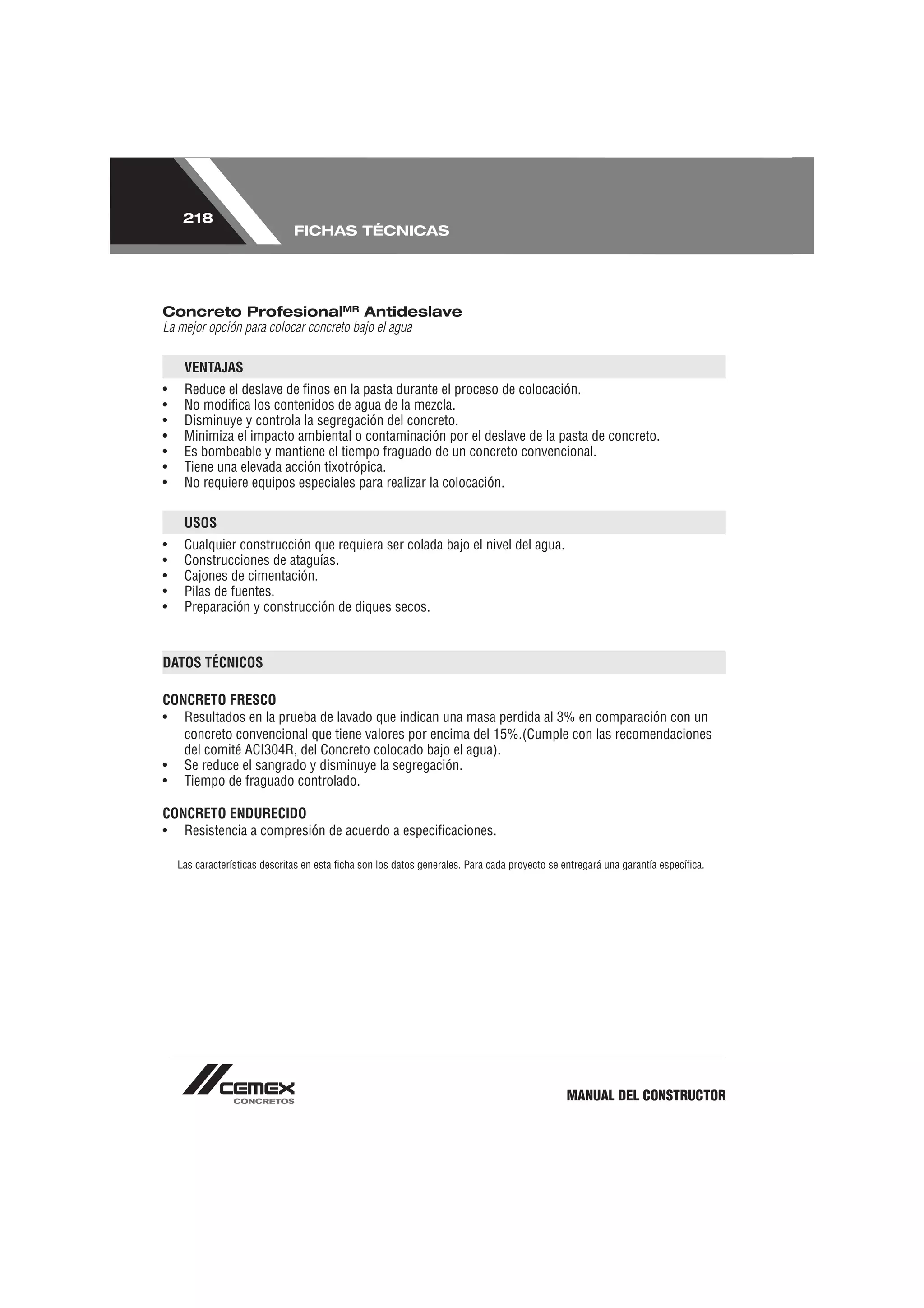 218
                               FICHAS TÉCNICAS




Concreto ProfesionalMR Antideslave
La mejor opción para colocar concreto bajo el agua

     VENTAJAS
•    Reduce el deslave de ﬁnos en la pasta durante el proceso de colocación.
•    No modiﬁca los contenidos de agua de la mezcla.
•    Disminuye y controla la segregación del concreto.
•    Minimiza el impacto ambiental o contaminación por el deslave de la pasta de concreto.
•    Es bombeable y mantiene el tiempo fraguado de un concreto convencional.
•    Tiene una elevada acción tixotrópica.
•    No requiere equipos especiales para realizar la colocación.

     USOS
•    Cualquier construcción que requiera ser colada bajo el nivel del agua.
•    Construcciones de ataguías.
•    Cajones de cimentación.
•    Pilas de fuentes.
•    Preparación y construcción de diques secos.



DATOS TÉCNICOS

CONCRETO FRESCO
• Resultados en la prueba de lavado que indican una masa perdida al 3% en comparación con un
   concreto convencional que tiene valores por encima del 15%.(Cumple con las recomendaciones
   del comité ACI304R, del Concreto colocado bajo el agua).
• Se reduce el sangrado y disminuye la segregación.
• Tiempo de fraguado controlado.

CONCRETO ENDURECIDO
• Resistencia a compresión de acuerdo a especiﬁcaciones.

    Las características descritas en esta ﬁcha son los datos generales. Para cada proyecto se entregará una garantía especíﬁca.




                                                                                              MANUAL DEL CONSTRUCTOR
 