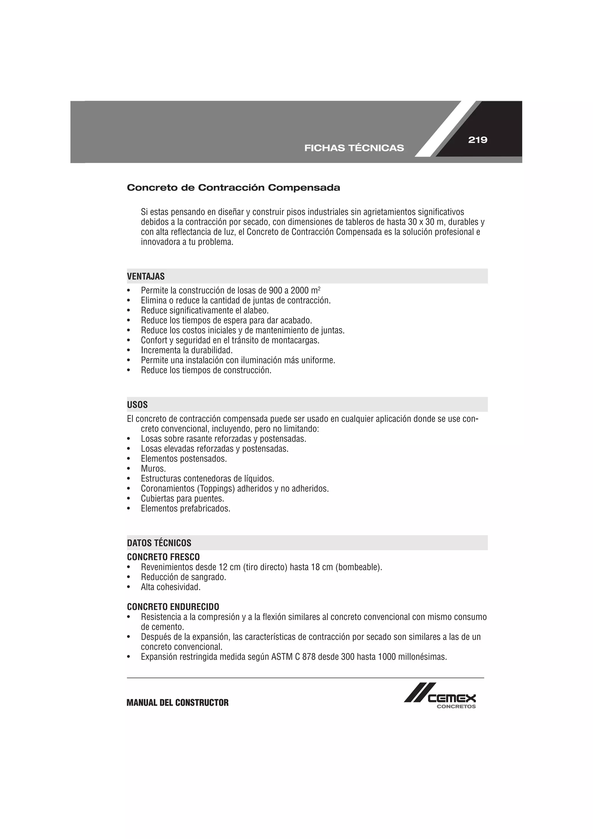 219
                                                 FICHAS TÉCNICAS



Concreto de Contracción Compensada

    Si estas pensando en diseñar y construir pisos industriales sin agrietamientos signiﬁcativos
    debidos a la contracción por secado, con dimensiones de tableros de hasta 30 x 30 m, durables y
    con alta reﬂectancia de luz, el Concreto de Contracción Compensada es la solución profesional e
    innovadora a tu problema.


VENTAJAS
•   Permite la construcción de losas de 900 a 2000 m2
•   Elimina o reduce la cantidad de juntas de contracción.
•   Reduce signiﬁcativamente el alabeo.
•   Reduce los tiempos de espera para dar acabado.
•   Reduce los costos iniciales y de mantenimiento de juntas.
•   Confort y seguridad en el tránsito de montacargas.
•   Incrementa la durabilidad.
•   Permite una instalación con iluminación más uniforme.
•   Reduce los tiempos de construcción.


USOS
El concreto de contracción compensada puede ser usado en cualquier aplicación donde se use con-
    creto convencional, incluyendo, pero no limitando:
• Losas sobre rasante reforzadas y postensadas.
• Losas elevadas reforzadas y postensadas.
• Elementos postensados.
• Muros.
• Estructuras contenedoras de líquidos.
• Coronamientos (Toppings) adheridos y no adheridos.
• Cubiertas para puentes.
• Elementos prefabricados.


DATOS TÉCNICOS
CONCRETO FRESCO
• Revenimientos desde 12 cm (tiro directo) hasta 18 cm (bombeable).
• Reducción de sangrado.
• Alta cohesividad.

CONCRETO ENDURECIDO
• Resistencia a la compresión y a la ﬂexión similares al concreto convencional con mismo consumo
   de cemento.
• Después de la expansión, las características de contracción por secado son similares a las de un
   concreto convencional.
• Expansión restringida medida según ASTM C 878 desde 300 hasta 1000 millonésimas.




MANUAL DEL CONSTRUCTOR
 