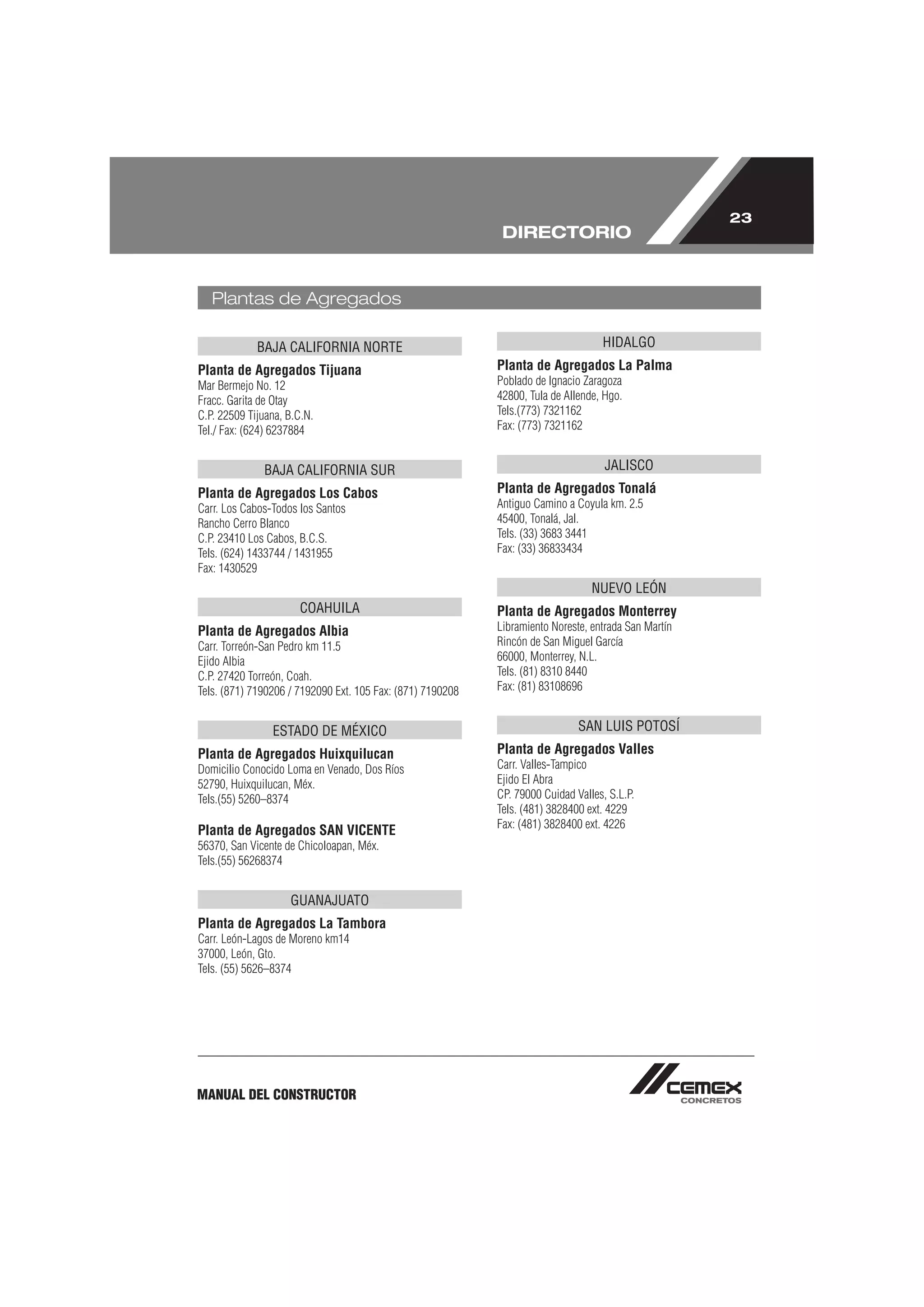 23
                                                             DIRECTORIO


   Plantas de Agregados

             BAJA CALIFORNIA NORTE                                                 HIDALGO
Planta de Agregados Tijuana                                 Planta de Agregados La Palma
Mar Bermejo No. 12                                          Poblado de Ignacio Zaragoza
Fracc. Garita de Otay                                       42800, Tula de Allende, Hgo.
C.P. 22509 Tijuana, B.C.N.                                  Tels.(773) 7321162
Tel./ Fax: (624) 6237884                                    Fax: (773) 7321162


              BAJA CALIFORNIA SUR                                                   JALISCO
Planta de Agregados Los Cabos                               Planta de Agregados Tonalá
Carr. Los Cabos-Todos los Santos                            Antiguo Camino a Coyula km. 2.5
Rancho Cerro Blanco                                         45400, Tonalá, Jal.
C.P. 23410 Los Cabos, B.C.S.                                Tels. (33) 3683 3441
Tels. (624) 1433744 / 1431955                               Fax: (33) 36833434
Fax: 1430529
                                                                                 NUEVO LEÓN
                       COAHUILA                             Planta de Agregados Monterrey
Planta de Agregados Albia                                   Libramiento Noreste, entrada San Martín
Carr. Torreón-San Pedro km 11.5                             Rincón de San Miguel García
Ejido Albia                                                 66000, Monterrey, N.L.
C.P. 27420 Torreón, Coah.                                   Tels. (81) 8310 8440
Tels. (871) 7190206 / 7192090 Ext. 105 Fax: (871) 7190208   Fax: (81) 83108696


                ESTADO DE MÉXICO                                              SAN LUIS POTOSÍ
Planta de Agregados Huixquilucan                            Planta de Agregados Valles
Domicilio Conocido Loma en Venado, Dos Ríos                 Carr. Valles-Tampico
52790, Huixquilucan, Méx.                                   Ejido El Abra
Tels.(55) 5260–8374                                         CP. 79000 Cuidad Valles, S.L.P.
                                                            Tels. (481) 3828400 ext. 4229
                                                            Fax: (481) 3828400 ext. 4226
Planta de Agregados SAN VICENTE
56370, San Vicente de Chicoloapan, Méx.
Tels.(55) 56268374


                    GUANAJUATO
Planta de Agregados La Tambora
Carr. León-Lagos de Moreno km14
37000, León, Gto.
Tels. (55) 5626–8374




MANUAL DEL CONSTRUCTOR
 