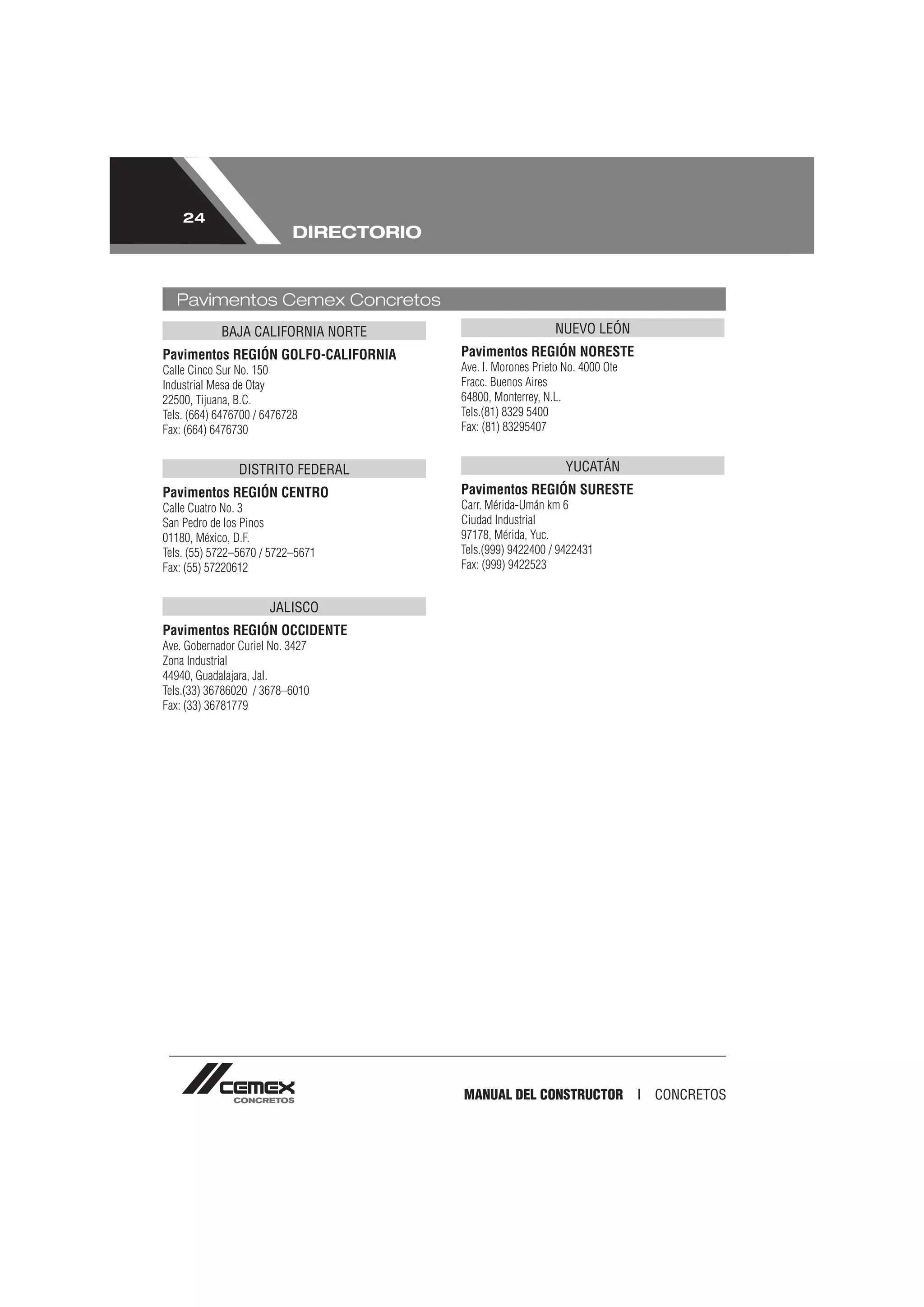 24
                           DIRECTORIO


   Pavimentos Cemex Concretos
            BAJA CALIFORNIA NORTE                            NUEVO LEÓN
Pavimentos REGIÓN GOLFO-CALIFORNIA      Pavimentos REGIÓN NORESTE
Calle Cinco Sur No. 150                 Ave. I. Morones Prieto No. 4000 Ote
Industrial Mesa de Otay                 Fracc. Buenos Aires
22500, Tijuana, B.C.                    64800, Monterrey, N.L.
Tels. (664) 6476700 / 6476728           Tels.(81) 8329 5400
Fax: (664) 6476730                      Fax: (81) 83295407


                DISTRITO FEDERAL                               YUCATÁN
Pavimentos REGIÓN CENTRO                Pavimentos REGIÓN SURESTE
Calle Cuatro No. 3                      Carr. Mérida-Umán km 6
San Pedro de los Pinos                  Ciudad Industrial
01180, México, D.F.                     97178, Mérida, Yuc.
Tels. (55) 5722–5670 / 5722–5671        Tels.(999) 9422400 / 9422431
Fax: (55) 57220612                      Fax: (999) 9422523


                       JALISCO
Pavimentos REGIÓN OCCIDENTE
Ave. Gobernador Curiel No. 3427
Zona Industrial
44940, Guadalajara, Jal.
Tels.(33) 36786020 / 3678–6010
Fax: (33) 36781779




                                        MANUAL DEL CONSTRUCTOR I              CONCRETOS
 