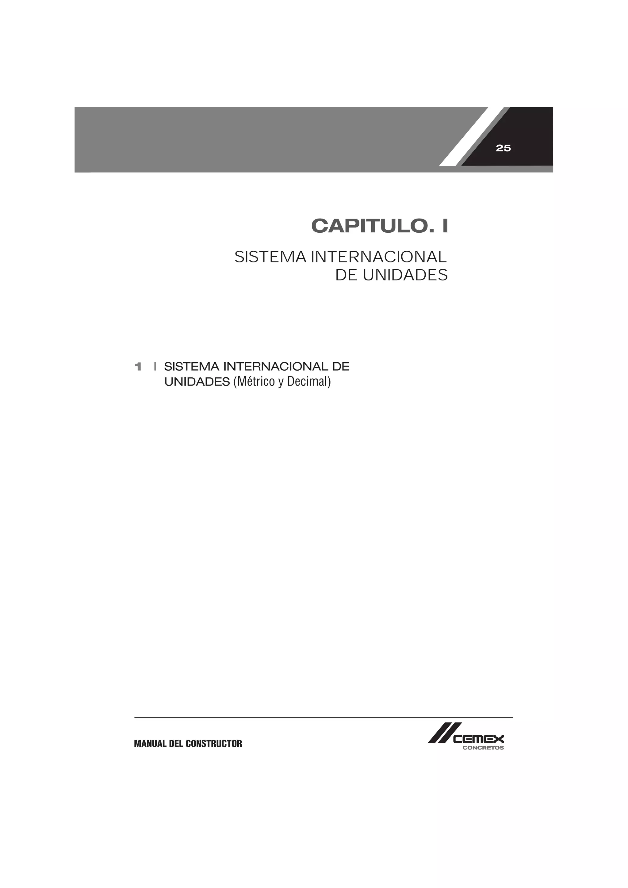 25




                           CAPITULO. I
                    SISTEMA INTERNACIONAL
                               DE UNIDADES




1 I SISTEMA INTERNACIONAL DE
    UNIDADES (Métrico y Decimal)




MANUAL DEL CONSTRUCTOR
 
