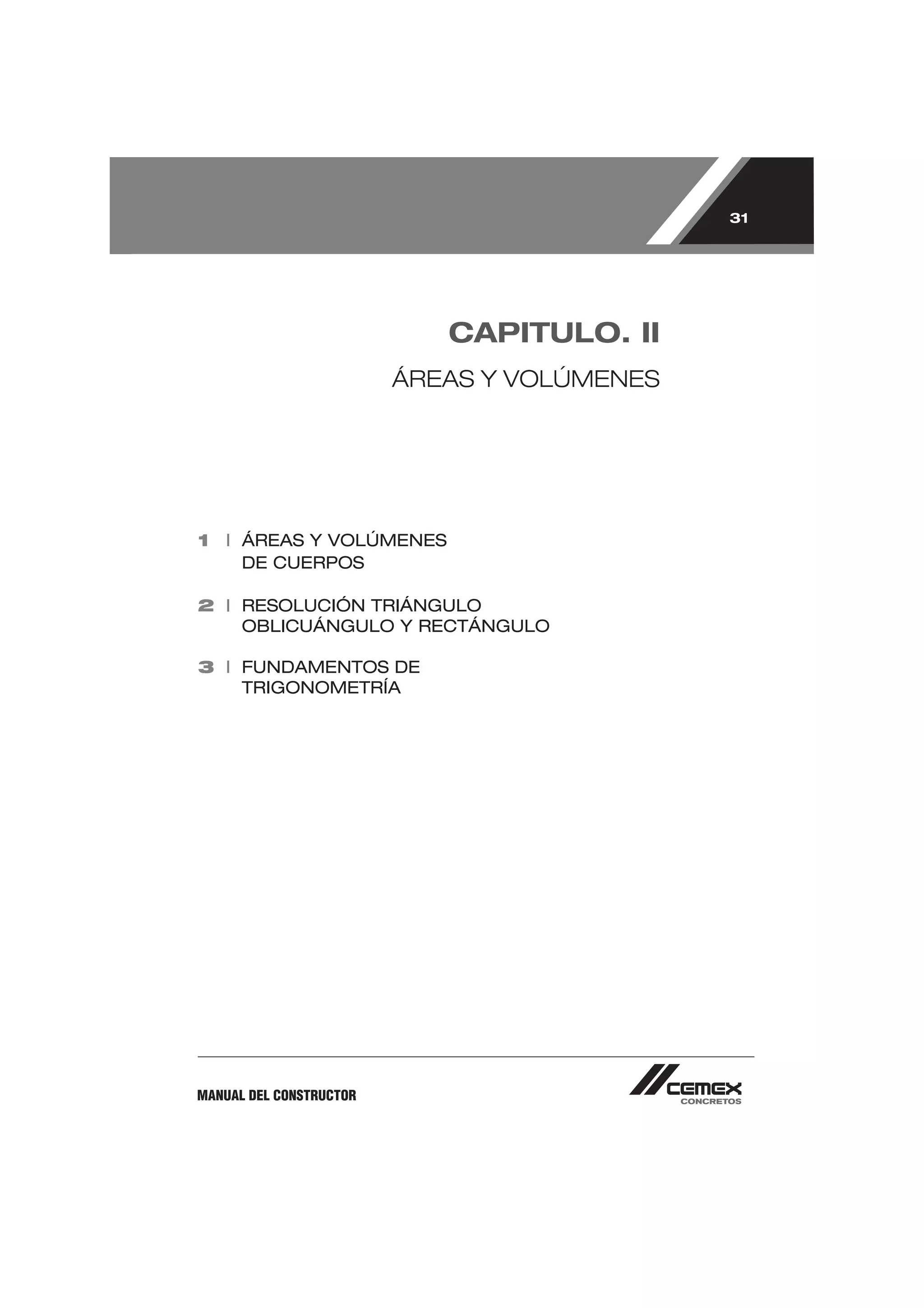 31




                            CAPITULO. II
                         ÁREAS Y VOLÚMENES




1 I ÁREAS Y VOLÚMENES
    DE CUERPOS

2 I RESOLUCIÓN TRIÁNGULO
    OBLICUÁNGULO Y RECTÁNGULO

3 I FUNDAMENTOS DE
    TRIGONOMETRÍA




MANUAL DEL CONSTRUCTOR
 
