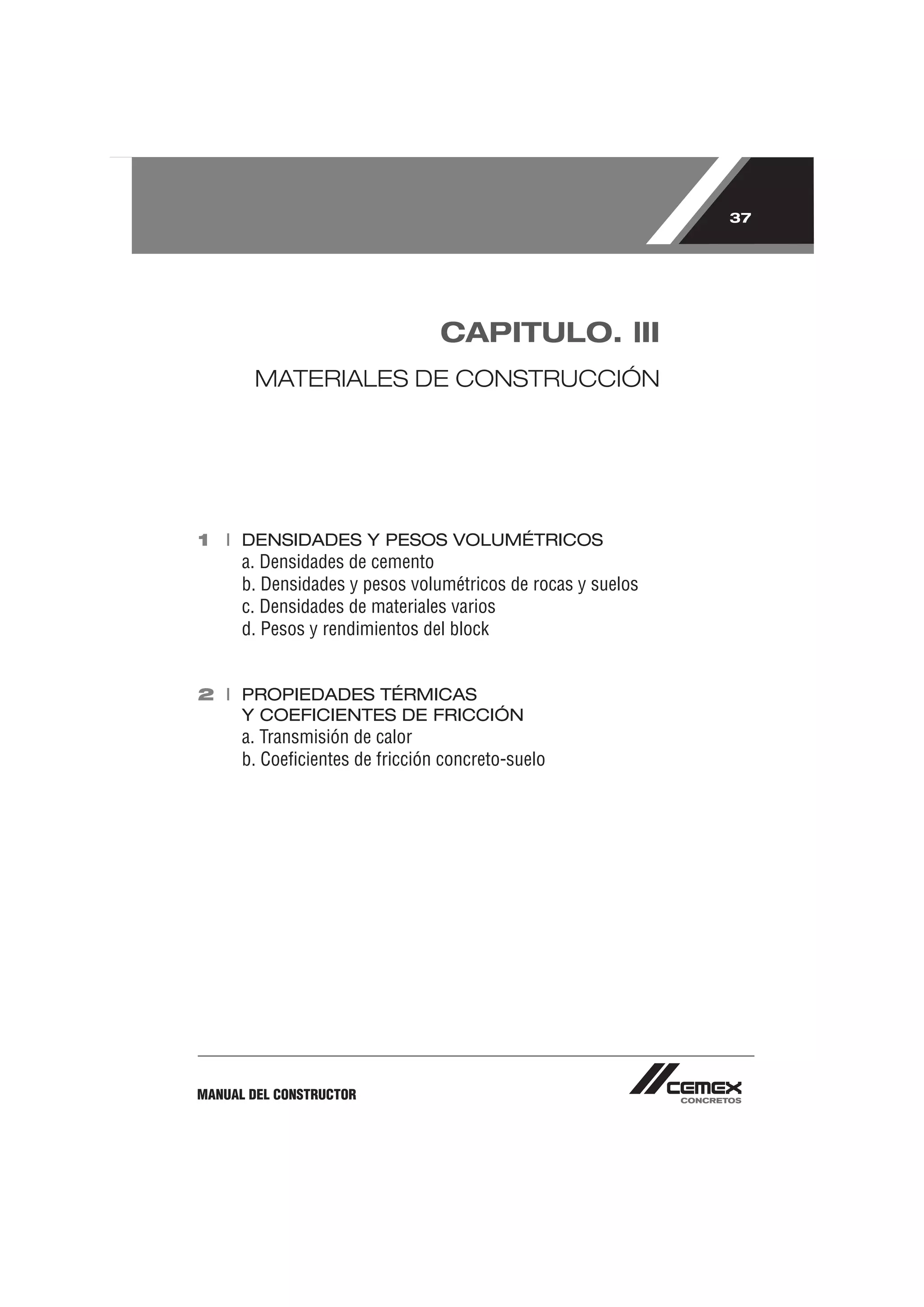 37




                                CAPITULO. lII
       MATERIALES DE CONSTRUCCIÓN




1 I DENSIDADES Y PESOS VOLUMÉTRICOS
      a. Densidades de cemento
      b. Densidades y pesos volumétricos de rocas y suelos
      c. Densidades de materiales varios
      d. Pesos y rendimientos del block


2 I PROPIEDADES TÉRMICAS
    Y COEFICIENTES DE FRICCIÓN
      a. Transmisión de calor
      b. Coeﬁcientes de fricción concreto-suelo




MANUAL DEL CONSTRUCTOR
 