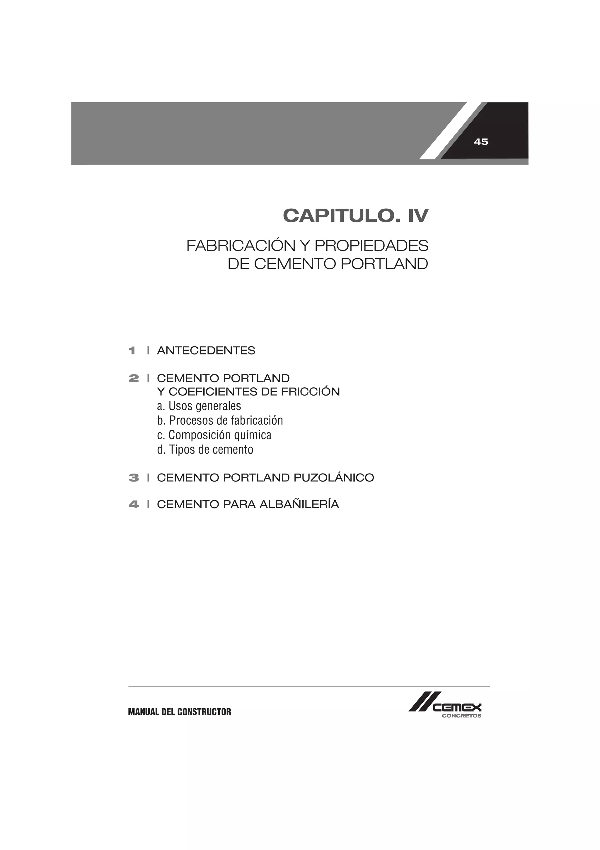 45




                               CAPITULO. IV
            FABRICACIÓN Y PROPIEDADES
                DE CEMENTO PORTLAND




1 I ANTECEDENTES

2 I CEMENTO PORTLAND
    Y COEFICIENTES DE FRICCIÓN
      a. Usos generales
      b. Procesos de fabricación
      c. Composición química
      d. Tipos de cemento

3 I CEMENTO PORTLAND PUZOLÁNICO

4 I CEMENTO PARA ALBAÑILERÍA




MANUAL DEL CONSTRUCTOR
 