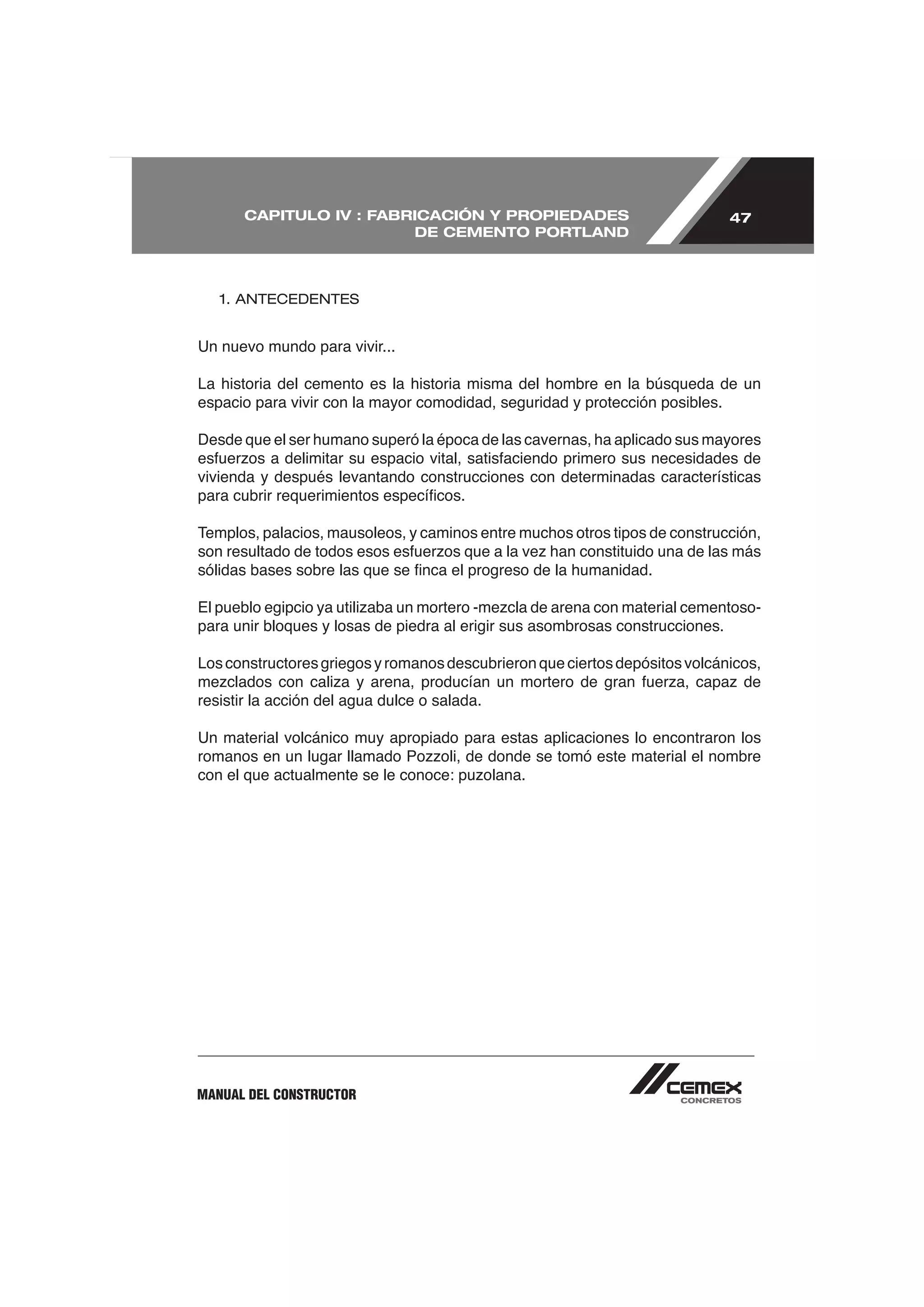 CAPITULO IV : FABRICACIÓN Y PROPIEDADES                                 47
                         DE CEMENTO PORTLAND



   1. ANTECEDENTES


Un nuevo mundo para vivir...

La historia del cemento es la historia misma del hombre en la búsqueda de un
espacio para vivir con la mayor comodidad, seguridad y protección posibles.

Desde que el ser humano superó la época de las cavernas, ha aplicado sus mayores

vivienda y después levantando construcciones con determinadas características


Templos, palacios, mausoleos, y caminos entre muchos otros tipos de construcción,




para unir bloques y losas de piedra al erigir sus asombrosas construcciones.

Los constructores griegos y romanos descubrieron que ciertos depósitos volcánicos,

resistir la acción del agua dulce o salada.

Un material volcánico muy apropiado para estas aplicaciones lo encontraron los




MANUAL DEL CONSTRUCTOR
 