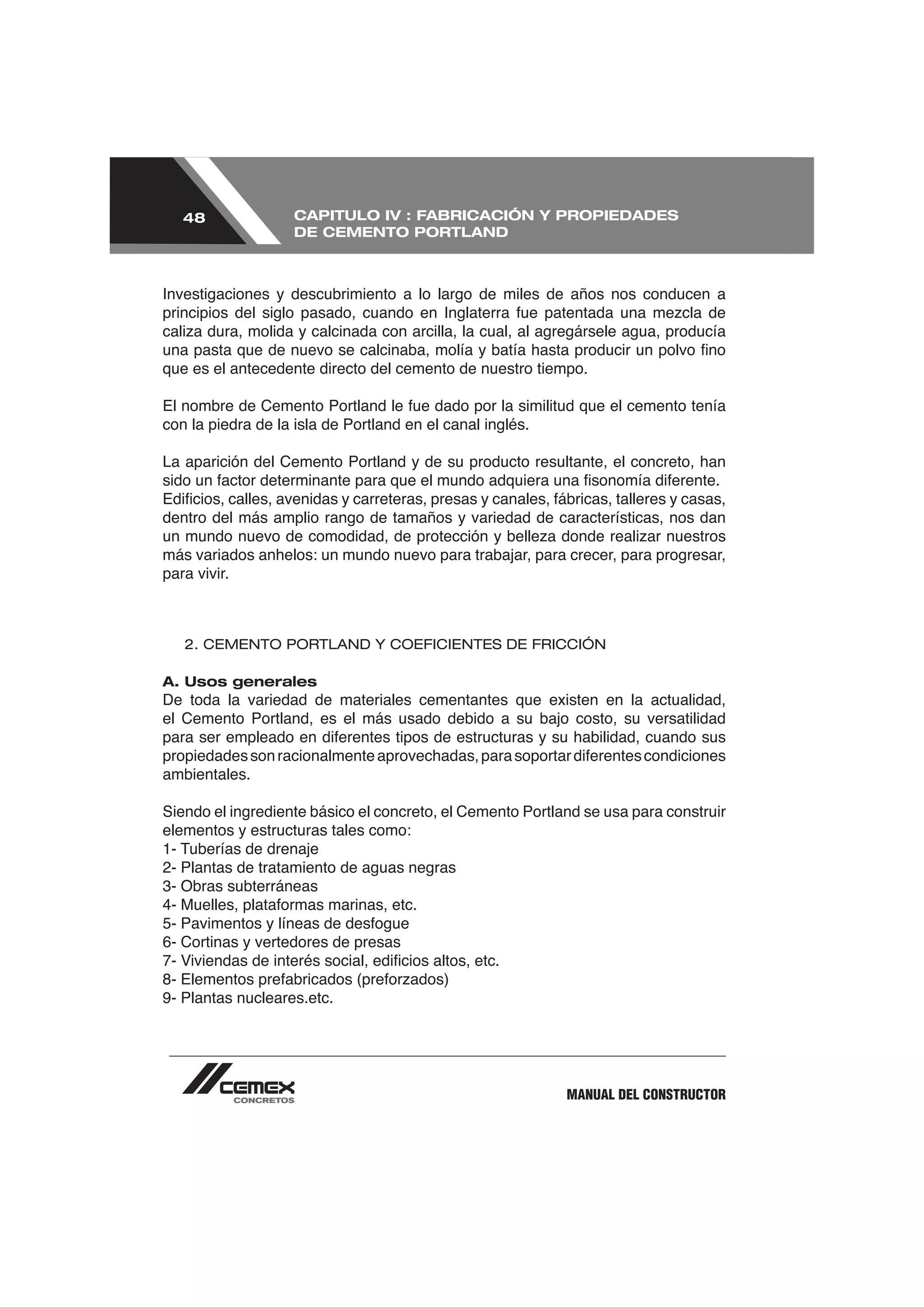 48               CAPITULO IV : FABRICACIÓN Y PROPIEDADES
                    DE CEMENTO PORTLAND



Investigaciones y descubrimiento a lo largo de miles de años nos conducen a



que es el antecedente directo del cemento de nuestro tiempo.


con la piedra de la isla de Portland en el canal inglés.

La aparición del Cemento Portland y de su producto resultante, el concreto, han


dentro del más amplio rango de tamaños y variedad de características, nos dan

más variados anhelos: un mundo nuevo para trabajar, para crecer, para progresar,
para vivir.



   2. CEMENTO PORTLAND Y COEFICIENTES DE FRICCIÓN

A. Usos generales
De toda la variedad de materiales cementantes que existen en la actualidad,
el Cemento Portland, es el más usado debido a su bajo costo, su versatilidad


ambientales.

Siendo el ingrediente básico el concreto, el Cemento Portland se usa para construir
elementos y estructuras tales como:

2- Plantas de tratamiento de aguas negras
3- Obras subterráneas


6- Cortinas y vertedores de presas


9- Plantas nucleares.etc.




                                                           MANUAL DEL CONSTRUCTOR
 