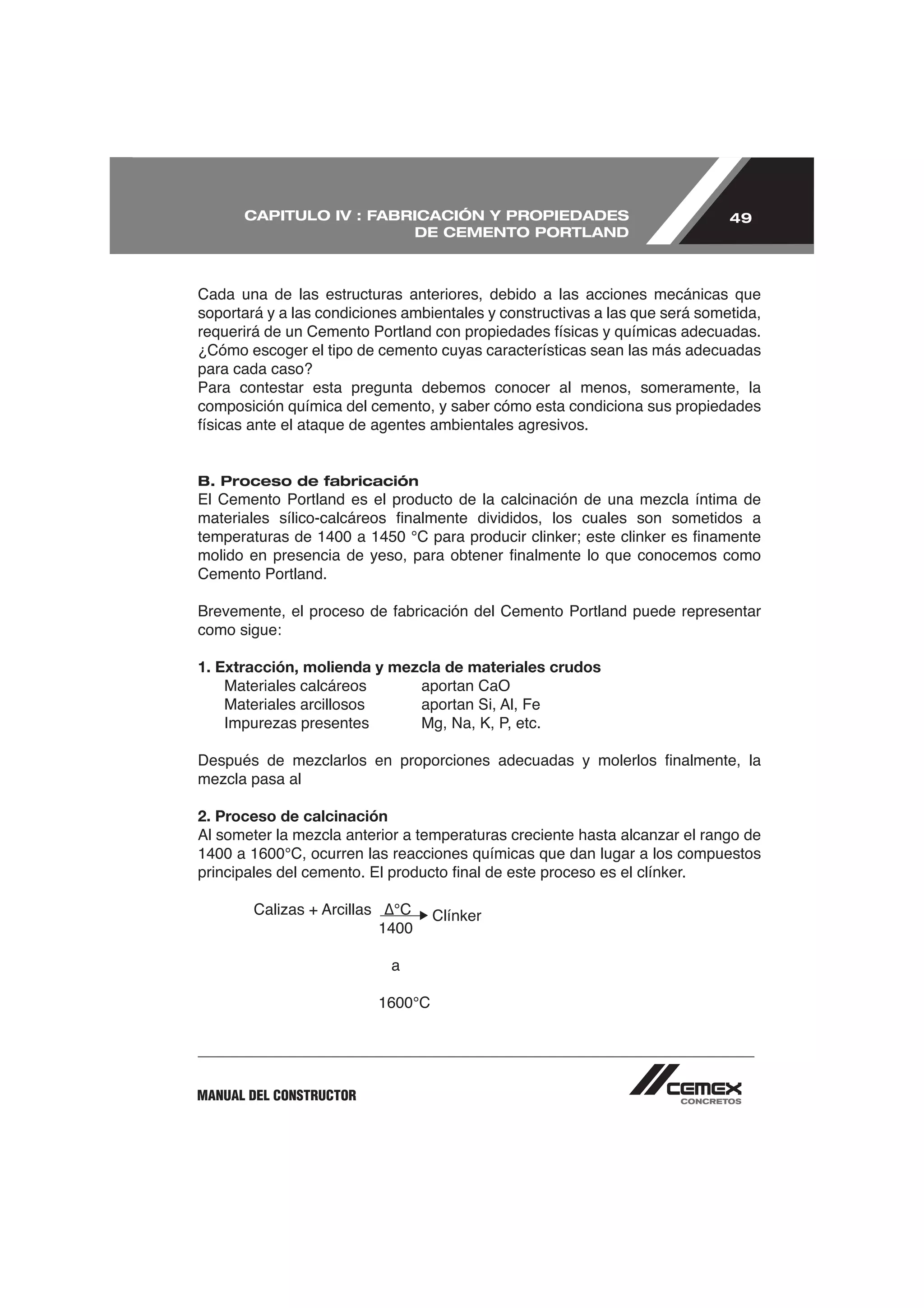 CAPITULO IV : FABRICACIÓN Y PROPIEDADES                                49
                        DE CEMENTO PORTLAND



Cada una de las estructuras anteriores, debido a las acciones mecánicas que
soportará y a las condiciones ambientales y constructivas a las que será sometida,

¿Cómo escoger el tipo de cemento cuyas características sean las más adecuadas
para cada caso?
Para contestar esta pregunta debemos conocer al menos, someramente, la
composición química del cemento, y saber cómo esta condiciona sus propiedades



B. Proceso de fabricación




Cemento Portland.


como sigue:

1. Extracción, molienda y mezcla de materiales crudos
    Materiales calcáreos     aportan CaO




2. Proceso de calcinación




                                  Clínker


                            a




MANUAL DEL CONSTRUCTOR
 