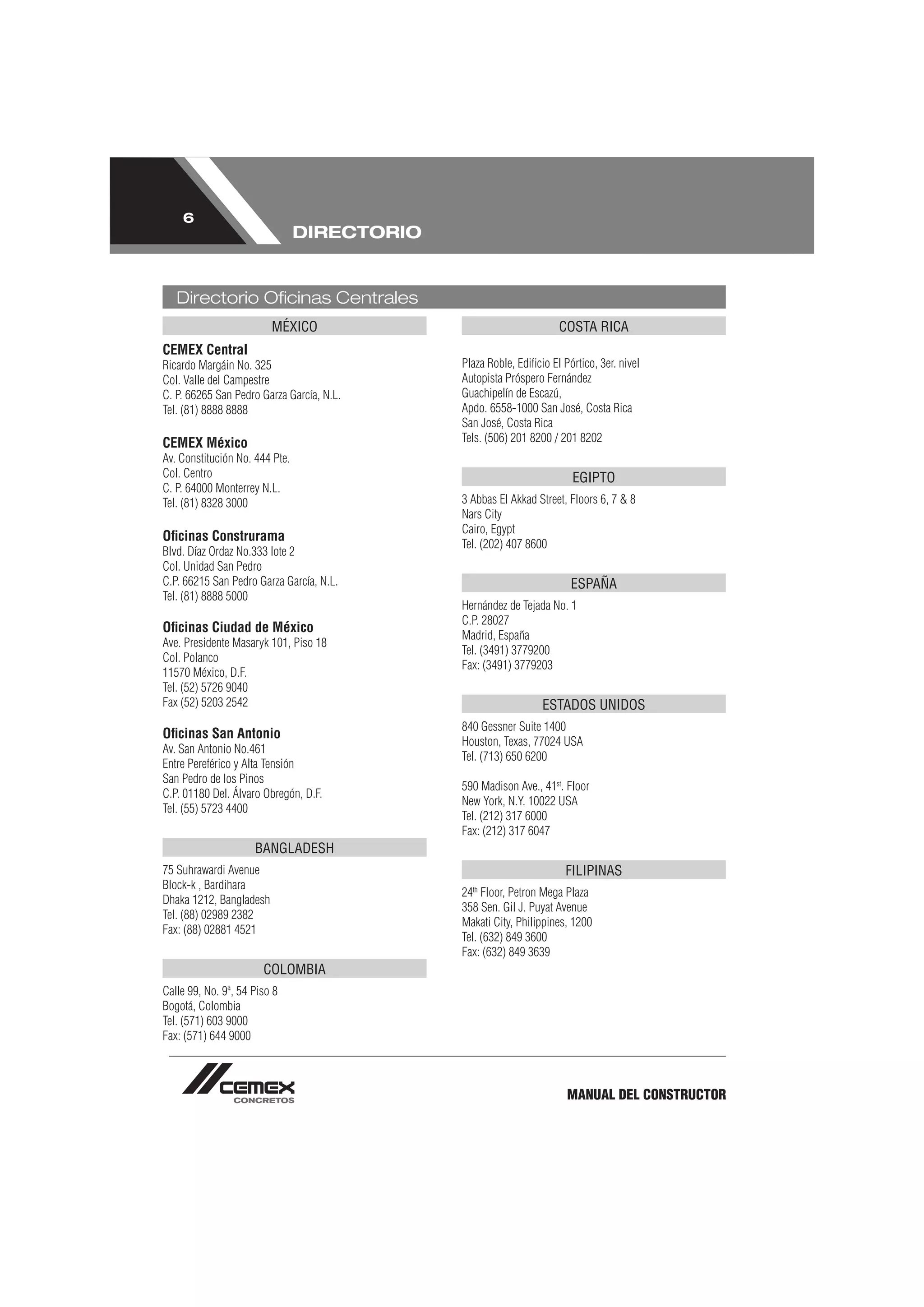 6
                                DIRECTORIO


   Directorio Oﬁcinas Centrales
                         MÉXICO                                     COSTA RICA
CEMEX Central
Ricardo Margáin No. 325                      Plaza Roble, Ediﬁcio El Pórtico, 3er. nivel
Col. Valle del Campestre                     Autopista Próspero Fernández
C. P. 66265 San Pedro Garza García, N.L.     Guachipelín de Escazú,
Tel. (81) 8888 8888                          Apdo. 6558-1000 San José, Costa Rica
                                             San José, Costa Rica
CEMEX México                                 Tels. (506) 201 8200 / 201 8202
Av. Constitución No. 444 Pte.
Col. Centro                                                            EGIPTO
C. P. 64000 Monterrey N.L.
Tel. (81) 8328 3000                          3 Abbas El Akkad Street, Floors 6, 7 & 8
                                             Nars City
                                             Cairo, Egypt
Oﬁcinas Construrama
                                             Tel. (202) 407 8600
Blvd. Díaz Ordaz No.333 lote 2
Col. Unidad San Pedro
C.P. 66215 San Pedro Garza García, N.L.                                ESPAÑA
Tel. (81) 8888 5000
                                             Hernández de Tejada No. 1
                                             C.P. 28027
Oﬁcinas Ciudad de México
                                             Madrid, España
Ave. Presidente Masaryk 101, Piso 18
                                             Tel. (3491) 3779200
Col. Polanco
                                             Fax: (3491) 3779203
11570 México, D.F.
Tel. (52) 5726 9040
Fax (52) 5203 2542                                              ESTADOS UNIDOS
                                             840 Gessner Suite 1400
Oﬁcinas San Antonio
                                             Houston, Texas, 77024 USA
Av. San Antonio No.461
                                             Tel. (713) 650 6200
Entre Pereférico y Alta Tensión
San Pedro de los Pinos
                                             590 Madison Ave., 41st. Floor
C.P. 01180 Del. Álvaro Obregón, D.F.
                                             New York, N.Y. 10022 USA
Tel. (55) 5723 4400
                                             Tel. (212) 317 6000
                                             Fax: (212) 317 6047
                     BANGLADESH
75 Suhrawardi Avenue                                                  FILIPINAS
Block-k , Bardihara                            th
                                             24 Floor, Petron Mega Plaza
Dhaka 1212, Bangladesh
                                             358 Sen. Gil J. Puyat Avenue
Tel. (88) 02989 2382
                                             Makati City, Philippines, 1200
Fax: (88) 02881 4521
                                             Tel. (632) 849 3600
                                             Fax: (632) 849 3639
                       COLOMBIA
Calle 99, No. 9ª, 54 Piso 8
Bogotá, Colombia
Tel. (571) 603 9000
Fax: (571) 644 9000



                                                                      MANUAL DEL CONSTRUCTOR
 