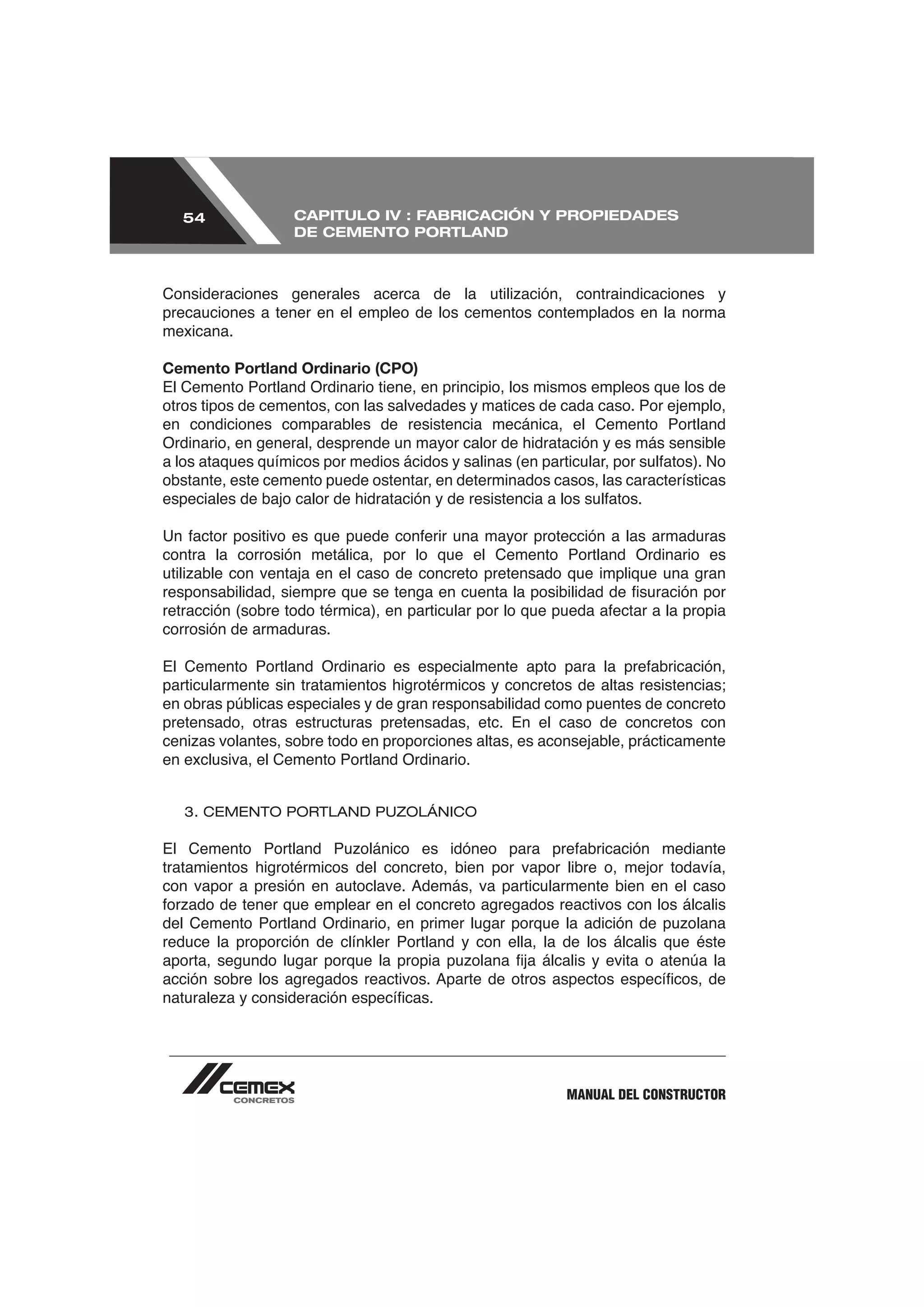 54              CAPITULO IV : FABRICACIÓN Y PROPIEDADES
                  DE CEMENTO PORTLAND




precauciones a tener en el empleo de los cementos contemplados en la norma
mexicana.

Cemento Portland Ordinario (CPO)
El Cemento Portland Ordinario tiene, en principio, los mismos empleos que los de
otros tipos de cementos, con las salvedades y matices de cada caso. Por ejemplo,
en condiciones comparables de resistencia mecánica, el Cemento Portland
Ordinario, en general, desprende un mayor calor de hidratación y es más sensible

obstante, este cemento puede ostentar, en determinados casos, las características



contra la corrosión metálica, por lo que el Cemento Portland Ordinario es



corrosión de armaduras.



en obras públicas especiales y de gran responsabilidad como puentes de concreto
pretensado, otras estructuras pretensadas, etc. En el caso de concretos con

en exclusiva, el Cemento Portland Ordinario.


   3. CEMENTO PORTLAND PUZOLÁNICO



tratamientos higrotérmicos del concreto, bien por vapor libre o, mejor todavía,



reduce la proporción de clínkler Portland y con ella, la de los álcalis que éste




                                                          MANUAL DEL CONSTRUCTOR
 