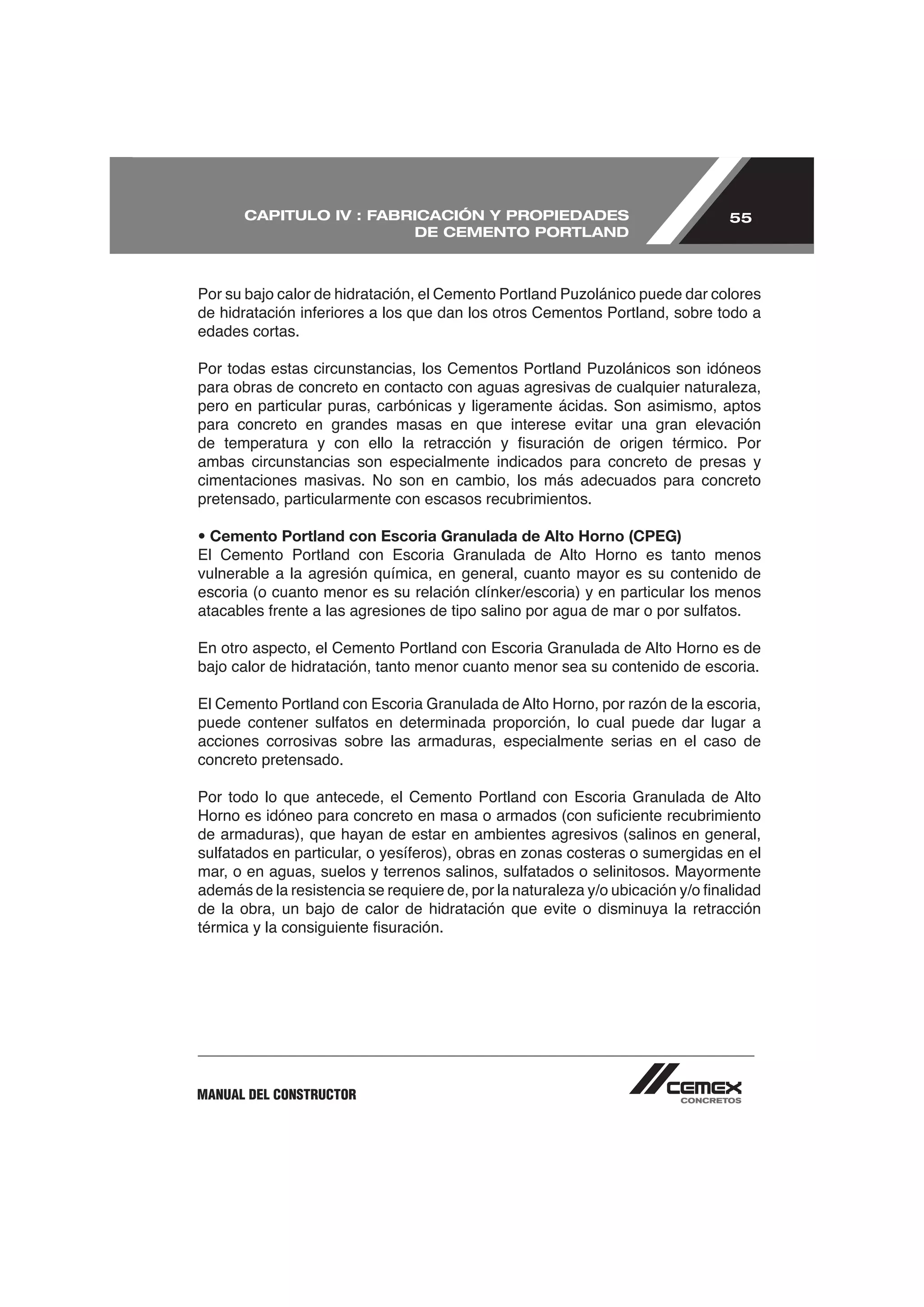 CAPITULO IV : FABRICACIÓN Y PROPIEDADES                               55
                        DE CEMENTO PORTLAND




edades cortas.



pero en particular puras, carbónicas y ligeramente ácidas. Son asimismo, aptos
para concreto en grandes masas en que interese evitar una gran elevación

ambas circunstancias son especialmente indicados para concreto de presas y
cimentaciones masivas. No son en cambio, los más adecuados para concreto
pretensado, particularmente con escasos recubrimientos.

• Cemento Portland con Escoria Granulada de Alto Horno (CPEG)

vulnerable a la agresión química, en general, cuanto mayor es su contenido de
escoria (o cuanto menor es su relación clínker/escoria) y en particular los menos



bajo calor de hidratación, tanto menor cuanto menor sea su contenido de escoria.



acciones corrosivas sobre las armaduras, especialmente serias en el caso de
concreto pretensado.



de armaduras), que hayan de estar en ambientes agresivos (salinos en general,



de la obra, un bajo de calor de hidratación que evite o disminuya la retracción




MANUAL DEL CONSTRUCTOR
 
